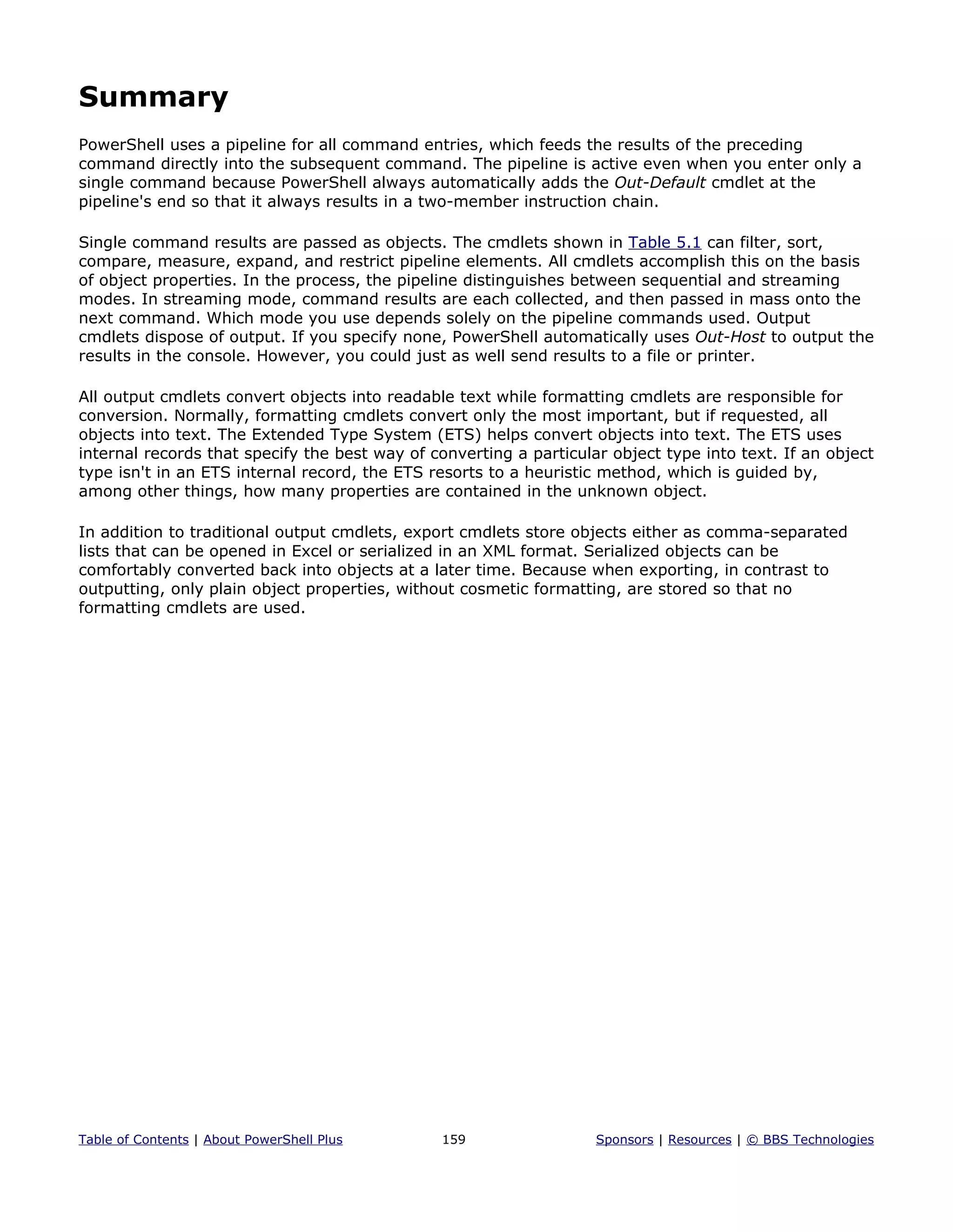 Summary
PowerShell uses a pipeline for all command entries, which feeds the results of the preceding
command directly into the subsequent command. The pipeline is active even when you enter only a
single command because PowerShell always automatically adds the Out-Default cmdlet at the
pipeline's end so that it always results in a two-member instruction chain.
Single command results are passed as objects. The cmdlets shown in Table 5.1 can filter, sort,
compare, measure, expand, and restrict pipeline elements. All cmdlets accomplish this on the basis
of object properties. In the process, the pipeline distinguishes between sequential and streaming
modes. In streaming mode, command results are each collected, and then passed in mass onto the
next command. Which mode you use depends solely on the pipeline commands used. Output
cmdlets dispose of output. If you specify none, PowerShell automatically uses Out-Host to output the
results in the console. However, you could just as well send results to a file or printer.
All output cmdlets convert objects into readable text while formatting cmdlets are responsible for
conversion. Normally, formatting cmdlets convert only the most important, but if requested, all
objects into text. The Extended Type System (ETS) helps convert objects into text. The ETS uses
internal records that specify the best way of converting a particular object type into text. If an object
type isn't in an ETS internal record, the ETS resorts to a heuristic method, which is guided by,
among other things, how many properties are contained in the unknown object.
In addition to traditional output cmdlets, export cmdlets store objects either as comma-separated
lists that can be opened in Excel or serialized in an XML format. Serialized objects can be
comfortably converted back into objects at a later time. Because when exporting, in contrast to
outputting, only plain object properties, without cosmetic formatting, are stored so that no
formatting cmdlets are used.
Table of Contents | About PowerShell Plus 159 Sponsors | Resources | © BBS Technologies
 