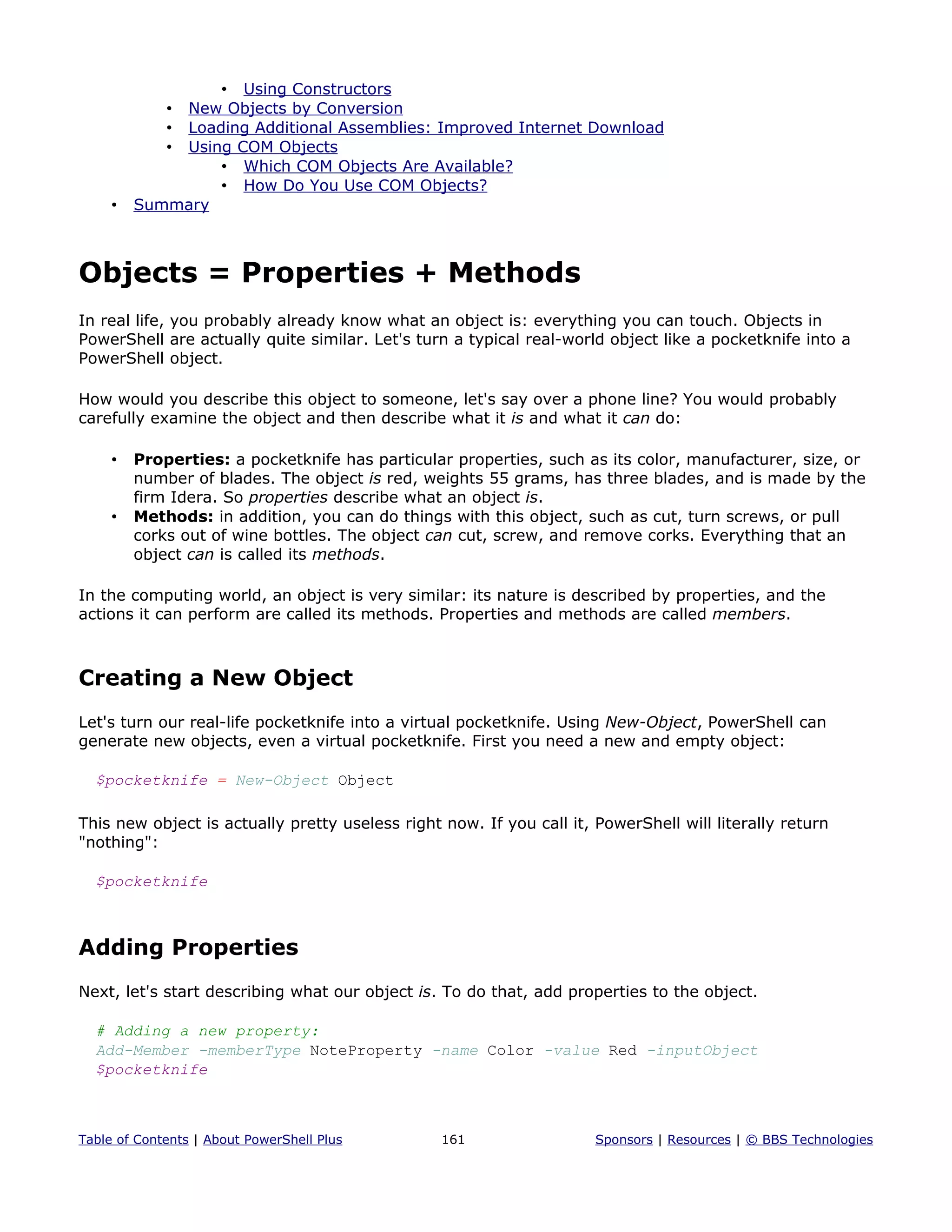 • Using Constructors
• New Objects by Conversion
• Loading Additional Assemblies: Improved Internet Download
• Using COM Objects
• Which COM Objects Are Available?
• How Do You Use COM Objects?
• Summary
Objects = Properties + Methods
In real life, you probably already know what an object is: everything you can touch. Objects in
PowerShell are actually quite similar. Let's turn a typical real-world object like a pocketknife into a
PowerShell object.
How would you describe this object to someone, let's say over a phone line? You would probably
carefully examine the object and then describe what it is and what it can do:
• Properties: a pocketknife has particular properties, such as its color, manufacturer, size, or
number of blades. The object is red, weights 55 grams, has three blades, and is made by the
firm Idera. So properties describe what an object is.
• Methods: in addition, you can do things with this object, such as cut, turn screws, or pull
corks out of wine bottles. The object can cut, screw, and remove corks. Everything that an
object can is called its methods.
In the computing world, an object is very similar: its nature is described by properties, and the
actions it can perform are called its methods. Properties and methods are called members.
Creating a New Object
Let's turn our real-life pocketknife into a virtual pocketknife. Using New-Object, PowerShell can
generate new objects, even a virtual pocketknife. First you need a new and empty object:
$pocketknife = New-Object Object
This new object is actually pretty useless right now. If you call it, PowerShell will literally return
"nothing":
$pocketknife
Adding Properties
Next, let's start describing what our object is. To do that, add properties to the object.
# Adding a new property:
Add-Member -memberType NoteProperty -name Color -value Red -inputObject
$pocketknife
Table of Contents | About PowerShell Plus 161 Sponsors | Resources | © BBS Technologies
 