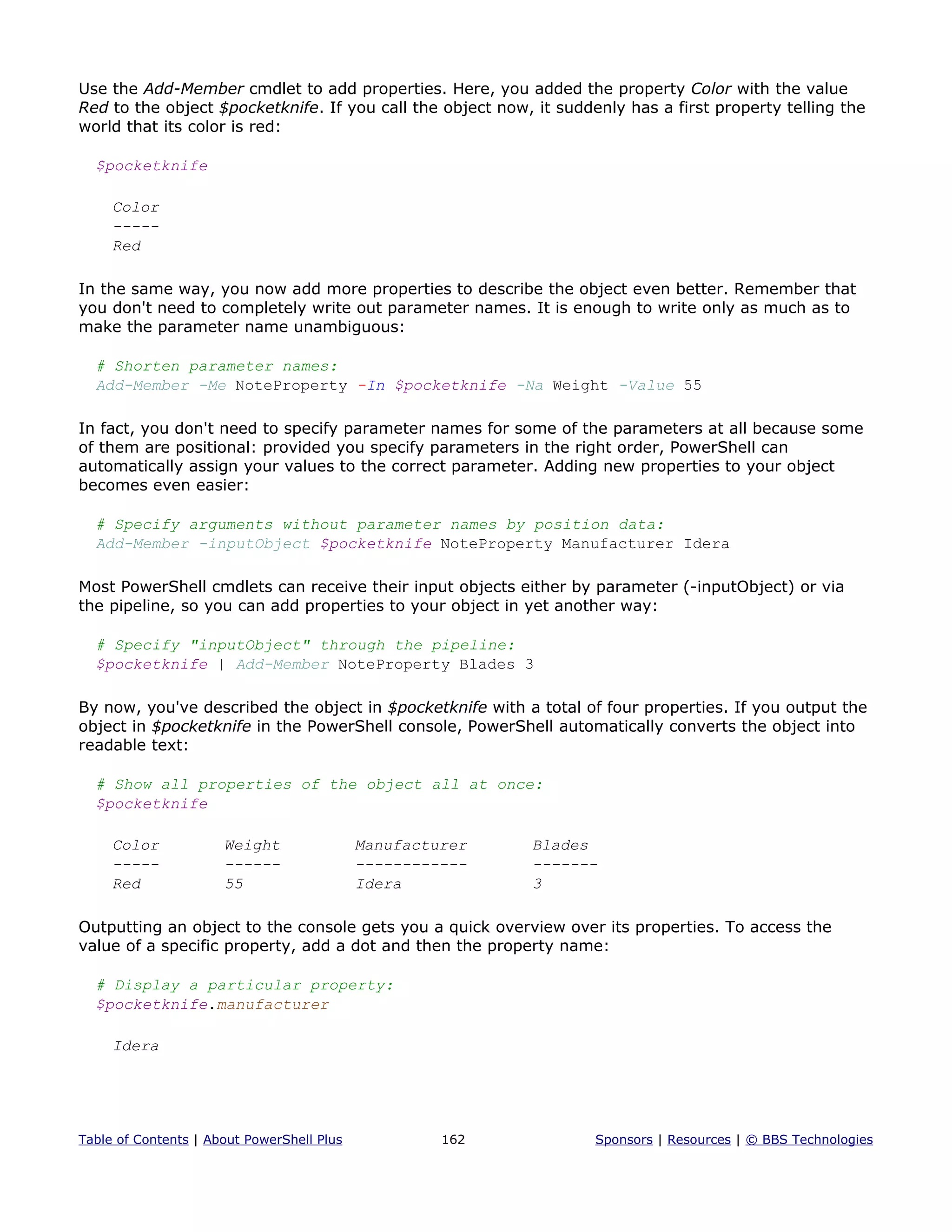 Use the Add-Member cmdlet to add properties. Here, you added the property Color with the value
Red to the object $pocketknife. If you call the object now, it suddenly has a first property telling the
world that its color is red:
$pocketknife
Color
-----
Red
In the same way, you now add more properties to describe the object even better. Remember that
you don't need to completely write out parameter names. It is enough to write only as much as to
make the parameter name unambiguous:
# Shorten parameter names:
Add-Member -Me NoteProperty -In $pocketknife -Na Weight -Value 55
In fact, you don't need to specify parameter names for some of the parameters at all because some
of them are positional: provided you specify parameters in the right order, PowerShell can
automatically assign your values to the correct parameter. Adding new properties to your object
becomes even easier:
# Specify arguments without parameter names by position data:
Add-Member -inputObject $pocketknife NoteProperty Manufacturer Idera
Most PowerShell cmdlets can receive their input objects either by parameter (-inputObject) or via
the pipeline, so you can add properties to your object in yet another way:
# Specify "inputObject" through the pipeline:
$pocketknife | Add-Member NoteProperty Blades 3
By now, you've described the object in $pocketknife with a total of four properties. If you output the
object in $pocketknife in the PowerShell console, PowerShell automatically converts the object into
readable text:
# Show all properties of the object all at once:
$pocketknife
Color Weight Manufacturer Blades
----- ------ ------------ -------
Red 55 Idera 3
Outputting an object to the console gets you a quick overview over its properties. To access the
value of a specific property, add a dot and then the property name:
# Display a particular property:
$pocketknife.manufacturer
Idera
Table of Contents | About PowerShell Plus 162 Sponsors | Resources | © BBS Technologies
 