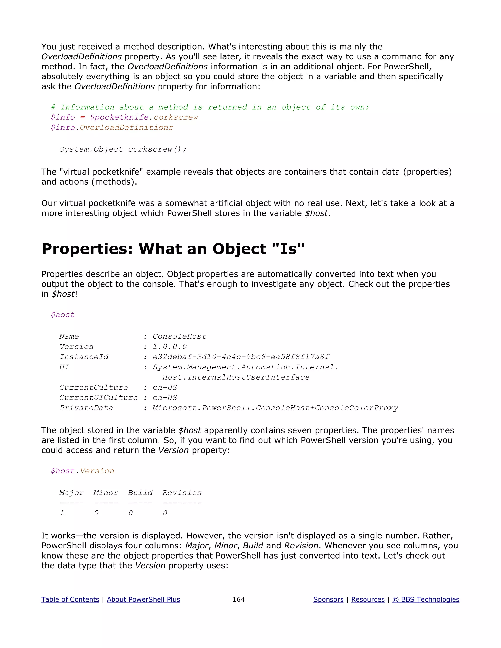 You just received a method description. What's interesting about this is mainly the
OverloadDefinitions property. As you'll see later, it reveals the exact way to use a command for any
method. In fact, the OverloadDefinitions information is in an additional object. For PowerShell,
absolutely everything is an object so you could store the object in a variable and then specifically
ask the OverloadDefinitions property for information:
# Information about a method is returned in an object of its own:
$info = $pocketknife.corkscrew
$info.OverloadDefinitions
System.Object corkscrew();
The "virtual pocketknife" example reveals that objects are containers that contain data (properties)
and actions (methods).
Our virtual pocketknife was a somewhat artificial object with no real use. Next, let's take a look at a
more interesting object which PowerShell stores in the variable $host.
Properties: What an Object "Is"
Properties describe an object. Object properties are automatically converted into text when you
output the object to the console. That's enough to investigate any object. Check out the properties
in $host!
$host
Name : ConsoleHost
Version : 1.0.0.0
InstanceId : e32debaf-3d10-4c4c-9bc6-ea58f8f17a8f
UI : System.Management.Automation.Internal.
Host.InternalHostUserInterface
CurrentCulture : en-US
CurrentUICulture : en-US
PrivateData : Microsoft.PowerShell.ConsoleHost+ConsoleColorProxy
The object stored in the variable $host apparently contains seven properties. The properties' names
are listed in the first column. So, if you want to find out which PowerShell version you're using, you
could access and return the Version property:
$host.Version
Major Minor Build Revision
----- ----- ----- --------
1 0 0 0
It works—the version is displayed. However, the version isn't displayed as a single number. Rather,
PowerShell displays four columns: Major, Minor, Build and Revision. Whenever you see columns, you
know these are the object properties that PowerShell has just converted into text. Let's check out
the data type that the Version property uses:
Table of Contents | About PowerShell Plus 164 Sponsors | Resources | © BBS Technologies
 