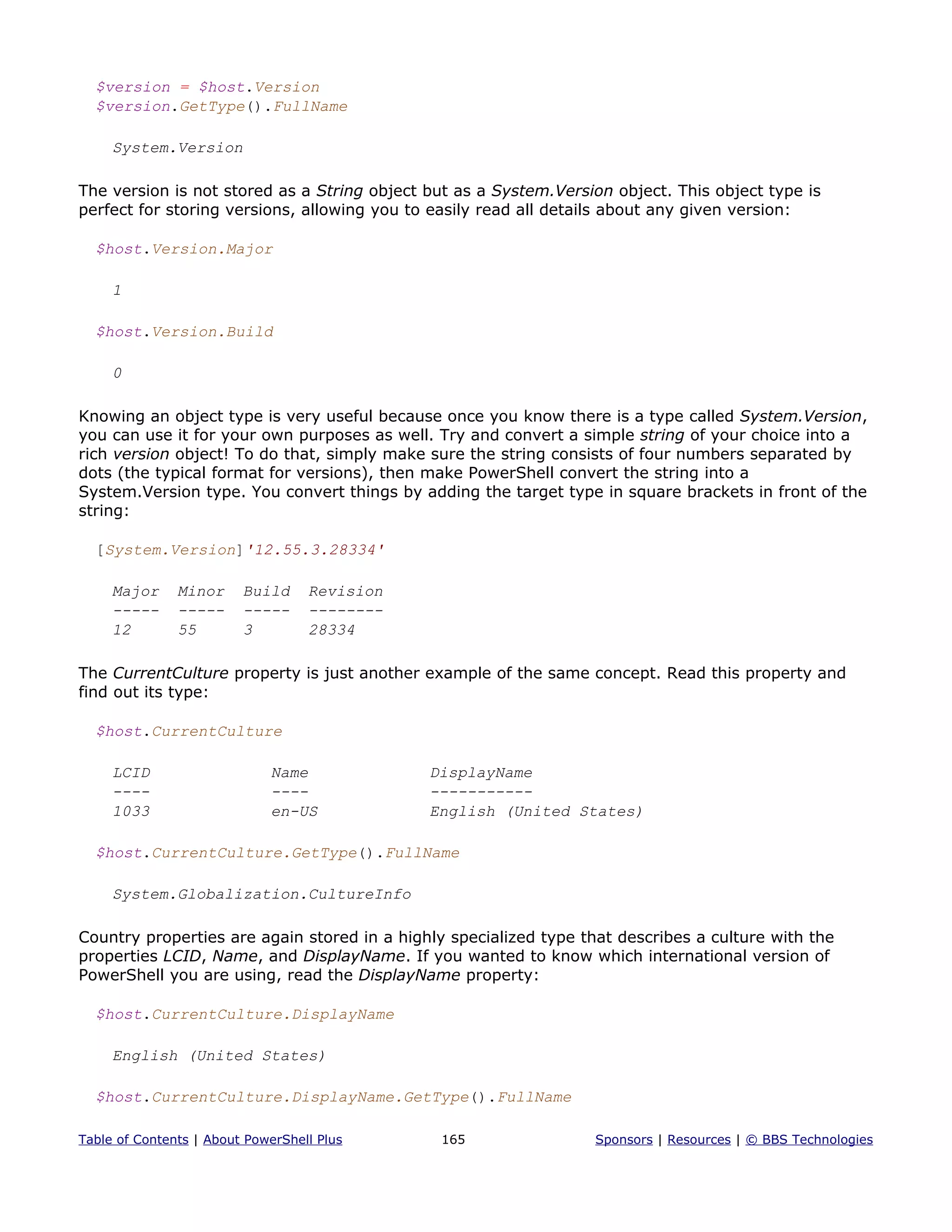 $version = $host.Version
$version.GetType().FullName
System.Version
The version is not stored as a String object but as a System.Version object. This object type is
perfect for storing versions, allowing you to easily read all details about any given version:
$host.Version.Major
1
$host.Version.Build
0
Knowing an object type is very useful because once you know there is a type called System.Version,
you can use it for your own purposes as well. Try and convert a simple string of your choice into a
rich version object! To do that, simply make sure the string consists of four numbers separated by
dots (the typical format for versions), then make PowerShell convert the string into a
System.Version type. You convert things by adding the target type in square brackets in front of the
string:
[System.Version]'12.55.3.28334'
Major Minor Build Revision
----- ----- ----- --------
12 55 3 28334
The CurrentCulture property is just another example of the same concept. Read this property and
find out its type:
$host.CurrentCulture
LCID Name DisplayName
---- ---- -----------
1033 en-US English (United States)
$host.CurrentCulture.GetType().FullName
System.Globalization.CultureInfo
Country properties are again stored in a highly specialized type that describes a culture with the
properties LCID, Name, and DisplayName. If you wanted to know which international version of
PowerShell you are using, read the DisplayName property:
$host.CurrentCulture.DisplayName
English (United States)
$host.CurrentCulture.DisplayName.GetType().FullName
Table of Contents | About PowerShell Plus 165 Sponsors | Resources | © BBS Technologies
 