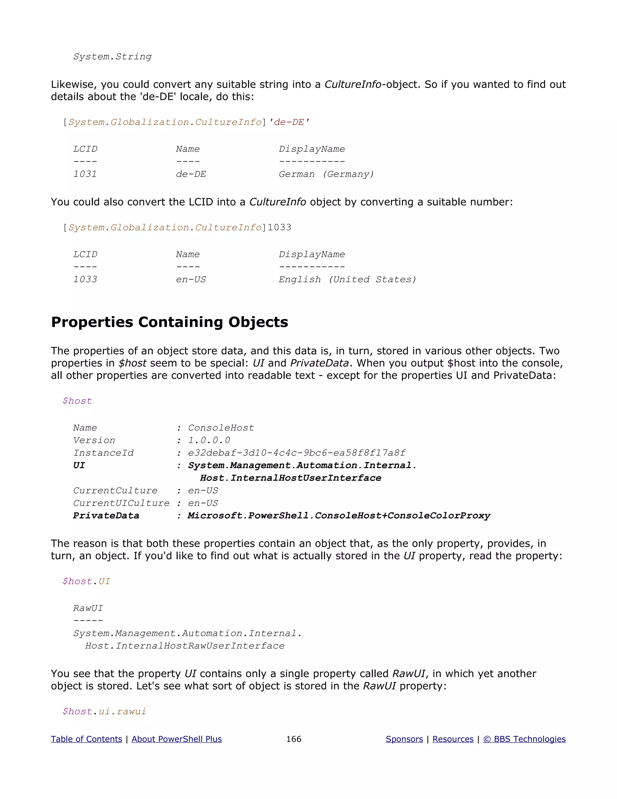 System.String
Likewise, you could convert any suitable string into a CultureInfo-object. So if you wanted to find out
details about the 'de-DE' locale, do this:
[System.Globalization.CultureInfo]'de-DE'
LCID Name DisplayName
---- ---- -----------
1031 de-DE German (Germany)
You could also convert the LCID into a CultureInfo object by converting a suitable number:
[System.Globalization.CultureInfo]1033
LCID Name DisplayName
---- ---- -----------
1033 en-US English (United States)
Properties Containing Objects
The properties of an object store data, and this data is, in turn, stored in various other objects. Two
properties in $host seem to be special: UI and PrivateData. When you output $host into the console,
all other properties are converted into readable text - except for the properties UI and PrivateData:
$host
Name : ConsoleHost
Version : 1.0.0.0
InstanceId : e32debaf-3d10-4c4c-9bc6-ea58f8f17a8f
UI : System.Management.Automation.Internal.
Host.InternalHostUserInterface
CurrentCulture : en-US
CurrentUICulture : en-US
PrivateData : Microsoft.PowerShell.ConsoleHost+ConsoleColorProxy
The reason is that both these properties contain an object that, as the only property, provides, in
turn, an object. If you'd like to find out what is actually stored in the UI property, read the property:
$host.UI
RawUI
-----
System.Management.Automation.Internal.
Host.InternalHostRawUserInterface
You see that the property UI contains only a single property called RawUI, in which yet another
object is stored. Let's see what sort of object is stored in the RawUI property:
$host.ui.rawui
Table of Contents | About PowerShell Plus 166 Sponsors | Resources | © BBS Technologies
 