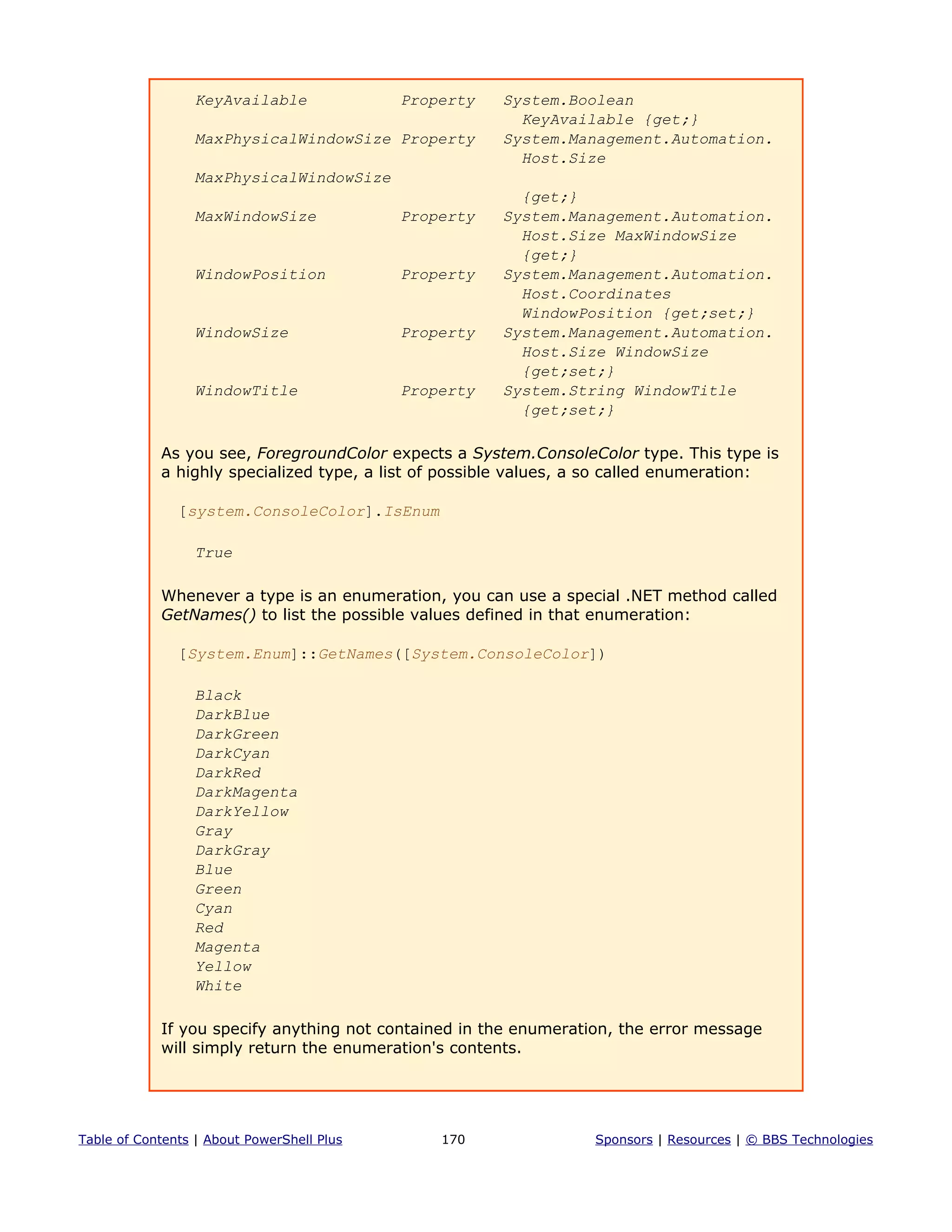 KeyAvailable Property System.Boolean
KeyAvailable {get;}
MaxPhysicalWindowSize Property System.Management.Automation.
Host.Size
MaxPhysicalWindowSize
{get;}
MaxWindowSize Property System.Management.Automation.
Host.Size MaxWindowSize
{get;}
WindowPosition Property System.Management.Automation.
Host.Coordinates
WindowPosition {get;set;}
WindowSize Property System.Management.Automation.
Host.Size WindowSize
{get;set;}
WindowTitle Property System.String WindowTitle
{get;set;}
As you see, ForegroundColor expects a System.ConsoleColor type. This type is
a highly specialized type, a list of possible values, a so called enumeration:
[system.ConsoleColor].IsEnum
True
Whenever a type is an enumeration, you can use a special .NET method called
GetNames() to list the possible values defined in that enumeration:
[System.Enum]::GetNames([System.ConsoleColor])
Black
DarkBlue
DarkGreen
DarkCyan
DarkRed
DarkMagenta
DarkYellow
Gray
DarkGray
Blue
Green
Cyan
Red
Magenta
Yellow
White
If you specify anything not contained in the enumeration, the error message
will simply return the enumeration's contents.
Table of Contents | About PowerShell Plus 170 Sponsors | Resources | © BBS Technologies
 