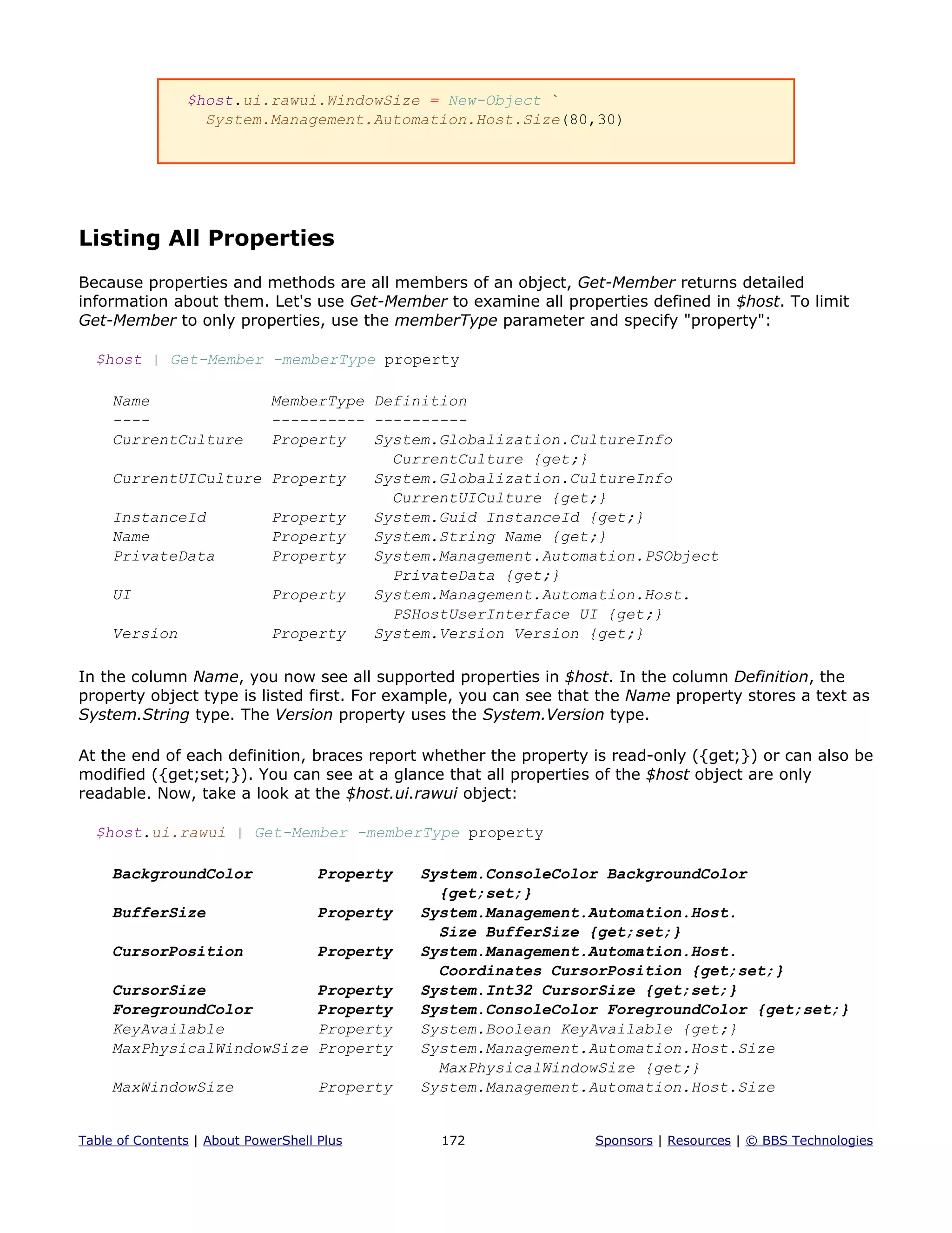 $host.ui.rawui.WindowSize = New-Object `
System.Management.Automation.Host.Size(80,30)
Listing All Properties
Because properties and methods are all members of an object, Get-Member returns detailed
information about them. Let's use Get-Member to examine all properties defined in $host. To limit
Get-Member to only properties, use the memberType parameter and specify "property":
$host | Get-Member -memberType property
Name MemberType Definition
---- ---------- ----------
CurrentCulture Property System.Globalization.CultureInfo
CurrentCulture {get;}
CurrentUICulture Property System.Globalization.CultureInfo
CurrentUICulture {get;}
InstanceId Property System.Guid InstanceId {get;}
Name Property System.String Name {get;}
PrivateData Property System.Management.Automation.PSObject
PrivateData {get;}
UI Property System.Management.Automation.Host.
PSHostUserInterface UI {get;}
Version Property System.Version Version {get;}
In the column Name, you now see all supported properties in $host. In the column Definition, the
property object type is listed first. For example, you can see that the Name property stores a text as
System.String type. The Version property uses the System.Version type.
At the end of each definition, braces report whether the property is read-only ({get;}) or can also be
modified ({get;set;}). You can see at a glance that all properties of the $host object are only
readable. Now, take a look at the $host.ui.rawui object:
$host.ui.rawui | Get-Member -memberType property
BackgroundColor Property System.ConsoleColor BackgroundColor
{get;set;}
BufferSize Property System.Management.Automation.Host.
Size BufferSize {get;set;}
CursorPosition Property System.Management.Automation.Host.
Coordinates CursorPosition {get;set;}
CursorSize Property System.Int32 CursorSize {get;set;}
ForegroundColor Property System.ConsoleColor ForegroundColor {get;set;}
KeyAvailable Property System.Boolean KeyAvailable {get;}
MaxPhysicalWindowSize Property System.Management.Automation.Host.Size
MaxPhysicalWindowSize {get;}
MaxWindowSize Property System.Management.Automation.Host.Size
Table of Contents | About PowerShell Plus 172 Sponsors | Resources | © BBS Technologies
 