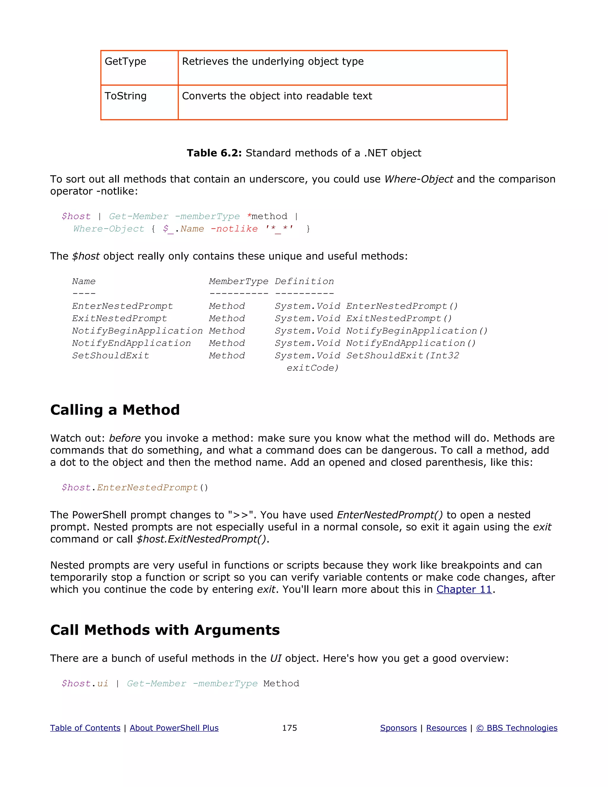 GetType Retrieves the underlying object type
ToString Converts the object into readable text
Table 6.2: Standard methods of a .NET object
To sort out all methods that contain an underscore, you could use Where-Object and the comparison
operator -notlike:
$host | Get-Member -memberType *method |
Where-Object { $_.Name -notlike '*_*' }
The $host object really only contains these unique and useful methods:
Name MemberType Definition
---- ---------- ----------
EnterNestedPrompt Method System.Void EnterNestedPrompt()
ExitNestedPrompt Method System.Void ExitNestedPrompt()
NotifyBeginApplication Method System.Void NotifyBeginApplication()
NotifyEndApplication Method System.Void NotifyEndApplication()
SetShouldExit Method System.Void SetShouldExit(Int32
exitCode)
Calling a Method
Watch out: before you invoke a method: make sure you know what the method will do. Methods are
commands that do something, and what a command does can be dangerous. To call a method, add
a dot to the object and then the method name. Add an opened and closed parenthesis, like this:
$host.EnterNestedPrompt()
The PowerShell prompt changes to ">>". You have used EnterNestedPrompt() to open a nested
prompt. Nested prompts are not especially useful in a normal console, so exit it again using the exit
command or call $host.ExitNestedPrompt().
Nested prompts are very useful in functions or scripts because they work like breakpoints and can
temporarily stop a function or script so you can verify variable contents or make code changes, after
which you continue the code by entering exit. You'll learn more about this in Chapter 11.
Call Methods with Arguments
There are a bunch of useful methods in the UI object. Here's how you get a good overview:
$host.ui | Get-Member -memberType Method
Table of Contents | About PowerShell Plus 175 Sponsors | Resources | © BBS Technologies
 