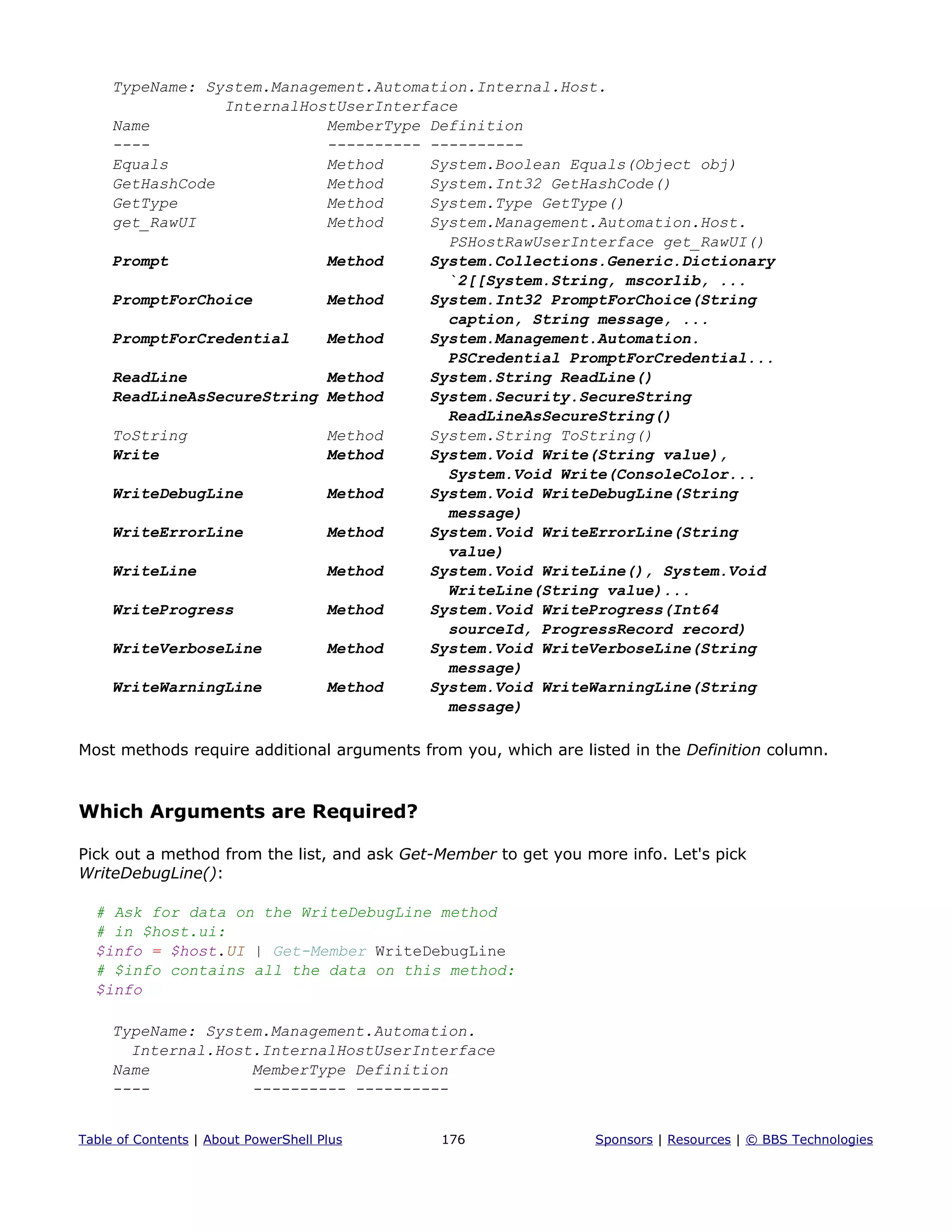TypeName: System.Management.Automation.Internal.Host.
InternalHostUserInterface
Name MemberType Definition
---- ---------- ----------
Equals Method System.Boolean Equals(Object obj)
GetHashCode Method System.Int32 GetHashCode()
GetType Method System.Type GetType()
get_RawUI Method System.Management.Automation.Host.
PSHostRawUserInterface get_RawUI()
Prompt Method System.Collections.Generic.Dictionary
`2[[System.String, mscorlib, ...
PromptForChoice Method System.Int32 PromptForChoice(String
caption, String message, ...
PromptForCredential Method System.Management.Automation.
PSCredential PromptForCredential...
ReadLine Method System.String ReadLine()
ReadLineAsSecureString Method System.Security.SecureString
ReadLineAsSecureString()
ToString Method System.String ToString()
Write Method System.Void Write(String value),
System.Void Write(ConsoleColor...
WriteDebugLine Method System.Void WriteDebugLine(String
message)
WriteErrorLine Method System.Void WriteErrorLine(String
value)
WriteLine Method System.Void WriteLine(), System.Void
WriteLine(String value)...
WriteProgress Method System.Void WriteProgress(Int64
sourceId, ProgressRecord record)
WriteVerboseLine Method System.Void WriteVerboseLine(String
message)
WriteWarningLine Method System.Void WriteWarningLine(String
message)
Most methods require additional arguments from you, which are listed in the Definition column.
Which Arguments are Required?
Pick out a method from the list, and ask Get-Member to get you more info. Let's pick
WriteDebugLine():
# Ask for data on the WriteDebugLine method
# in $host.ui:
$info = $host.UI | Get-Member WriteDebugLine
# $info contains all the data on this method:
$info
TypeName: System.Management.Automation.
Internal.Host.InternalHostUserInterface
Name MemberType Definition
---- ---------- ----------
Table of Contents | About PowerShell Plus 176 Sponsors | Resources | © BBS Technologies
 