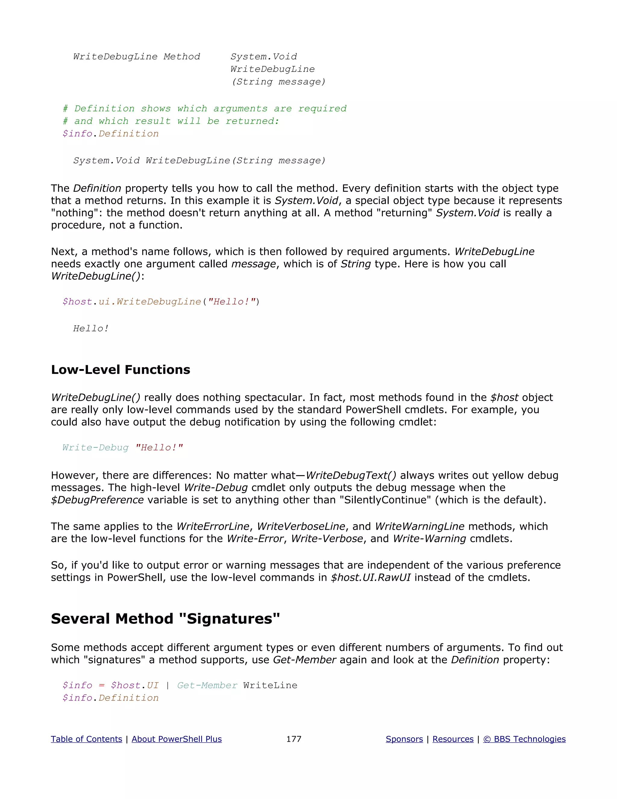 WriteDebugLine Method System.Void
WriteDebugLine
(String message)
# Definition shows which arguments are required
# and which result will be returned:
$info.Definition
System.Void WriteDebugLine(String message)
The Definition property tells you how to call the method. Every definition starts with the object type
that a method returns. In this example it is System.Void, a special object type because it represents
"nothing": the method doesn't return anything at all. A method "returning" System.Void is really a
procedure, not a function.
Next, a method's name follows, which is then followed by required arguments. WriteDebugLine
needs exactly one argument called message, which is of String type. Here is how you call
WriteDebugLine():
$host.ui.WriteDebugLine("Hello!")
Hello!
Low-Level Functions
WriteDebugLine() really does nothing spectacular. In fact, most methods found in the $host object
are really only low-level commands used by the standard PowerShell cmdlets. For example, you
could also have output the debug notification by using the following cmdlet:
Write-Debug "Hello!"
However, there are differences: No matter what—WriteDebugText() always writes out yellow debug
messages. The high-level Write-Debug cmdlet only outputs the debug message when the
$DebugPreference variable is set to anything other than "SilentlyContinue" (which is the default).
The same applies to the WriteErrorLine, WriteVerboseLine, and WriteWarningLine methods, which
are the low-level functions for the Write-Error, Write-Verbose, and Write-Warning cmdlets.
So, if you'd like to output error or warning messages that are independent of the various preference
settings in PowerShell, use the low-level commands in $host.UI.RawUI instead of the cmdlets.
Several Method "Signatures"
Some methods accept different argument types or even different numbers of arguments. To find out
which "signatures" a method supports, use Get-Member again and look at the Definition property:
$info = $host.UI | Get-Member WriteLine
$info.Definition
Table of Contents | About PowerShell Plus 177 Sponsors | Resources | © BBS Technologies
 