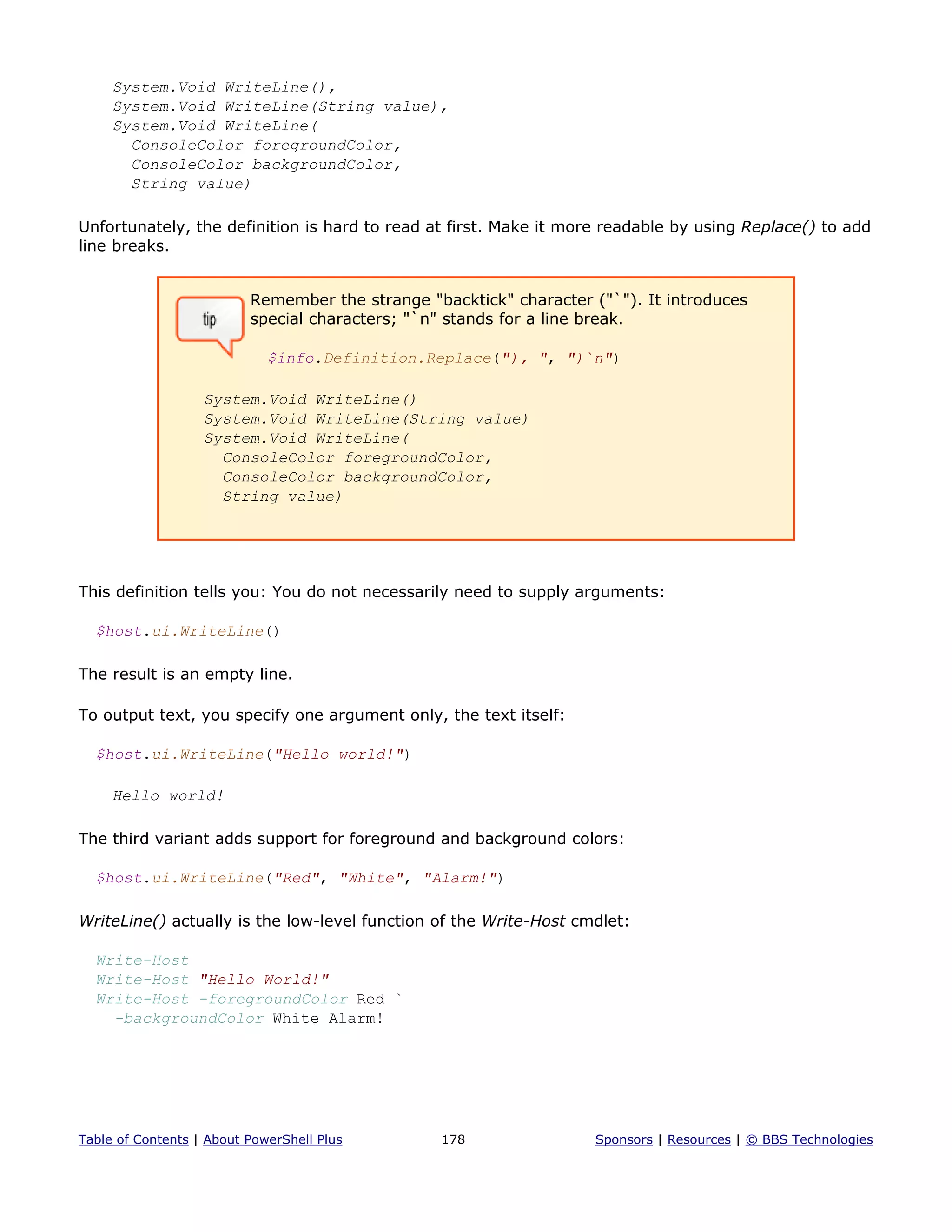 System.Void WriteLine(),
System.Void WriteLine(String value),
System.Void WriteLine(
ConsoleColor foregroundColor,
ConsoleColor backgroundColor,
String value)
Unfortunately, the definition is hard to read at first. Make it more readable by using Replace() to add
line breaks.
Remember the strange "backtick" character ("`"). It introduces
special characters; "`n" stands for a line break.
$info.Definition.Replace("), ", ")`n")
System.Void WriteLine()
System.Void WriteLine(String value)
System.Void WriteLine(
ConsoleColor foregroundColor,
ConsoleColor backgroundColor,
String value)
This definition tells you: You do not necessarily need to supply arguments:
$host.ui.WriteLine()
The result is an empty line.
To output text, you specify one argument only, the text itself:
$host.ui.WriteLine("Hello world!")
Hello world!
The third variant adds support for foreground and background colors:
$host.ui.WriteLine("Red", "White", "Alarm!")
WriteLine() actually is the low-level function of the Write-Host cmdlet:
Write-Host
Write-Host "Hello World!"
Write-Host -foregroundColor Red `
-backgroundColor White Alarm!
Table of Contents | About PowerShell Plus 178 Sponsors | Resources | © BBS Technologies
 