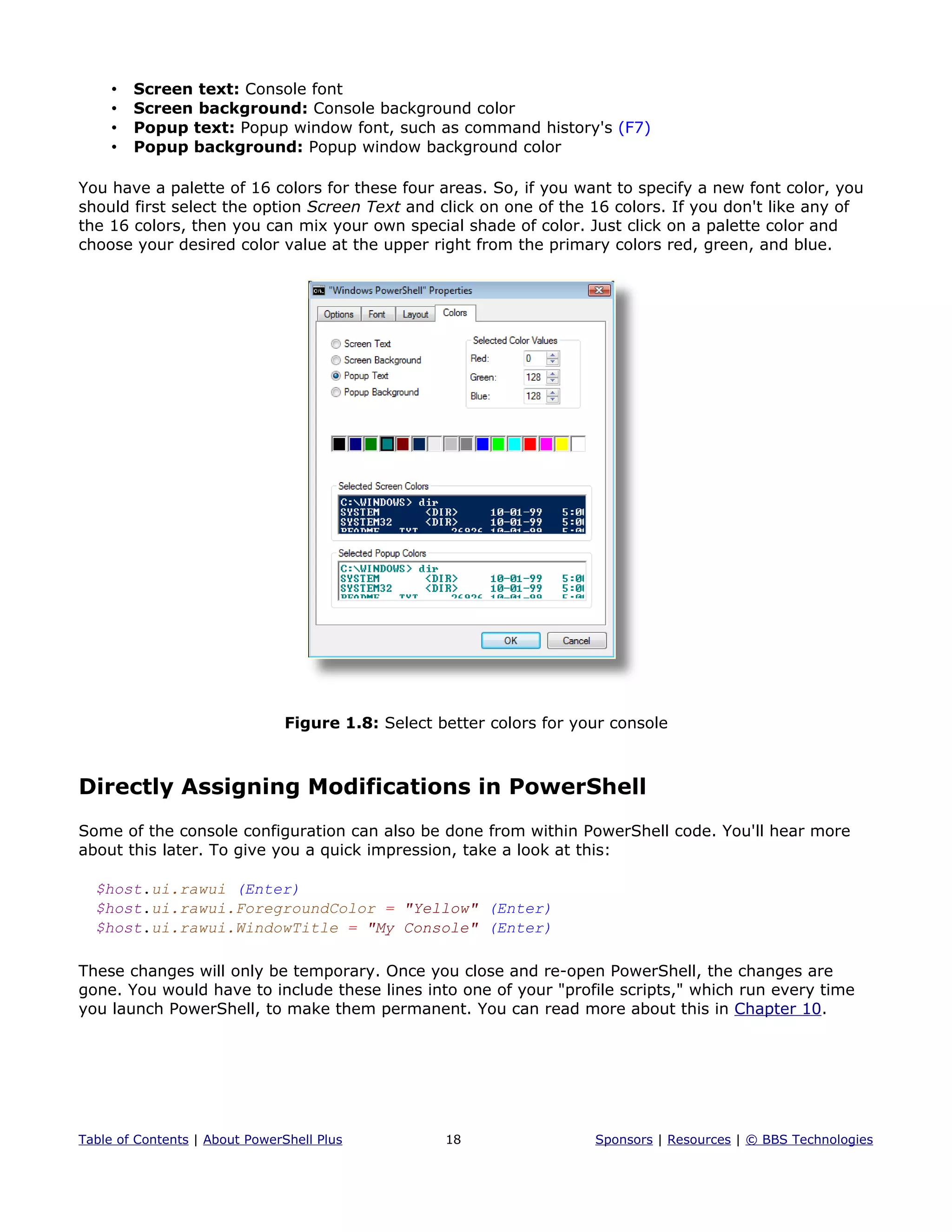 • Screen text: Console font
• Screen background: Console background color
• Popup text: Popup window font, such as command history's (F7)
• Popup background: Popup window background color
You have a palette of 16 colors for these four areas. So, if you want to specify a new font color, you
should first select the option Screen Text and click on one of the 16 colors. If you don't like any of
the 16 colors, then you can mix your own special shade of color. Just click on a palette color and
choose your desired color value at the upper right from the primary colors red, green, and blue.
Figure 1.8: Select better colors for your console
Directly Assigning Modifications in PowerShell
Some of the console configuration can also be done from within PowerShell code. You'll hear more
about this later. To give you a quick impression, take a look at this:
$host.ui.rawui (Enter)
$host.ui.rawui.ForegroundColor = "Yellow" (Enter)
$host.ui.rawui.WindowTitle = "My Console" (Enter)
These changes will only be temporary. Once you close and re-open PowerShell, the changes are
gone. You would have to include these lines into one of your "profile scripts," which run every time
you launch PowerShell, to make them permanent. You can read more about this in Chapter 10.
Table of Contents | About PowerShell Plus 18 Sponsors | Resources | © BBS Technologies
 