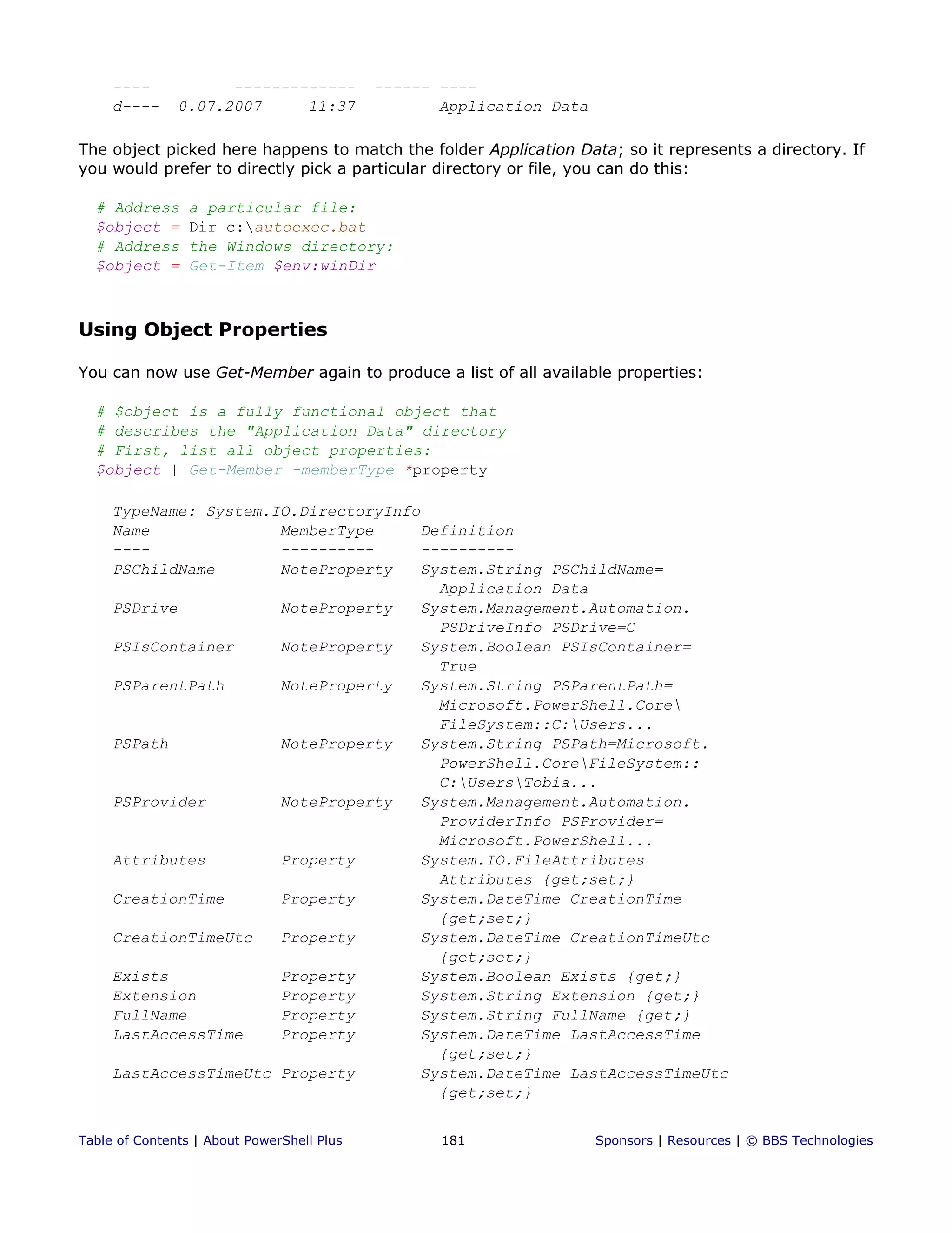---- ------------- ------ ----
d---- 0.07.2007 11:37 Application Data
The object picked here happens to match the folder Application Data; so it represents a directory. If
you would prefer to directly pick a particular directory or file, you can do this:
# Address a particular file:
$object = Dir c:autoexec.bat
# Address the Windows directory:
$object = Get-Item $env:winDir
Using Object Properties
You can now use Get-Member again to produce a list of all available properties:
# $object is a fully functional object that
# describes the "Application Data" directory
# First, list all object properties:
$object | Get-Member -memberType *property
TypeName: System.IO.DirectoryInfo
Name MemberType Definition
---- ---------- ----------
PSChildName NoteProperty System.String PSChildName=
Application Data
PSDrive NoteProperty System.Management.Automation.
PSDriveInfo PSDrive=C
PSIsContainer NoteProperty System.Boolean PSIsContainer=
True
PSParentPath NoteProperty System.String PSParentPath=
Microsoft.PowerShell.Core
FileSystem::C:Users...
PSPath NoteProperty System.String PSPath=Microsoft.
PowerShell.CoreFileSystem::
C:UsersTobia...
PSProvider NoteProperty System.Management.Automation.
ProviderInfo PSProvider=
Microsoft.PowerShell...
Attributes Property System.IO.FileAttributes
Attributes {get;set;}
CreationTime Property System.DateTime CreationTime
{get;set;}
CreationTimeUtc Property System.DateTime CreationTimeUtc
{get;set;}
Exists Property System.Boolean Exists {get;}
Extension Property System.String Extension {get;}
FullName Property System.String FullName {get;}
LastAccessTime Property System.DateTime LastAccessTime
{get;set;}
LastAccessTimeUtc Property System.DateTime LastAccessTimeUtc
{get;set;}
Table of Contents | About PowerShell Plus 181 Sponsors | Resources | © BBS Technologies
 