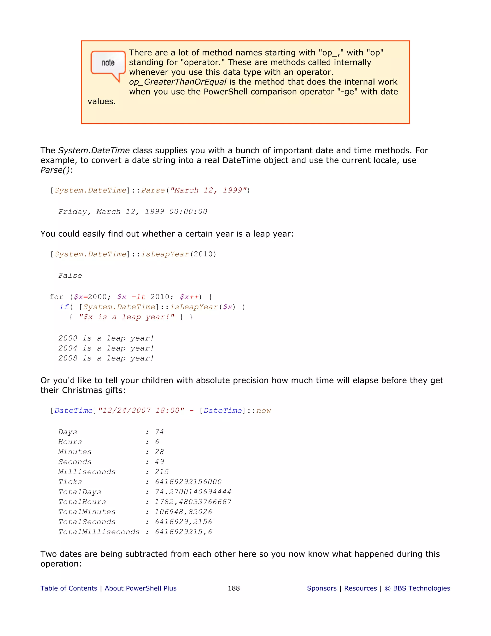 There are a lot of method names starting with "op_," with "op"
standing for "operator." These are methods called internally
whenever you use this data type with an operator.
op_GreaterThanOrEqual is the method that does the internal work
when you use the PowerShell comparison operator "-ge" with date
values.
The System.DateTime class supplies you with a bunch of important date and time methods. For
example, to convert a date string into a real DateTime object and use the current locale, use
Parse():
[System.DateTime]::Parse("March 12, 1999")
Friday, March 12, 1999 00:00:00
You could easily find out whether a certain year is a leap year:
[System.DateTime]::isLeapYear(2010)
False
for ($x=2000; $x -lt 2010; $x++) {
if( [System.DateTime]::isLeapYear($x) )
{ "$x is a leap year!" } }
2000 is a leap year!
2004 is a leap year!
2008 is a leap year!
Or you'd like to tell your children with absolute precision how much time will elapse before they get
their Christmas gifts:
[DateTime]"12/24/2007 18:00" - [DateTime]::now
Days : 74
Hours : 6
Minutes : 28
Seconds : 49
Milliseconds : 215
Ticks : 64169292156000
TotalDays : 74.2700140694444
TotalHours : 1782,48033766667
TotalMinutes : 106948,82026
TotalSeconds : 6416929,2156
TotalMilliseconds : 6416929215,6
Two dates are being subtracted from each other here so you now know what happened during this
operation:
Table of Contents | About PowerShell Plus 188 Sponsors | Resources | © BBS Technologies
 