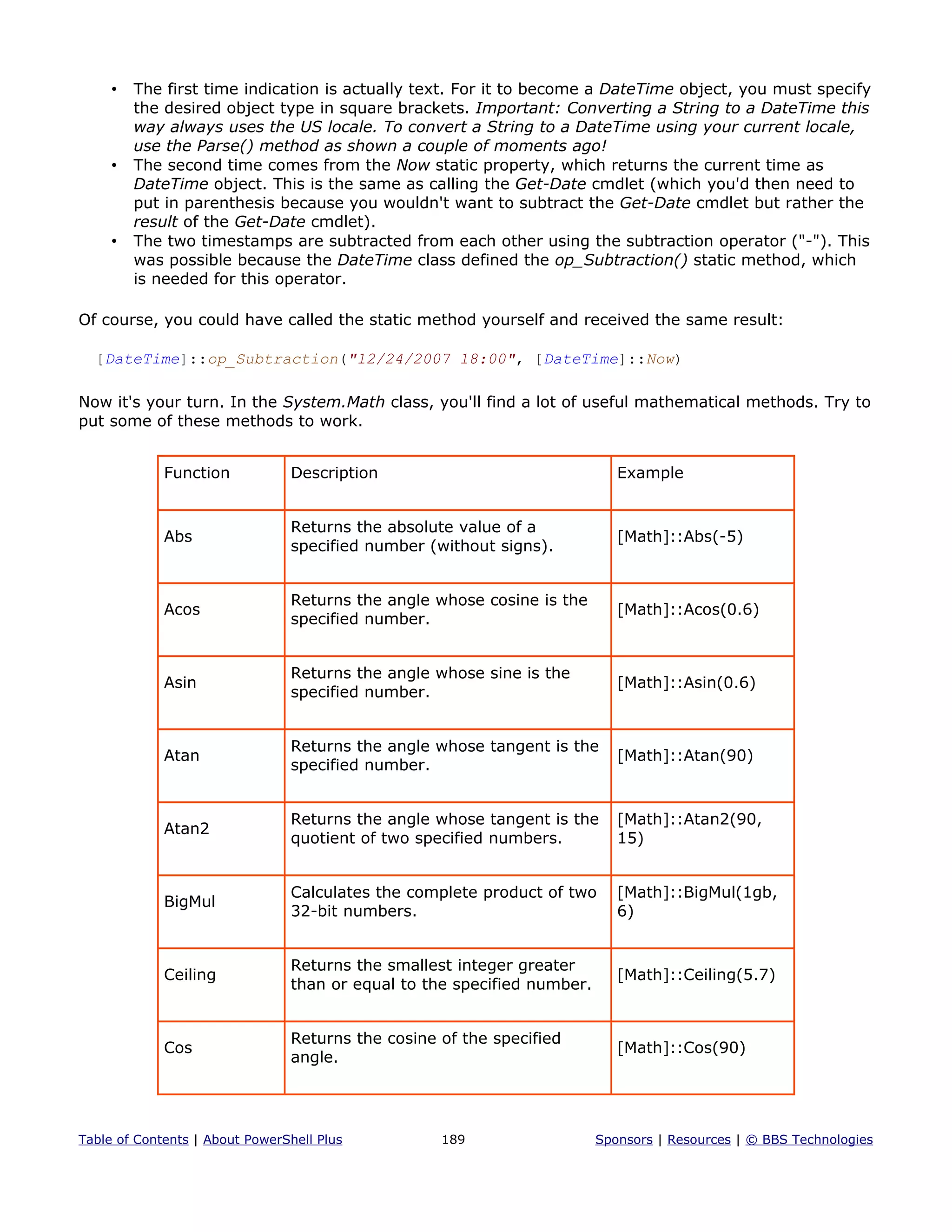 • The first time indication is actually text. For it to become a DateTime object, you must specify
the desired object type in square brackets. Important: Converting a String to a DateTime this
way always uses the US locale. To convert a String to a DateTime using your current locale,
use the Parse() method as shown a couple of moments ago!
• The second time comes from the Now static property, which returns the current time as
DateTime object. This is the same as calling the Get-Date cmdlet (which you'd then need to
put in parenthesis because you wouldn't want to subtract the Get-Date cmdlet but rather the
result of the Get-Date cmdlet).
• The two timestamps are subtracted from each other using the subtraction operator ("-"). This
was possible because the DateTime class defined the op_Subtraction() static method, which
is needed for this operator.
Of course, you could have called the static method yourself and received the same result:
[DateTime]::op_Subtraction("12/24/2007 18:00", [DateTime]::Now)
Now it's your turn. In the System.Math class, you'll find a lot of useful mathematical methods. Try to
put some of these methods to work.
Function Description Example
Abs
Returns the absolute value of a
specified number (without signs).
[Math]::Abs(-5)
Acos
Returns the angle whose cosine is the
specified number.
[Math]::Acos(0.6)
Asin
Returns the angle whose sine is the
specified number.
[Math]::Asin(0.6)
Atan
Returns the angle whose tangent is the
specified number.
[Math]::Atan(90)
Atan2
Returns the angle whose tangent is the
quotient of two specified numbers.
[Math]::Atan2(90,
15)
BigMul
Calculates the complete product of two
32-bit numbers.
[Math]::BigMul(1gb,
6)
Ceiling
Returns the smallest integer greater
than or equal to the specified number.
[Math]::Ceiling(5.7)
Cos
Returns the cosine of the specified
angle.
[Math]::Cos(90)
Table of Contents | About PowerShell Plus 189 Sponsors | Resources | © BBS Technologies
 