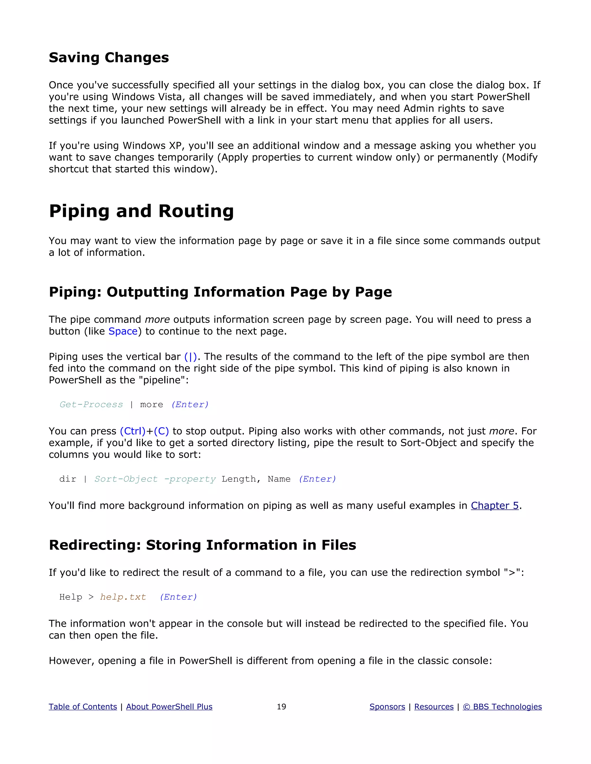 Saving Changes
Once you've successfully specified all your settings in the dialog box, you can close the dialog box. If
you're using Windows Vista, all changes will be saved immediately, and when you start PowerShell
the next time, your new settings will already be in effect. You may need Admin rights to save
settings if you launched PowerShell with a link in your start menu that applies for all users.
If you're using Windows XP, you'll see an additional window and a message asking you whether you
want to save changes temporarily (Apply properties to current window only) or permanently (Modify
shortcut that started this window).
Piping and Routing
You may want to view the information page by page or save it in a file since some commands output
a lot of information.
Piping: Outputting Information Page by Page
The pipe command more outputs information screen page by screen page. You will need to press a
button (like Space) to continue to the next page.
Piping uses the vertical bar (|). The results of the command to the left of the pipe symbol are then
fed into the command on the right side of the pipe symbol. This kind of piping is also known in
PowerShell as the "pipeline":
Get-Process | more (Enter)
You can press (Ctrl)+(C) to stop output. Piping also works with other commands, not just more. For
example, if you'd like to get a sorted directory listing, pipe the result to Sort-Object and specify the
columns you would like to sort:
dir | Sort-Object -property Length, Name (Enter)
You'll find more background information on piping as well as many useful examples in Chapter 5.
Redirecting: Storing Information in Files
If you'd like to redirect the result of a command to a file, you can use the redirection symbol ">":
Help > help.txt (Enter)
The information won't appear in the console but will instead be redirected to the specified file. You
can then open the file.
However, opening a file in PowerShell is different from opening a file in the classic console:
Table of Contents | About PowerShell Plus 19 Sponsors | Resources | © BBS Technologies
 