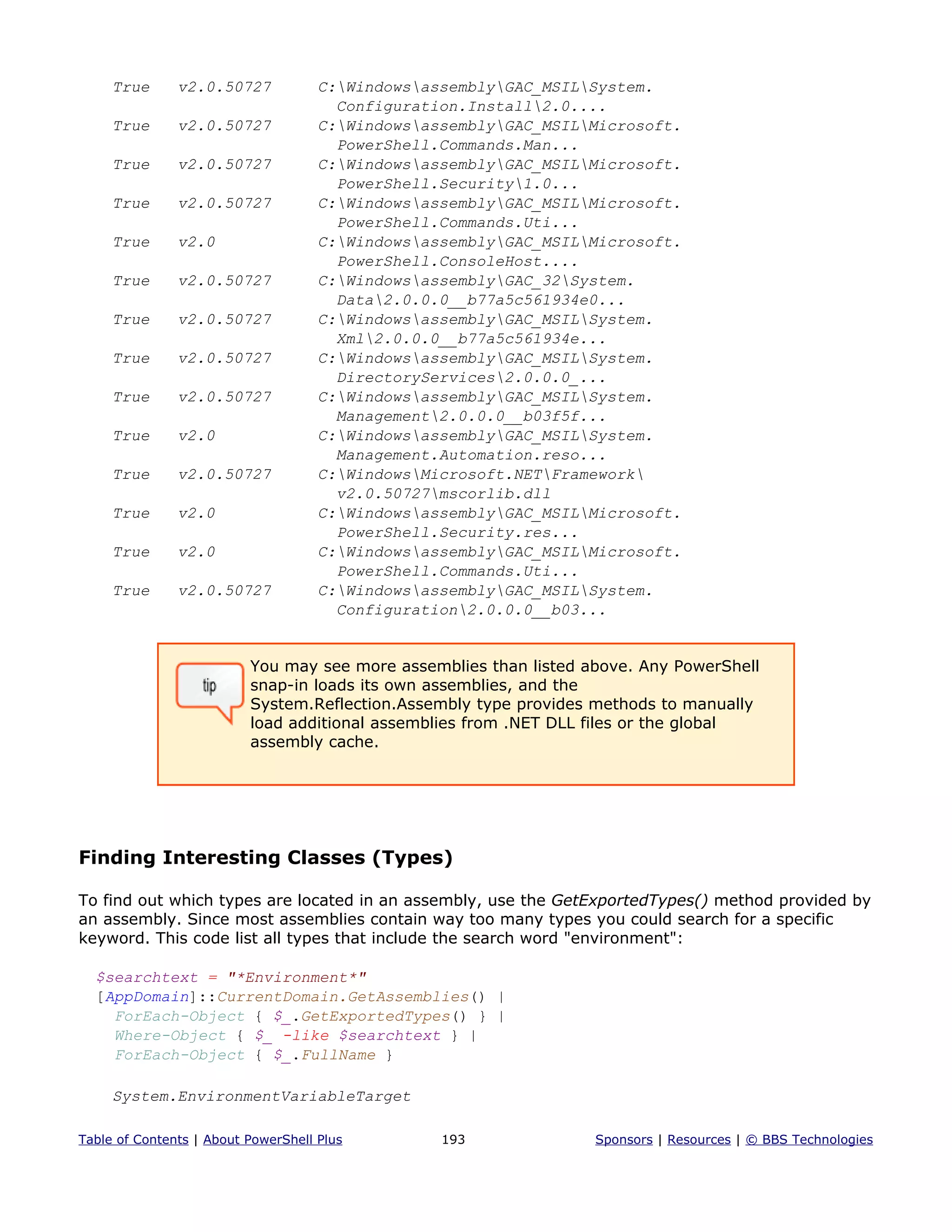 True v2.0.50727 C:WindowsassemblyGAC_MSILSystem.
Configuration.Install2.0....
True v2.0.50727 C:WindowsassemblyGAC_MSILMicrosoft.
PowerShell.Commands.Man...
True v2.0.50727 C:WindowsassemblyGAC_MSILMicrosoft.
PowerShell.Security1.0...
True v2.0.50727 C:WindowsassemblyGAC_MSILMicrosoft.
PowerShell.Commands.Uti...
True v2.0 C:WindowsassemblyGAC_MSILMicrosoft.
PowerShell.ConsoleHost....
True v2.0.50727 C:WindowsassemblyGAC_32System.
Data2.0.0.0__b77a5c561934e0...
True v2.0.50727 C:WindowsassemblyGAC_MSILSystem.
Xml2.0.0.0__b77a5c561934e...
True v2.0.50727 C:WindowsassemblyGAC_MSILSystem.
DirectoryServices2.0.0.0_...
True v2.0.50727 C:WindowsassemblyGAC_MSILSystem.
Management2.0.0.0__b03f5f...
True v2.0 C:WindowsassemblyGAC_MSILSystem.
Management.Automation.reso...
True v2.0.50727 C:WindowsMicrosoft.NETFramework
v2.0.50727mscorlib.dll
True v2.0 C:WindowsassemblyGAC_MSILMicrosoft.
PowerShell.Security.res...
True v2.0 C:WindowsassemblyGAC_MSILMicrosoft.
PowerShell.Commands.Uti...
True v2.0.50727 C:WindowsassemblyGAC_MSILSystem.
Configuration2.0.0.0__b03...
You may see more assemblies than listed above. Any PowerShell
snap-in loads its own assemblies, and the
System.Reflection.Assembly type provides methods to manually
load additional assemblies from .NET DLL files or the global
assembly cache.
Finding Interesting Classes (Types)
To find out which types are located in an assembly, use the GetExportedTypes() method provided by
an assembly. Since most assemblies contain way too many types you could search for a specific
keyword. This code list all types that include the search word "environment":
$searchtext = "*Environment*"
[AppDomain]::CurrentDomain.GetAssemblies() |
ForEach-Object { $_.GetExportedTypes() } |
Where-Object { $_ -like $searchtext } |
ForEach-Object { $_.FullName }
System.EnvironmentVariableTarget
Table of Contents | About PowerShell Plus 193 Sponsors | Resources | © BBS Technologies
 