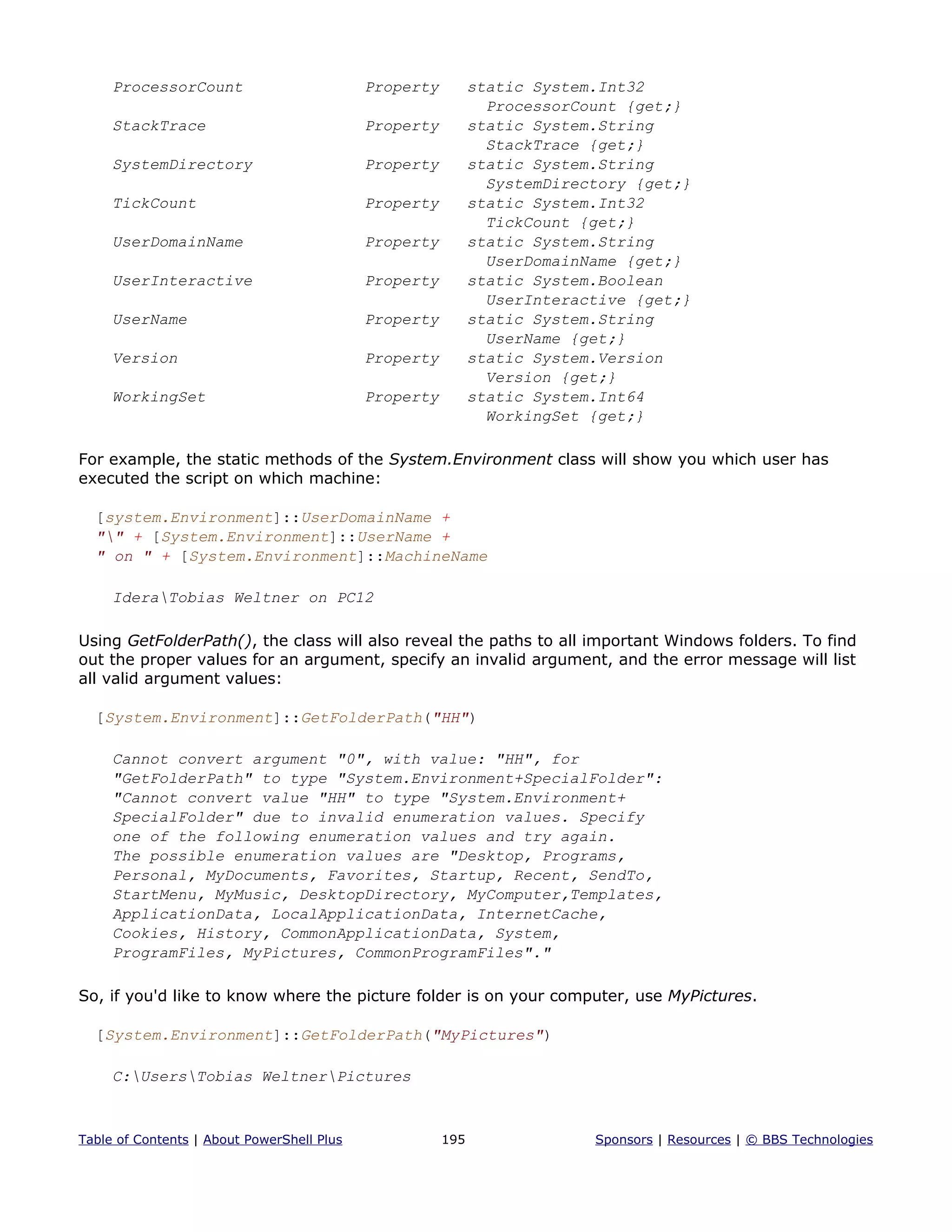 ProcessorCount Property static System.Int32
ProcessorCount {get;}
StackTrace Property static System.String
StackTrace {get;}
SystemDirectory Property static System.String
SystemDirectory {get;}
TickCount Property static System.Int32
TickCount {get;}
UserDomainName Property static System.String
UserDomainName {get;}
UserInteractive Property static System.Boolean
UserInteractive {get;}
UserName Property static System.String
UserName {get;}
Version Property static System.Version
Version {get;}
WorkingSet Property static System.Int64
WorkingSet {get;}
For example, the static methods of the System.Environment class will show you which user has
executed the script on which machine:
[system.Environment]::UserDomainName +
"" + [System.Environment]::UserName +
" on " + [System.Environment]::MachineName
IderaTobias Weltner on PC12
Using GetFolderPath(), the class will also reveal the paths to all important Windows folders. To find
out the proper values for an argument, specify an invalid argument, and the error message will list
all valid argument values:
[System.Environment]::GetFolderPath("HH")
Cannot convert argument "0", with value: "HH", for
"GetFolderPath" to type "System.Environment+SpecialFolder":
"Cannot convert value "HH" to type "System.Environment+
SpecialFolder" due to invalid enumeration values. Specify
one of the following enumeration values and try again.
The possible enumeration values are "Desktop, Programs,
Personal, MyDocuments, Favorites, Startup, Recent, SendTo,
StartMenu, MyMusic, DesktopDirectory, MyComputer,Templates,
ApplicationData, LocalApplicationData, InternetCache,
Cookies, History, CommonApplicationData, System,
ProgramFiles, MyPictures, CommonProgramFiles"."
So, if you'd like to know where the picture folder is on your computer, use MyPictures.
[System.Environment]::GetFolderPath("MyPictures")
C:UsersTobias WeltnerPictures
Table of Contents | About PowerShell Plus 195 Sponsors | Resources | © BBS Technologies
 