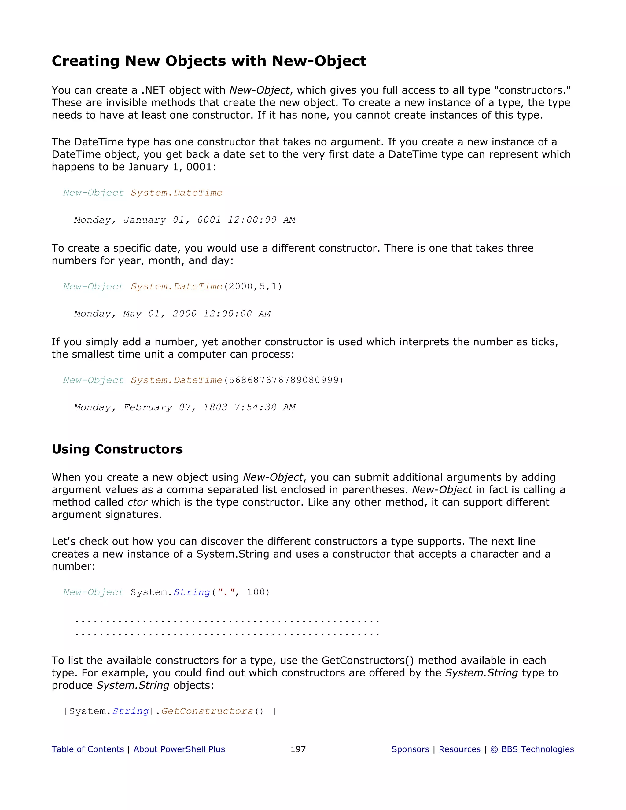 Creating New Objects with New-Object
You can create a .NET object with New-Object, which gives you full access to all type "constructors."
These are invisible methods that create the new object. To create a new instance of a type, the type
needs to have at least one constructor. If it has none, you cannot create instances of this type.
The DateTime type has one constructor that takes no argument. If you create a new instance of a
DateTime object, you get back a date set to the very first date a DateTime type can represent which
happens to be January 1, 0001:
New-Object System.DateTime
Monday, January 01, 0001 12:00:00 AM
To create a specific date, you would use a different constructor. There is one that takes three
numbers for year, month, and day:
New-Object System.DateTime(2000,5,1)
Monday, May 01, 2000 12:00:00 AM
If you simply add a number, yet another constructor is used which interprets the number as ticks,
the smallest time unit a computer can process:
New-Object System.DateTime(568687676789080999)
Monday, February 07, 1803 7:54:38 AM
Using Constructors
When you create a new object using New-Object, you can submit additional arguments by adding
argument values as a comma separated list enclosed in parentheses. New-Object in fact is calling a
method called ctor which is the type constructor. Like any other method, it can support different
argument signatures.
Let's check out how you can discover the different constructors a type supports. The next line
creates a new instance of a System.String and uses a constructor that accepts a character and a
number:
New-Object System.String(".", 100)
..................................................
..................................................
To list the available constructors for a type, use the GetConstructors() method available in each
type. For example, you could find out which constructors are offered by the System.String type to
produce System.String objects:
[System.String].GetConstructors() |
Table of Contents | About PowerShell Plus 197 Sponsors | Resources | © BBS Technologies
 