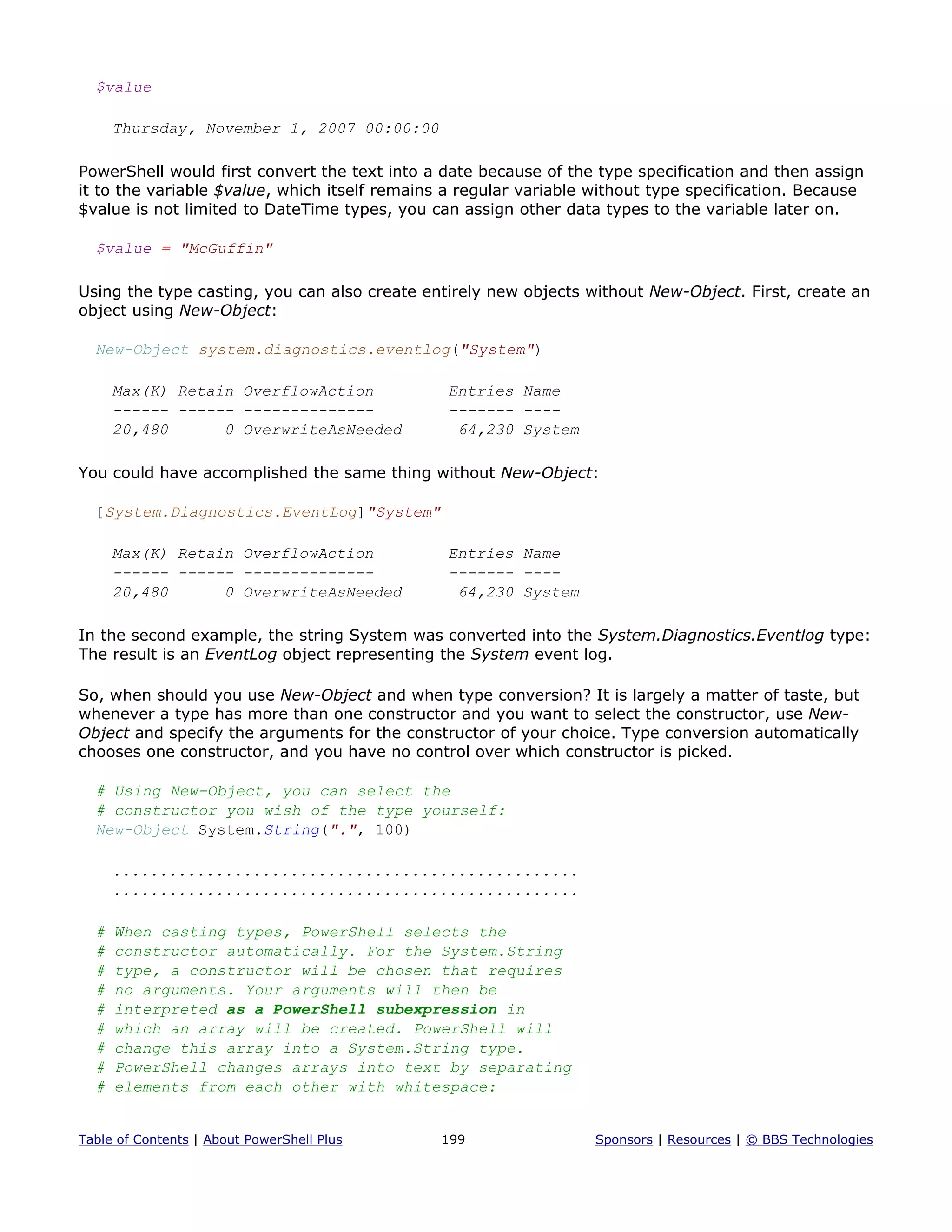 $value
Thursday, November 1, 2007 00:00:00
PowerShell would first convert the text into a date because of the type specification and then assign
it to the variable $value, which itself remains a regular variable without type specification. Because
$value is not limited to DateTime types, you can assign other data types to the variable later on.
$value = "McGuffin"
Using the type casting, you can also create entirely new objects without New-Object. First, create an
object using New-Object:
New-Object system.diagnostics.eventlog("System")
Max(K) Retain OverflowAction Entries Name
------ ------ -------------- ------- ----
20,480 0 OverwriteAsNeeded 64,230 System
You could have accomplished the same thing without New-Object:
[System.Diagnostics.EventLog]"System"
Max(K) Retain OverflowAction Entries Name
------ ------ -------------- ------- ----
20,480 0 OverwriteAsNeeded 64,230 System
In the second example, the string System was converted into the System.Diagnostics.Eventlog type:
The result is an EventLog object representing the System event log.
So, when should you use New-Object and when type conversion? It is largely a matter of taste, but
whenever a type has more than one constructor and you want to select the constructor, use New-
Object and specify the arguments for the constructor of your choice. Type conversion automatically
chooses one constructor, and you have no control over which constructor is picked.
# Using New-Object, you can select the
# constructor you wish of the type yourself:
New-Object System.String(".", 100)
..................................................
..................................................
# When casting types, PowerShell selects the
# constructor automatically. For the System.String
# type, a constructor will be chosen that requires
# no arguments. Your arguments will then be
# interpreted as a PowerShell subexpression in
# which an array will be created. PowerShell will
# change this array into a System.String type.
# PowerShell changes arrays into text by separating
# elements from each other with whitespace:
Table of Contents | About PowerShell Plus 199 Sponsors | Resources | © BBS Technologies
 