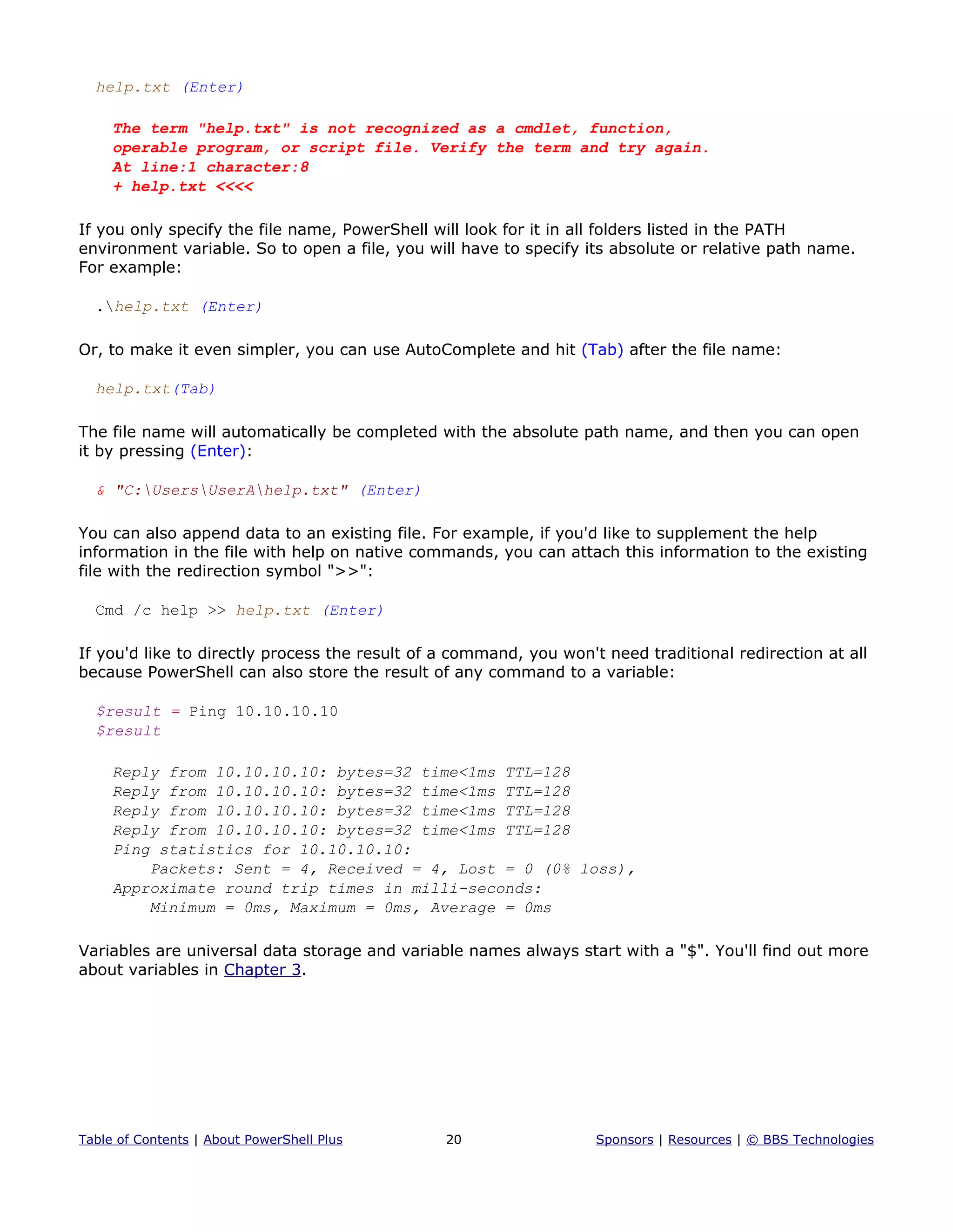 help.txt (Enter)
The term "help.txt" is not recognized as a cmdlet, function,
operable program, or script file. Verify the term and try again.
At line:1 character:8
+ help.txt <<<<
If you only specify the file name, PowerShell will look for it in all folders listed in the PATH
environment variable. So to open a file, you will have to specify its absolute or relative path name.
For example:
.help.txt (Enter)
Or, to make it even simpler, you can use AutoComplete and hit (Tab) after the file name:
help.txt(Tab)
The file name will automatically be completed with the absolute path name, and then you can open
it by pressing (Enter):
& "C:UsersUserAhelp.txt" (Enter)
You can also append data to an existing file. For example, if you'd like to supplement the help
information in the file with help on native commands, you can attach this information to the existing
file with the redirection symbol ">>":
Cmd /c help >> help.txt (Enter)
If you'd like to directly process the result of a command, you won't need traditional redirection at all
because PowerShell can also store the result of any command to a variable:
$result = Ping 10.10.10.10
$result
Reply from 10.10.10.10: bytes=32 time<1ms TTL=128
Reply from 10.10.10.10: bytes=32 time<1ms TTL=128
Reply from 10.10.10.10: bytes=32 time<1ms TTL=128
Reply from 10.10.10.10: bytes=32 time<1ms TTL=128
Ping statistics for 10.10.10.10:
Packets: Sent = 4, Received = 4, Lost = 0 (0% loss),
Approximate round trip times in milli-seconds:
Minimum = 0ms, Maximum = 0ms, Average = 0ms
Variables are universal data storage and variable names always start with a "$". You'll find out more
about variables in Chapter 3.
Table of Contents | About PowerShell Plus 20 Sponsors | Resources | © BBS Technologies
 