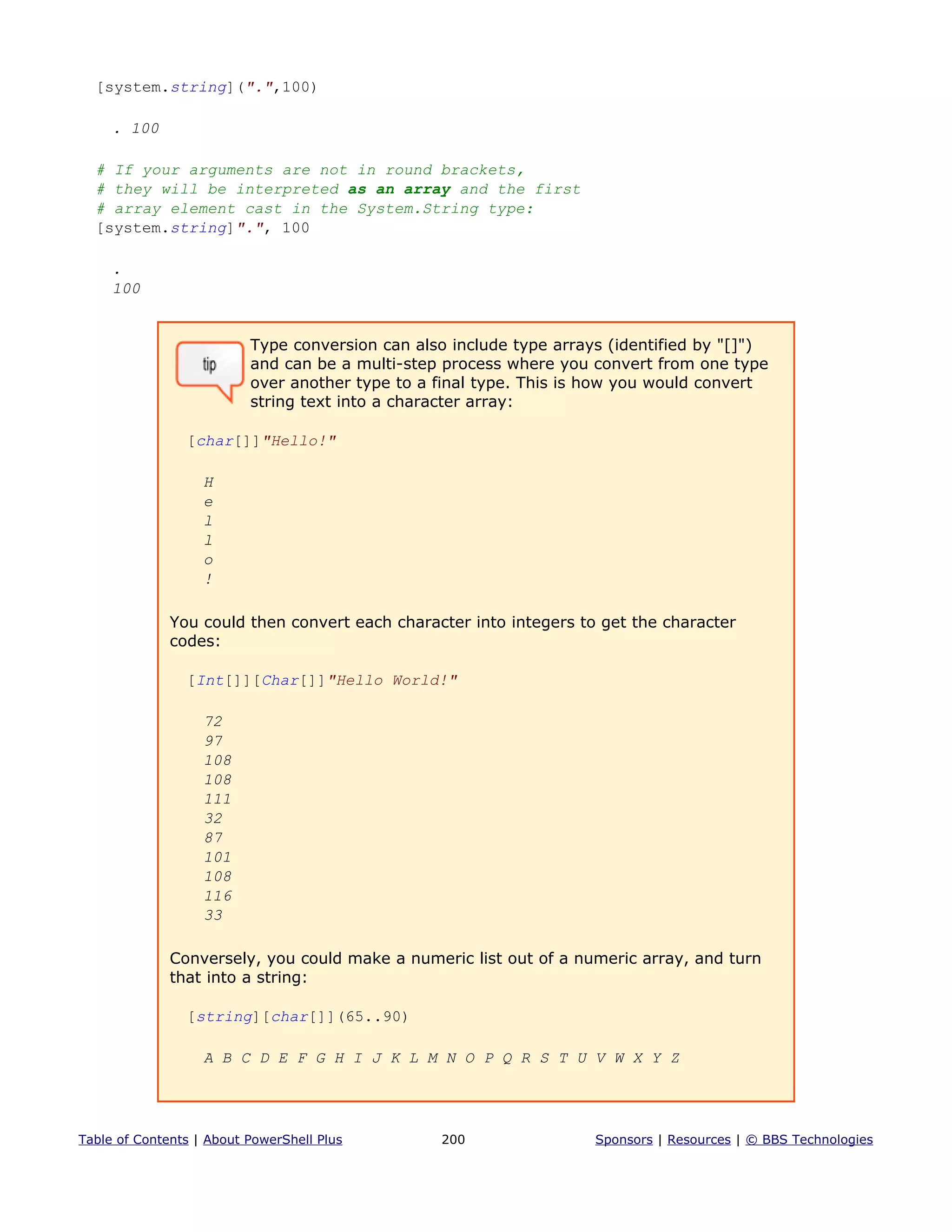 [system.string](".",100)
. 100
# If your arguments are not in round brackets,
# they will be interpreted as an array and the first
# array element cast in the System.String type:
[system.string]".", 100
.
100
Type conversion can also include type arrays (identified by "[]")
and can be a multi-step process where you convert from one type
over another type to a final type. This is how you would convert
string text into a character array:
[char[]]"Hello!"
H
e
l
l
o
!
You could then convert each character into integers to get the character
codes:
[Int[]][Char[]]"Hello World!"
72
97
108
108
111
32
87
101
108
116
33
Conversely, you could make a numeric list out of a numeric array, and turn
that into a string:
[string][char[]](65..90)
A B C D E F G H I J K L M N O P Q R S T U V W X Y Z
Table of Contents | About PowerShell Plus 200 Sponsors | Resources | © BBS Technologies
 