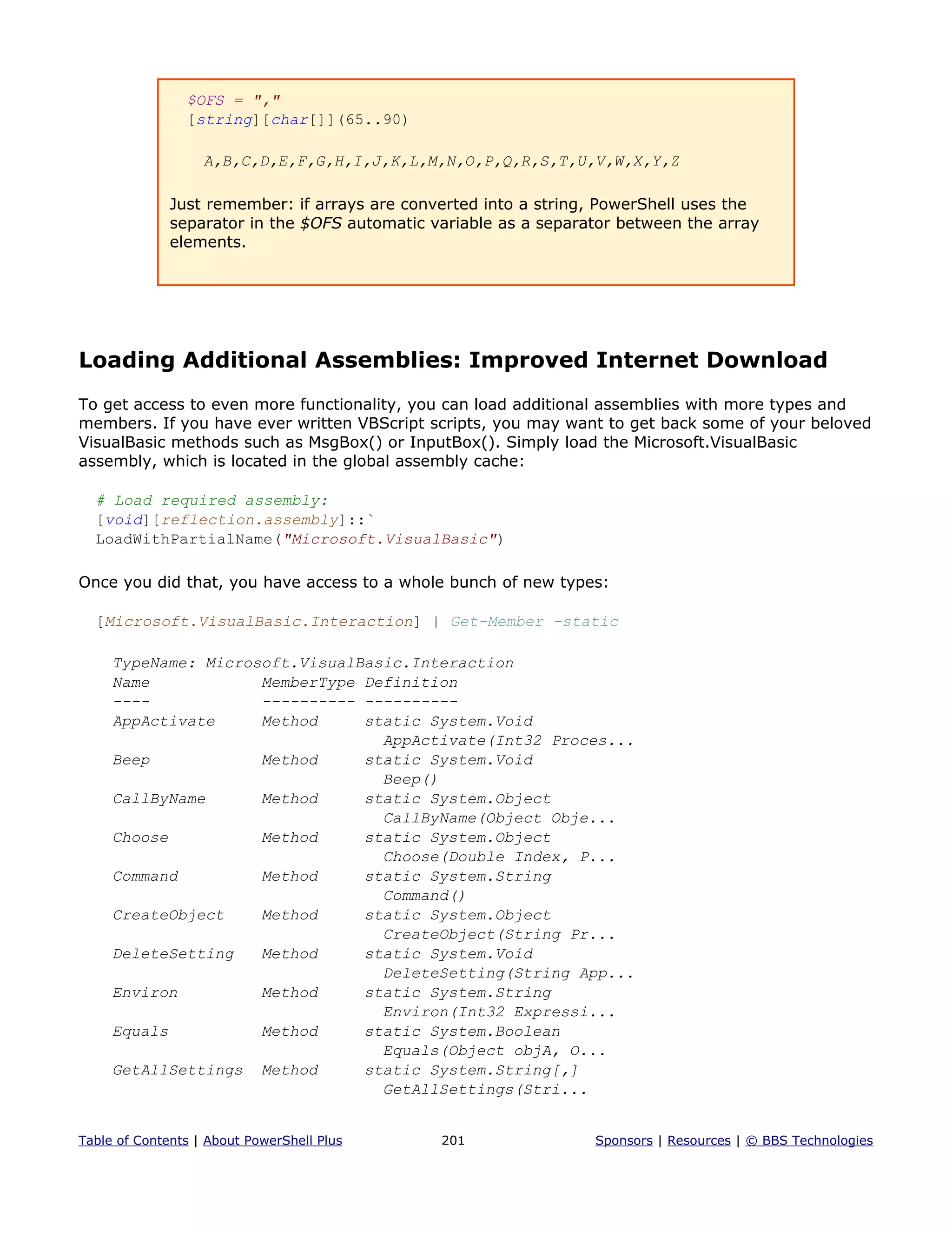 $OFS = ","
[string][char[]](65..90)
A,B,C,D,E,F,G,H,I,J,K,L,M,N,O,P,Q,R,S,T,U,V,W,X,Y,Z
Just remember: if arrays are converted into a string, PowerShell uses the
separator in the $OFS automatic variable as a separator between the array
elements.
Loading Additional Assemblies: Improved Internet Download
To get access to even more functionality, you can load additional assemblies with more types and
members. If you have ever written VBScript scripts, you may want to get back some of your beloved
VisualBasic methods such as MsgBox() or InputBox(). Simply load the Microsoft.VisualBasic
assembly, which is located in the global assembly cache:
# Load required assembly:
[void][reflection.assembly]::`
LoadWithPartialName("Microsoft.VisualBasic")
Once you did that, you have access to a whole bunch of new types:
[Microsoft.VisualBasic.Interaction] | Get-Member -static
TypeName: Microsoft.VisualBasic.Interaction
Name MemberType Definition
---- ---------- ----------
AppActivate Method static System.Void
AppActivate(Int32 Proces...
Beep Method static System.Void
Beep()
CallByName Method static System.Object
CallByName(Object Obje...
Choose Method static System.Object
Choose(Double Index, P...
Command Method static System.String
Command()
CreateObject Method static System.Object
CreateObject(String Pr...
DeleteSetting Method static System.Void
DeleteSetting(String App...
Environ Method static System.String
Environ(Int32 Expressi...
Equals Method static System.Boolean
Equals(Object objA, O...
GetAllSettings Method static System.String[,]
GetAllSettings(Stri...
Table of Contents | About PowerShell Plus 201 Sponsors | Resources | © BBS Technologies
 