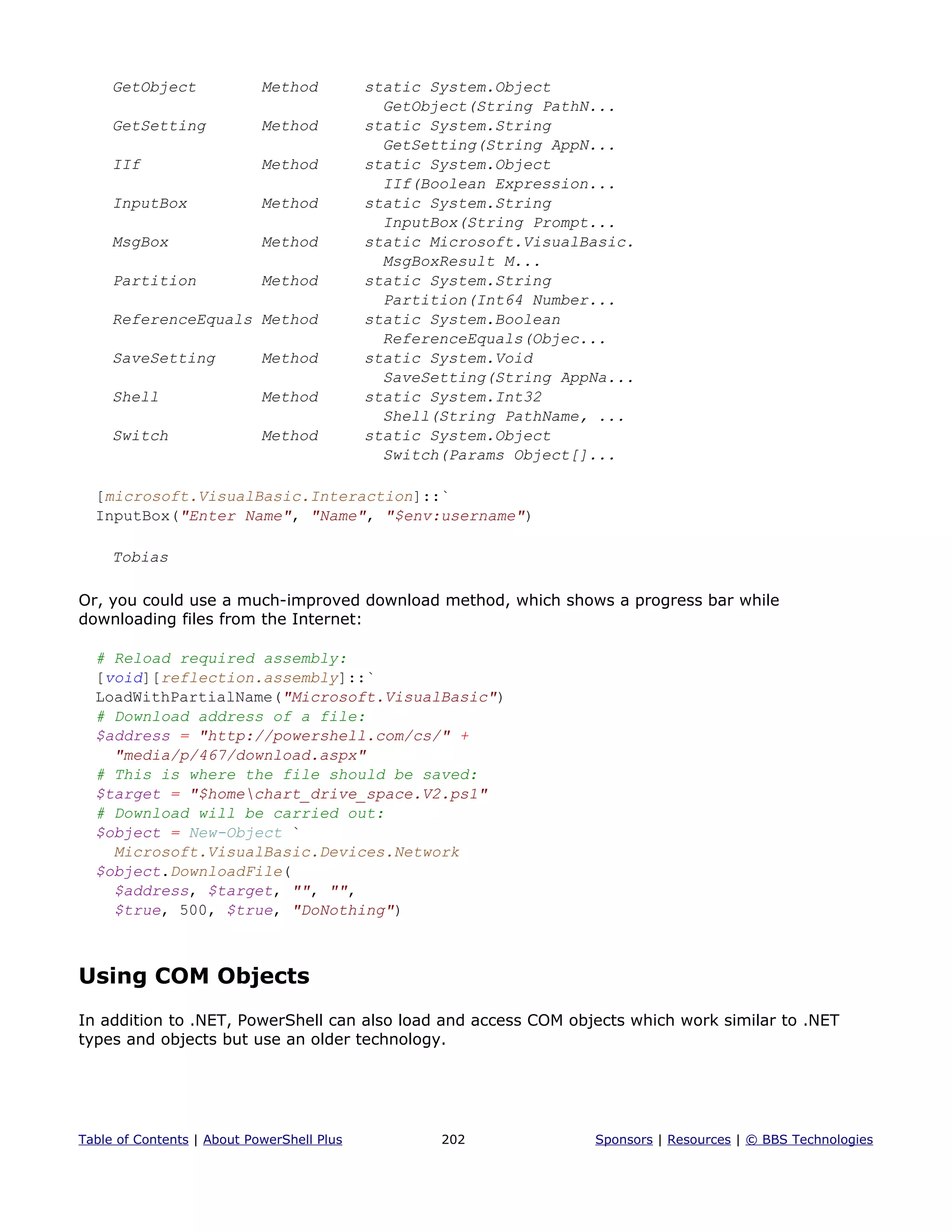 GetObject Method static System.Object
GetObject(String PathN...
GetSetting Method static System.String
GetSetting(String AppN...
IIf Method static System.Object
IIf(Boolean Expression...
InputBox Method static System.String
InputBox(String Prompt...
MsgBox Method static Microsoft.VisualBasic.
MsgBoxResult M...
Partition Method static System.String
Partition(Int64 Number...
ReferenceEquals Method static System.Boolean
ReferenceEquals(Objec...
SaveSetting Method static System.Void
SaveSetting(String AppNa...
Shell Method static System.Int32
Shell(String PathName, ...
Switch Method static System.Object
Switch(Params Object[]...
[microsoft.VisualBasic.Interaction]::`
InputBox("Enter Name", "Name", "$env:username")
Tobias
Or, you could use a much-improved download method, which shows a progress bar while
downloading files from the Internet:
# Reload required assembly:
[void][reflection.assembly]::`
LoadWithPartialName("Microsoft.VisualBasic")
# Download address of a file:
$address = "http://powershell.com/cs/" +
"media/p/467/download.aspx"
# This is where the file should be saved:
$target = "$homechart_drive_space.V2.ps1"
# Download will be carried out:
$object = New-Object `
Microsoft.VisualBasic.Devices.Network
$object.DownloadFile(
$address, $target, "", "",
$true, 500, $true, "DoNothing")
Using COM Objects
In addition to .NET, PowerShell can also load and access COM objects which work similar to .NET
types and objects but use an older technology.
Table of Contents | About PowerShell Plus 202 Sponsors | Resources | © BBS Technologies
 