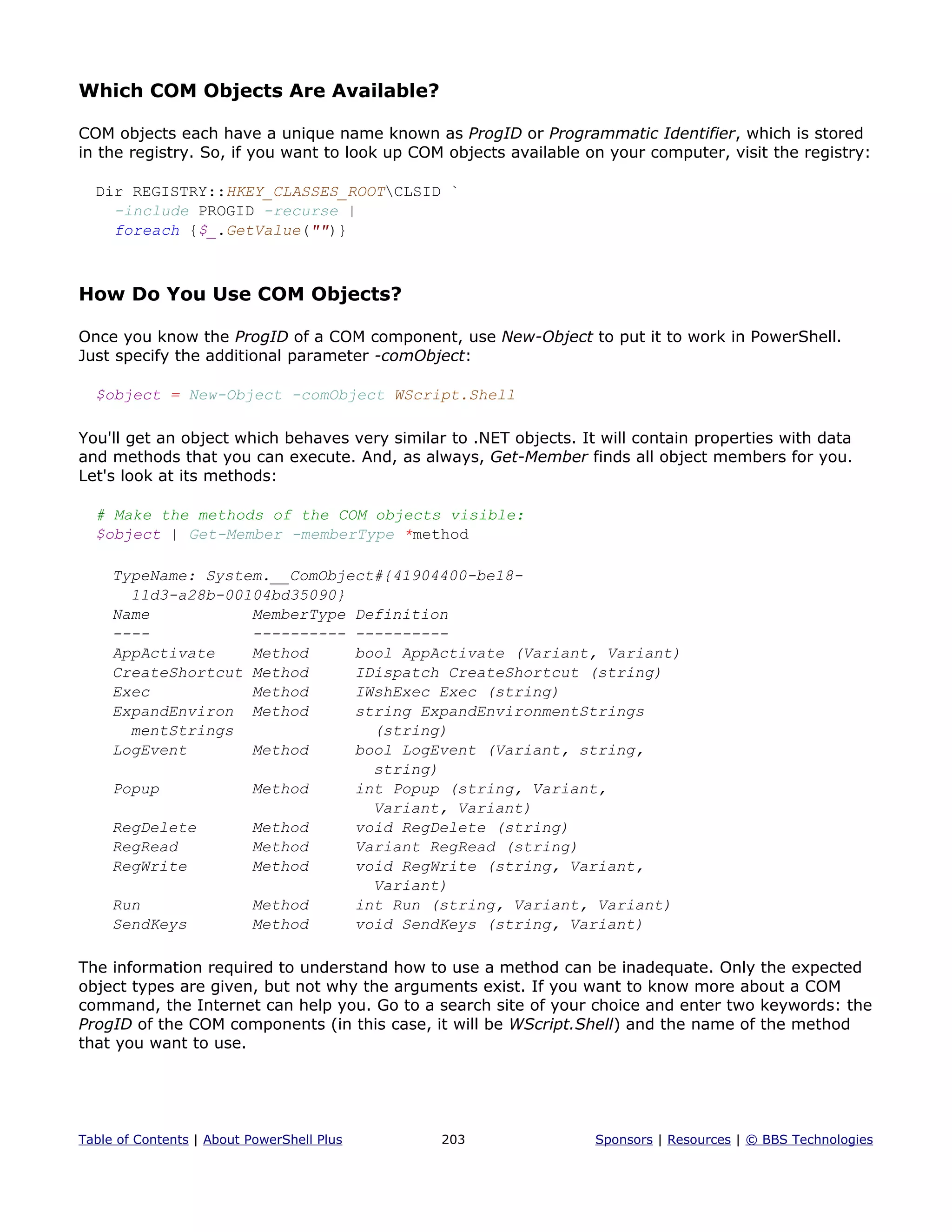 Which COM Objects Are Available?
COM objects each have a unique name known as ProgID or Programmatic Identifier, which is stored
in the registry. So, if you want to look up COM objects available on your computer, visit the registry:
Dir REGISTRY::HKEY_CLASSES_ROOTCLSID `
-include PROGID -recurse |
foreach {$_.GetValue("")}
How Do You Use COM Objects?
Once you know the ProgID of a COM component, use New-Object to put it to work in PowerShell.
Just specify the additional parameter -comObject:
$object = New-Object -comObject WScript.Shell
You'll get an object which behaves very similar to .NET objects. It will contain properties with data
and methods that you can execute. And, as always, Get-Member finds all object members for you.
Let's look at its methods:
# Make the methods of the COM objects visible:
$object | Get-Member -memberType *method
TypeName: System.__ComObject#{41904400-be18-
11d3-a28b-00104bd35090}
Name MemberType Definition
---- ---------- ----------
AppActivate Method bool AppActivate (Variant, Variant)
CreateShortcut Method IDispatch CreateShortcut (string)
Exec Method IWshExec Exec (string)
ExpandEnviron Method string ExpandEnvironmentStrings
mentStrings (string)
LogEvent Method bool LogEvent (Variant, string,
string)
Popup Method int Popup (string, Variant,
Variant, Variant)
RegDelete Method void RegDelete (string)
RegRead Method Variant RegRead (string)
RegWrite Method void RegWrite (string, Variant,
Variant)
Run Method int Run (string, Variant, Variant)
SendKeys Method void SendKeys (string, Variant)
The information required to understand how to use a method can be inadequate. Only the expected
object types are given, but not why the arguments exist. If you want to know more about a COM
command, the Internet can help you. Go to a search site of your choice and enter two keywords: the
ProgID of the COM components (in this case, it will be WScript.Shell) and the name of the method
that you want to use.
Table of Contents | About PowerShell Plus 203 Sponsors | Resources | © BBS Technologies
 