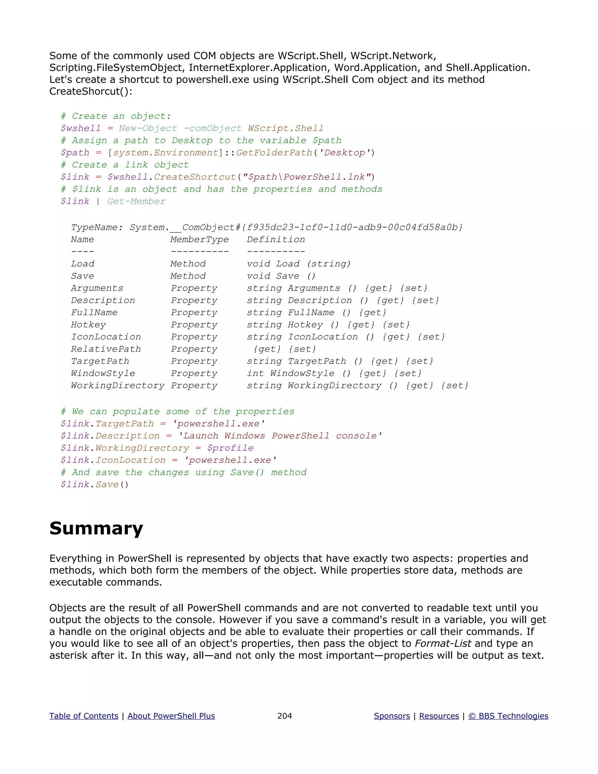 Some of the commonly used COM objects are WScript.Shell, WScript.Network,
Scripting.FileSystemObject, InternetExplorer.Application, Word.Application, and Shell.Application.
Let's create a shortcut to powershell.exe using WScript.Shell Com object and its method
CreateShorcut():
# Create an object:
$wshell = New-Object -comObject WScript.Shell
# Assign a path to Desktop to the variable $path
$path = [system.Environment]::GetFolderPath('Desktop')
# Create a link object
$link = $wshell.CreateShortcut("$pathPowerShell.lnk")
# $link is an object and has the properties and methods
$link | Get-Member
TypeName: System.__ComObject#{f935dc23-1cf0-11d0-adb9-00c04fd58a0b}
Name MemberType Definition
---- ---------- ----------
Load Method void Load (string)
Save Method void Save ()
Arguments Property string Arguments () {get} {set}
Description Property string Description () {get} {set}
FullName Property string FullName () {get}
Hotkey Property string Hotkey () {get} {set}
IconLocation Property string IconLocation () {get} {set}
RelativePath Property {get} {set}
TargetPath Property string TargetPath () {get} {set}
WindowStyle Property int WindowStyle () {get} {set}
WorkingDirectory Property string WorkingDirectory () {get} {set}
# We can populate some of the properties
$link.TargetPath = 'powershell.exe'
$link.Description = 'Launch Windows PowerShell console'
$link.WorkingDirectory = $profile
$link.IconLocation = 'powershell.exe'
# And save the changes using Save() method
$link.Save()
Summary
Everything in PowerShell is represented by objects that have exactly two aspects: properties and
methods, which both form the members of the object. While properties store data, methods are
executable commands.
Objects are the result of all PowerShell commands and are not converted to readable text until you
output the objects to the console. However if you save a command's result in a variable, you will get
a handle on the original objects and be able to evaluate their properties or call their commands. If
you would like to see all of an object's properties, then pass the object to Format-List and type an
asterisk after it. In this way, all—and not only the most important—properties will be output as text.
Table of Contents | About PowerShell Plus 204 Sponsors | Resources | © BBS Technologies
 