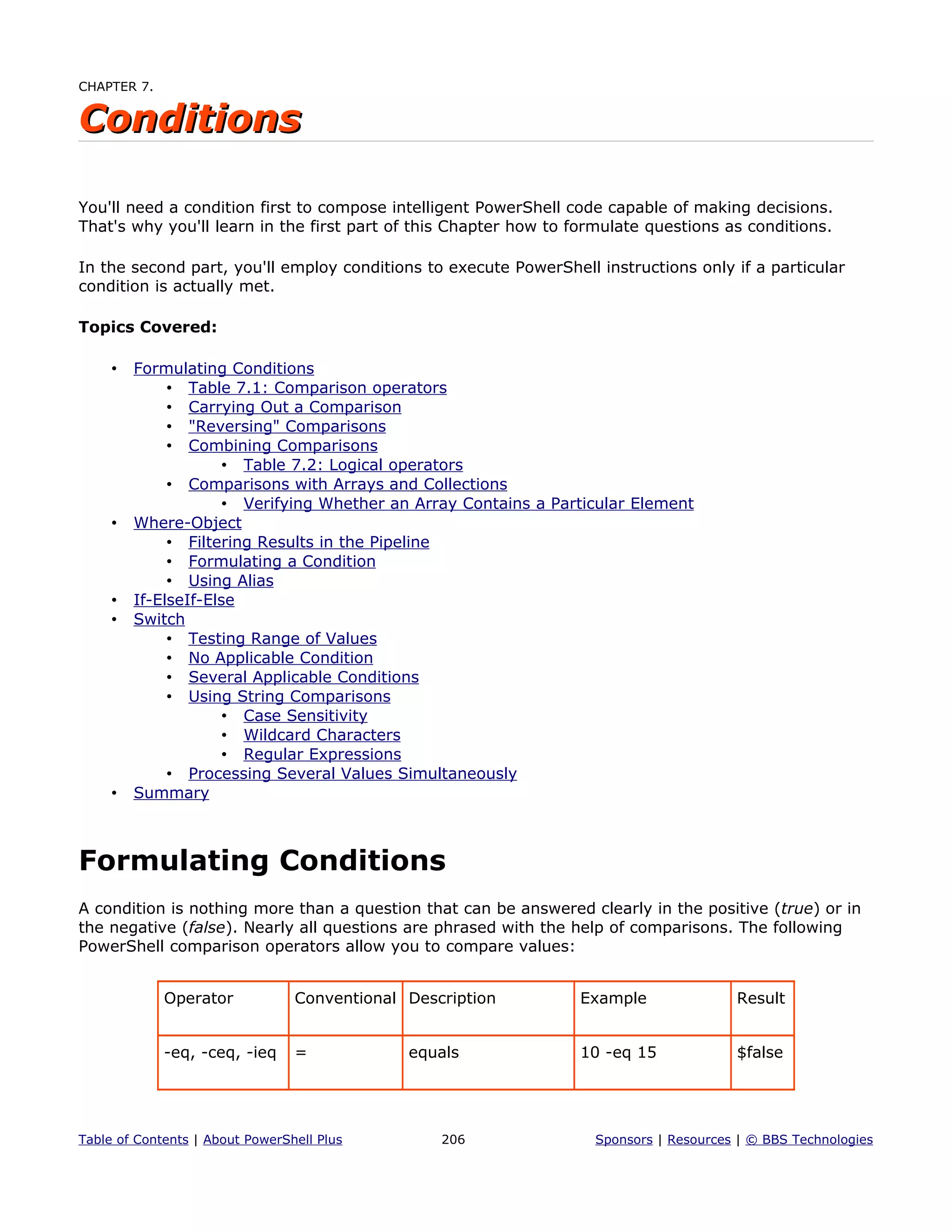 CHAPTER 7.
ConditionsConditions
You'll need a condition first to compose intelligent PowerShell code capable of making decisions.
That's why you'll learn in the first part of this Chapter how to formulate questions as conditions.
In the second part, you'll employ conditions to execute PowerShell instructions only if a particular
condition is actually met.
Topics Covered:
• Formulating Conditions
• Table 7.1: Comparison operators
• Carrying Out a Comparison
• "Reversing" Comparisons
• Combining Comparisons
• Table 7.2: Logical operators
• Comparisons with Arrays and Collections
• Verifying Whether an Array Contains a Particular Element
• Where-Object
• Filtering Results in the Pipeline
• Formulating a Condition
• Using Alias
• If-ElseIf-Else
• Switch
• Testing Range of Values
• No Applicable Condition
• Several Applicable Conditions
• Using String Comparisons
• Case Sensitivity
• Wildcard Characters
• Regular Expressions
• Processing Several Values Simultaneously
• Summary
Formulating Conditions
A condition is nothing more than a question that can be answered clearly in the positive (true) or in
the negative (false). Nearly all questions are phrased with the help of comparisons. The following
PowerShell comparison operators allow you to compare values:
Operator Conventional Description Example Result
-eq, -ceq, -ieq = equals 10 -eq 15 $false
Table of Contents | About PowerShell Plus 206 Sponsors | Resources | © BBS Technologies
 