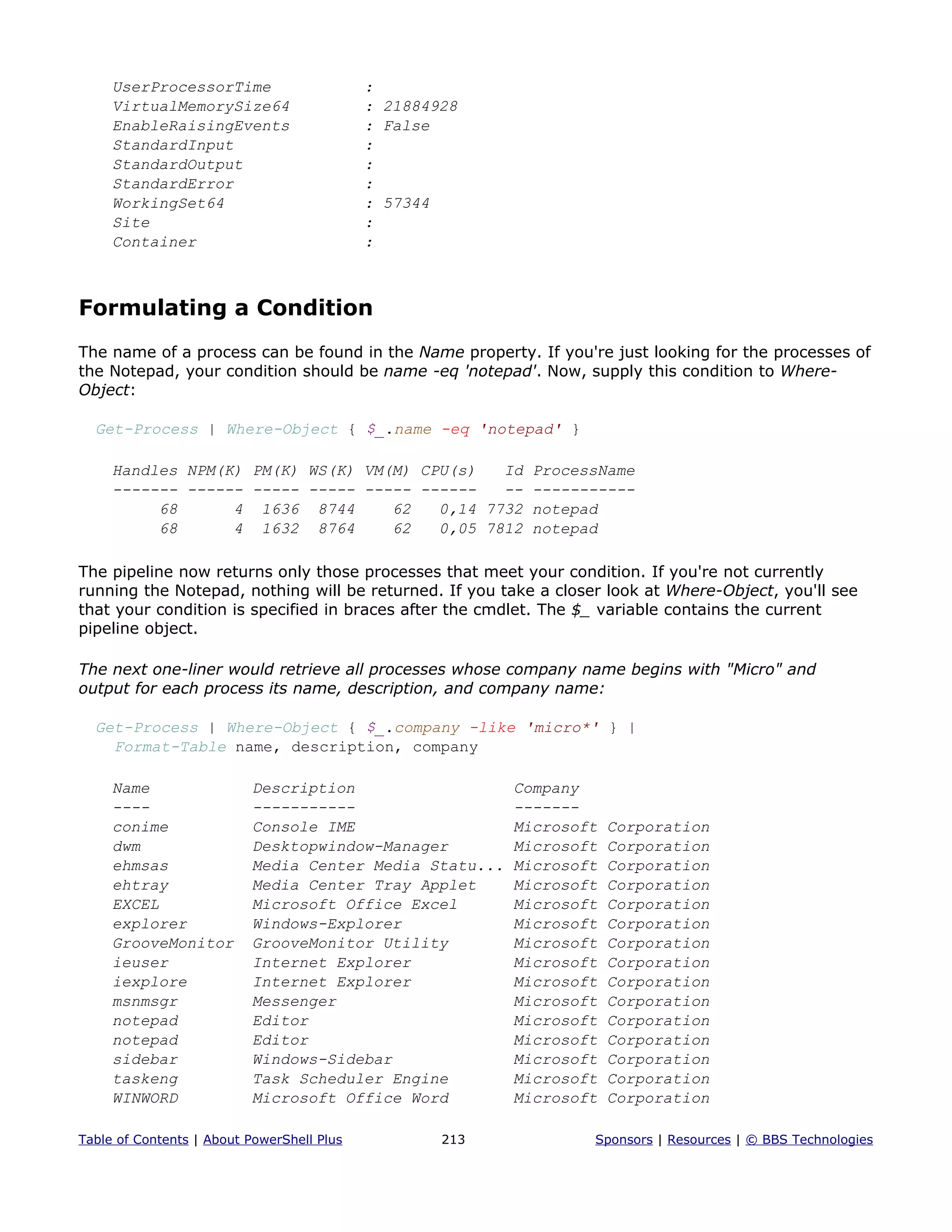 UserProcessorTime :
VirtualMemorySize64 : 21884928
EnableRaisingEvents : False
StandardInput :
StandardOutput :
StandardError :
WorkingSet64 : 57344
Site :
Container :
Formulating a Condition
The name of a process can be found in the Name property. If you're just looking for the processes of
the Notepad, your condition should be name -eq 'notepad'. Now, supply this condition to Where-
Object:
Get-Process | Where-Object { $_.name -eq 'notepad' }
Handles NPM(K) PM(K) WS(K) VM(M) CPU(s) Id ProcessName
------- ------ ----- ----- ----- ------ -- -----------
68 4 1636 8744 62 0,14 7732 notepad
68 4 1632 8764 62 0,05 7812 notepad
The pipeline now returns only those processes that meet your condition. If you're not currently
running the Notepad, nothing will be returned. If you take a closer look at Where-Object, you'll see
that your condition is specified in braces after the cmdlet. The $_ variable contains the current
pipeline object.
The next one-liner would retrieve all processes whose company name begins with "Micro" and
output for each process its name, description, and company name:
Get-Process | Where-Object { $_.company -like 'micro*' } |
Format-Table name, description, company
Name Description Company
---- ----------- -------
conime Console IME Microsoft Corporation
dwm Desktopwindow-Manager Microsoft Corporation
ehmsas Media Center Media Statu... Microsoft Corporation
ehtray Media Center Tray Applet Microsoft Corporation
EXCEL Microsoft Office Excel Microsoft Corporation
explorer Windows-Explorer Microsoft Corporation
GrooveMonitor GrooveMonitor Utility Microsoft Corporation
ieuser Internet Explorer Microsoft Corporation
iexplore Internet Explorer Microsoft Corporation
msnmsgr Messenger Microsoft Corporation
notepad Editor Microsoft Corporation
notepad Editor Microsoft Corporation
sidebar Windows-Sidebar Microsoft Corporation
taskeng Task Scheduler Engine Microsoft Corporation
WINWORD Microsoft Office Word Microsoft Corporation
Table of Contents | About PowerShell Plus 213 Sponsors | Resources | © BBS Technologies
 