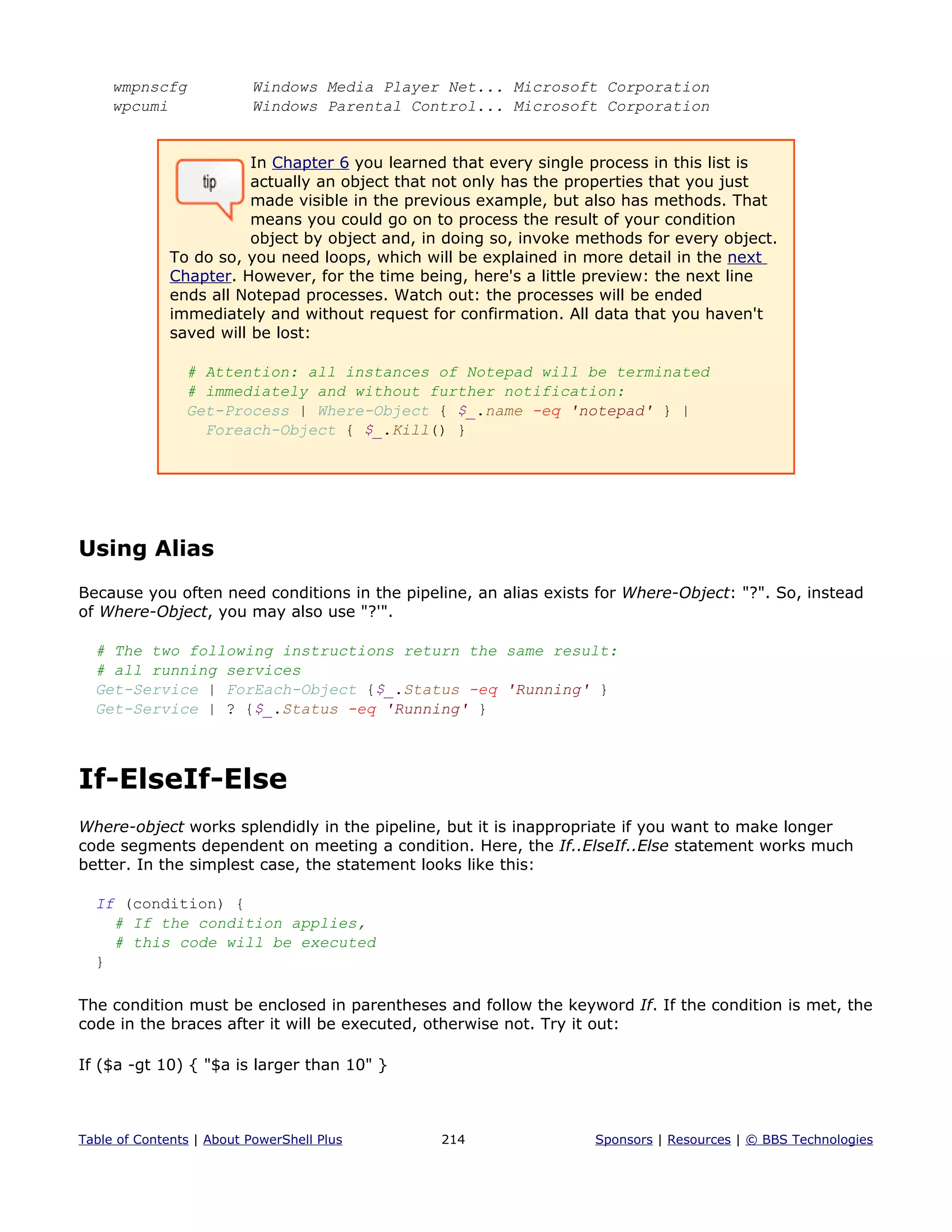 wmpnscfg Windows Media Player Net... Microsoft Corporation
wpcumi Windows Parental Control... Microsoft Corporation
In Chapter 6 you learned that every single process in this list is
actually an object that not only has the properties that you just
made visible in the previous example, but also has methods. That
means you could go on to process the result of your condition
object by object and, in doing so, invoke methods for every object.
To do so, you need loops, which will be explained in more detail in the next
Chapter. However, for the time being, here's a little preview: the next line
ends all Notepad processes. Watch out: the processes will be ended
immediately and without request for confirmation. All data that you haven't
saved will be lost:
# Attention: all instances of Notepad will be terminated
# immediately and without further notification:
Get-Process | Where-Object { $_.name -eq 'notepad' } |
Foreach-Object { $_.Kill() }
Using Alias
Because you often need conditions in the pipeline, an alias exists for Where-Object: "?". So, instead
of Where-Object, you may also use "?'".
# The two following instructions return the same result:
# all running services
Get-Service | ForEach-Object {$_.Status -eq 'Running' }
Get-Service | ? {$_.Status -eq 'Running' }
If-ElseIf-Else
Where-object works splendidly in the pipeline, but it is inappropriate if you want to make longer
code segments dependent on meeting a condition. Here, the If..ElseIf..Else statement works much
better. In the simplest case, the statement looks like this:
If (condition) {
# If the condition applies,
# this code will be executed
}
The condition must be enclosed in parentheses and follow the keyword If. If the condition is met, the
code in the braces after it will be executed, otherwise not. Try it out:
If ($a -gt 10) { "$a is larger than 10" }
Table of Contents | About PowerShell Plus 214 Sponsors | Resources | © BBS Technologies
 