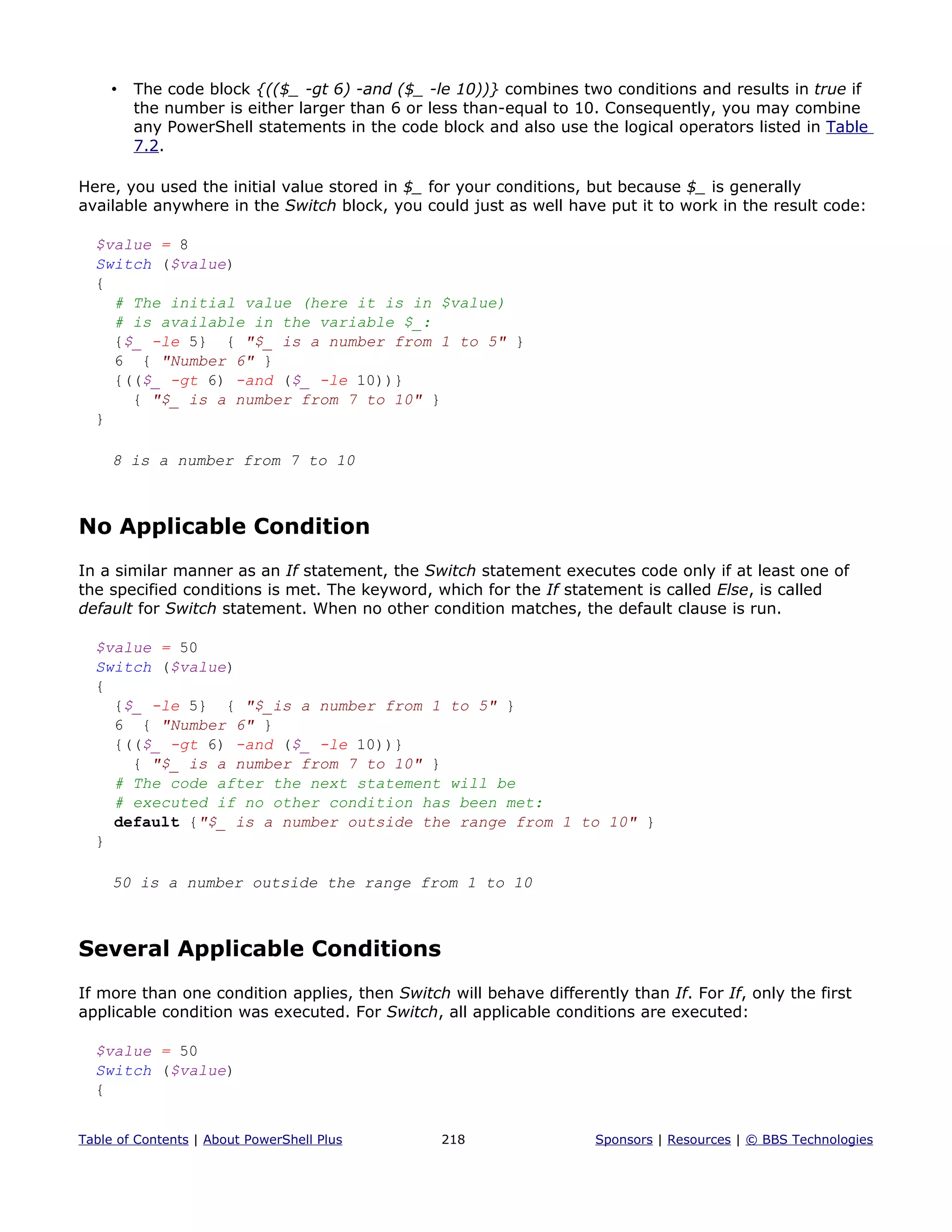• The code block {(($_ -gt 6) -and ($_ -le 10))} combines two conditions and results in true if
the number is either larger than 6 or less than-equal to 10. Consequently, you may combine
any PowerShell statements in the code block and also use the logical operators listed in Table
7.2.
Here, you used the initial value stored in $_ for your conditions, but because $_ is generally
available anywhere in the Switch block, you could just as well have put it to work in the result code:
$value = 8
Switch ($value)
{
# The initial value (here it is in $value)
# is available in the variable $_:
{$_ -le 5} { "$_ is a number from 1 to 5" }
6 { "Number 6" }
{(($_ -gt 6) -and ($_ -le 10))}
{ "$_ is a number from 7 to 10" }
}
8 is a number from 7 to 10
No Applicable Condition
In a similar manner as an If statement, the Switch statement executes code only if at least one of
the specified conditions is met. The keyword, which for the If statement is called Else, is called
default for Switch statement. When no other condition matches, the default clause is run.
$value = 50
Switch ($value)
{
{$_ -le 5} { "$_is a number from 1 to 5" }
6 { "Number 6" }
{(($_ -gt 6) -and ($_ -le 10))}
{ "$_ is a number from 7 to 10" }
# The code after the next statement will be
# executed if no other condition has been met:
default {"$_ is a number outside the range from 1 to 10" }
}
50 is a number outside the range from 1 to 10
Several Applicable Conditions
If more than one condition applies, then Switch will behave differently than If. For If, only the first
applicable condition was executed. For Switch, all applicable conditions are executed:
$value = 50
Switch ($value)
{
Table of Contents | About PowerShell Plus 218 Sponsors | Resources | © BBS Technologies
 