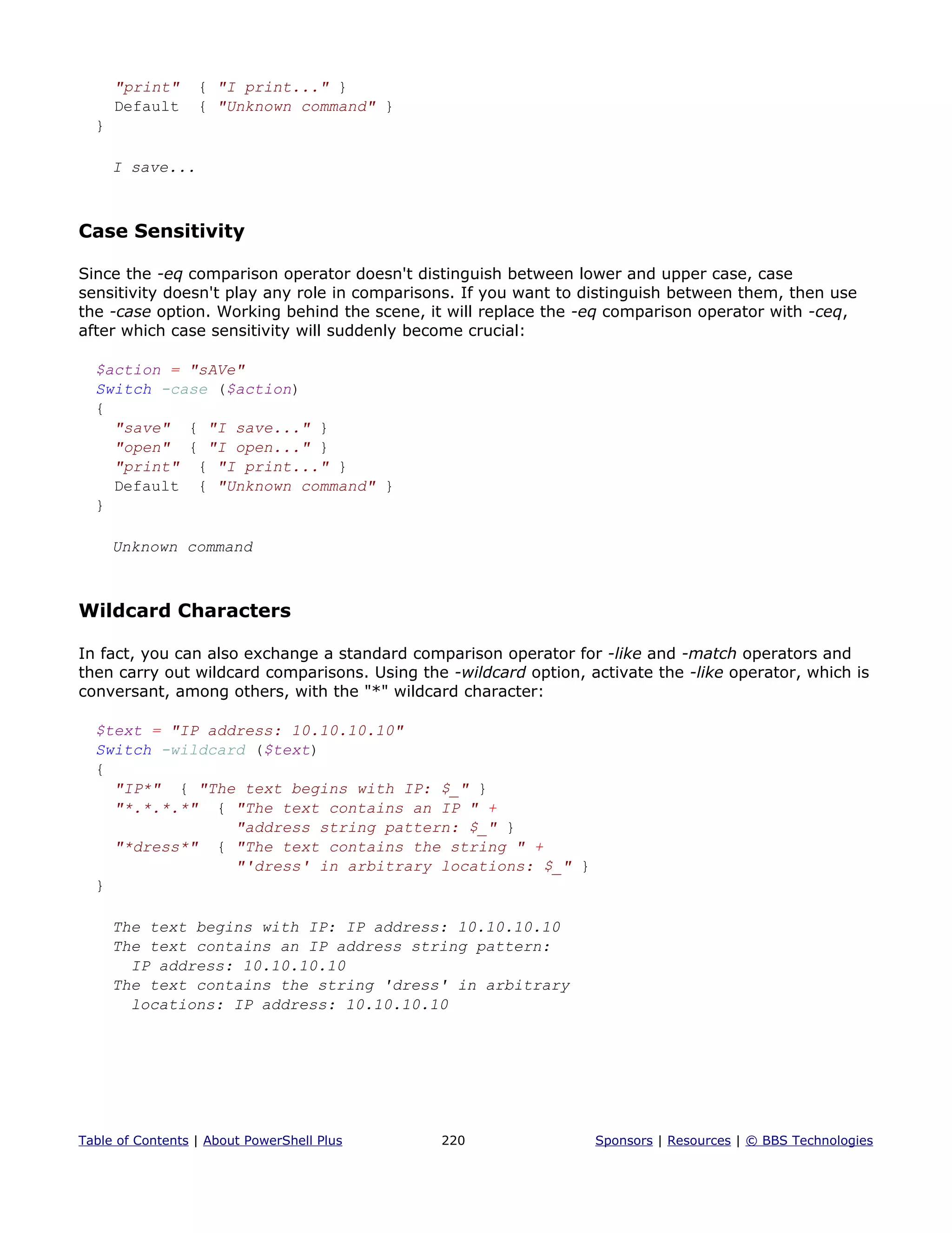 "print" { "I print..." }
Default { "Unknown command" }
}
I save...
Case Sensitivity
Since the -eq comparison operator doesn't distinguish between lower and upper case, case
sensitivity doesn't play any role in comparisons. If you want to distinguish between them, then use
the -case option. Working behind the scene, it will replace the -eq comparison operator with -ceq,
after which case sensitivity will suddenly become crucial:
$action = "sAVe"
Switch -case ($action)
{
"save" { "I save..." }
"open" { "I open..." }
"print" { "I print..." }
Default { "Unknown command" }
}
Unknown command
Wildcard Characters
In fact, you can also exchange a standard comparison operator for -like and -match operators and
then carry out wildcard comparisons. Using the -wildcard option, activate the -like operator, which is
conversant, among others, with the "*" wildcard character:
$text = "IP address: 10.10.10.10"
Switch -wildcard ($text)
{
"IP*" { "The text begins with IP: $_" }
"*.*.*.*" { "The text contains an IP " +
"address string pattern: $_" }
"*dress*" { "The text contains the string " +
"'dress' in arbitrary locations: $_" }
}
The text begins with IP: IP address: 10.10.10.10
The text contains an IP address string pattern:
IP address: 10.10.10.10
The text contains the string 'dress' in arbitrary
locations: IP address: 10.10.10.10
Table of Contents | About PowerShell Plus 220 Sponsors | Resources | © BBS Technologies
 