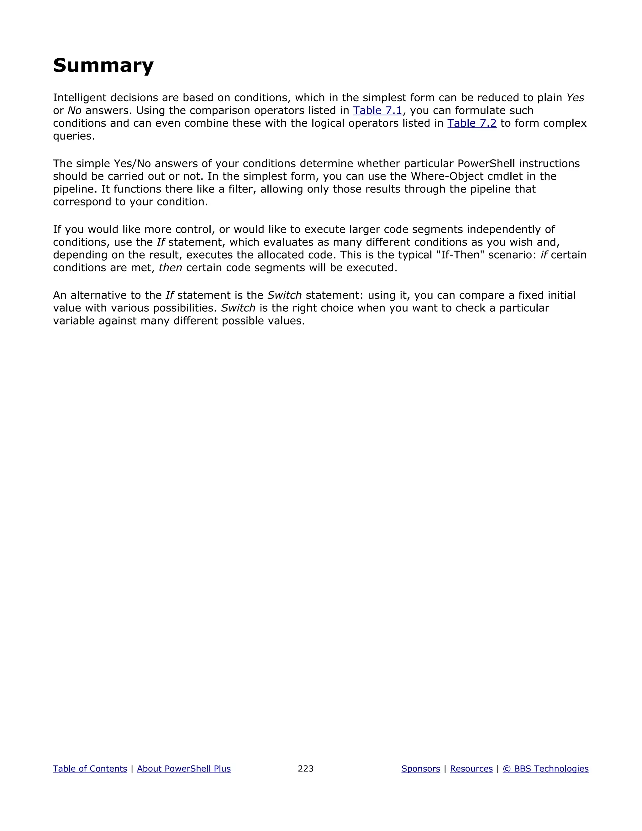 Summary
Intelligent decisions are based on conditions, which in the simplest form can be reduced to plain Yes
or No answers. Using the comparison operators listed in Table 7.1, you can formulate such
conditions and can even combine these with the logical operators listed in Table 7.2 to form complex
queries.
The simple Yes/No answers of your conditions determine whether particular PowerShell instructions
should be carried out or not. In the simplest form, you can use the Where-Object cmdlet in the
pipeline. It functions there like a filter, allowing only those results through the pipeline that
correspond to your condition.
If you would like more control, or would like to execute larger code segments independently of
conditions, use the If statement, which evaluates as many different conditions as you wish and,
depending on the result, executes the allocated code. This is the typical "If-Then" scenario: if certain
conditions are met, then certain code segments will be executed.
An alternative to the If statement is the Switch statement: using it, you can compare a fixed initial
value with various possibilities. Switch is the right choice when you want to check a particular
variable against many different possible values.
Table of Contents | About PowerShell Plus 223 Sponsors | Resources | © BBS Technologies
 