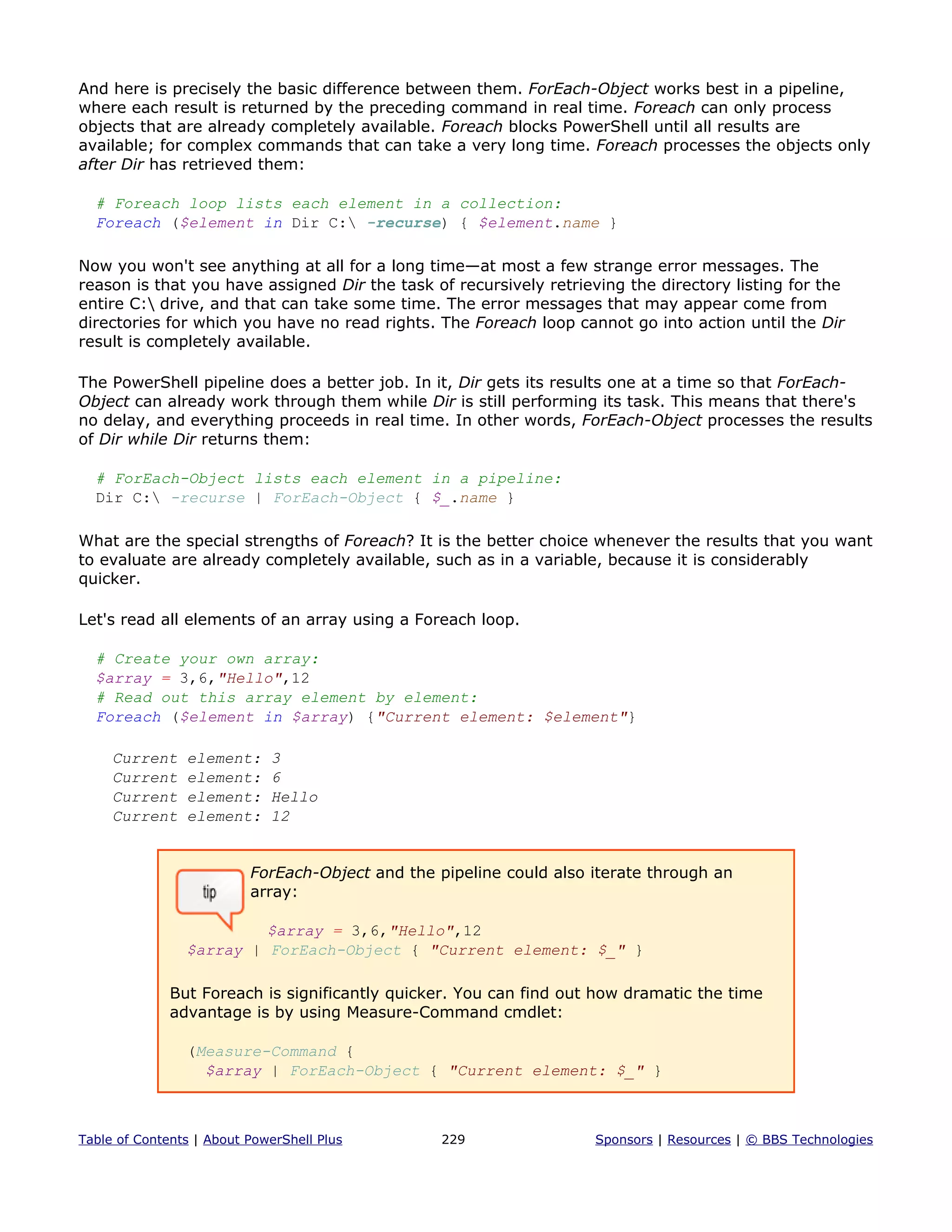 And here is precisely the basic difference between them. ForEach-Object works best in a pipeline,
where each result is returned by the preceding command in real time. Foreach can only process
objects that are already completely available. Foreach blocks PowerShell until all results are
available; for complex commands that can take a very long time. Foreach processes the objects only
after Dir has retrieved them:
# Foreach loop lists each element in a collection:
Foreach ($element in Dir C: -recurse) { $element.name }
Now you won't see anything at all for a long time—at most a few strange error messages. The
reason is that you have assigned Dir the task of recursively retrieving the directory listing for the
entire C: drive, and that can take some time. The error messages that may appear come from
directories for which you have no read rights. The Foreach loop cannot go into action until the Dir
result is completely available.
The PowerShell pipeline does a better job. In it, Dir gets its results one at a time so that ForEach-
Object can already work through them while Dir is still performing its task. This means that there's
no delay, and everything proceeds in real time. In other words, ForEach-Object processes the results
of Dir while Dir returns them:
# ForEach-Object lists each element in a pipeline:
Dir C: -recurse | ForEach-Object { $_.name }
What are the special strengths of Foreach? It is the better choice whenever the results that you want
to evaluate are already completely available, such as in a variable, because it is considerably
quicker.
Let's read all elements of an array using a Foreach loop.
# Create your own array:
$array = 3,6,"Hello",12
# Read out this array element by element:
Foreach ($element in $array) {"Current element: $element"}
Current element: 3
Current element: 6
Current element: Hello
Current element: 12
ForEach-Object and the pipeline could also iterate through an
array:
$array = 3,6,"Hello",12
$array | ForEach-Object { "Current element: $_" }
But Foreach is significantly quicker. You can find out how dramatic the time
advantage is by using Measure-Command cmdlet:
(Measure-Command {
$array | ForEach-Object { "Current element: $_" }
Table of Contents | About PowerShell Plus 229 Sponsors | Resources | © BBS Technologies
 