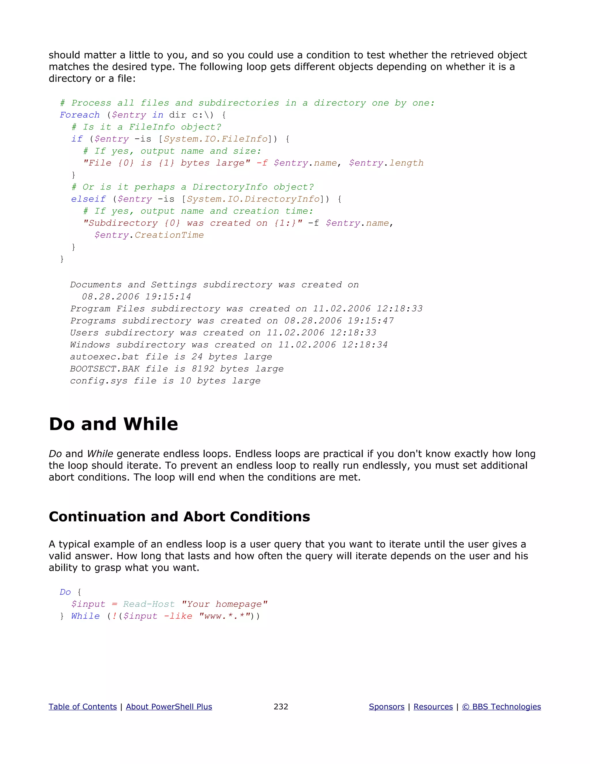should matter a little to you, and so you could use a condition to test whether the retrieved object
matches the desired type. The following loop gets different objects depending on whether it is a
directory or a file:
# Process all files and subdirectories in a directory one by one:
Foreach ($entry in dir c:) {
# Is it a FileInfo object?
if ($entry -is [System.IO.FileInfo]) {
# If yes, output name and size:
"File {0} is {1} bytes large" -f $entry.name, $entry.length
}
# Or is it perhaps a DirectoryInfo object?
elseif ($entry -is [System.IO.DirectoryInfo]) {
# If yes, output name and creation time:
"Subdirectory {0} was created on {1:}" -f $entry.name,
$entry.CreationTime
}
}
Documents and Settings subdirectory was created on
08.28.2006 19:15:14
Program Files subdirectory was created on 11.02.2006 12:18:33
Programs subdirectory was created on 08.28.2006 19:15:47
Users subdirectory was created on 11.02.2006 12:18:33
Windows subdirectory was created on 11.02.2006 12:18:34
autoexec.bat file is 24 bytes large
BOOTSECT.BAK file is 8192 bytes large
config.sys file is 10 bytes large
Do and While
Do and While generate endless loops. Endless loops are practical if you don't know exactly how long
the loop should iterate. To prevent an endless loop to really run endlessly, you must set additional
abort conditions. The loop will end when the conditions are met.
Continuation and Abort Conditions
A typical example of an endless loop is a user query that you want to iterate until the user gives a
valid answer. How long that lasts and how often the query will iterate depends on the user and his
ability to grasp what you want.
Do {
$input = Read-Host "Your homepage"
} While (!($input -like "www.*.*"))
Table of Contents | About PowerShell Plus 232 Sponsors | Resources | © BBS Technologies
 