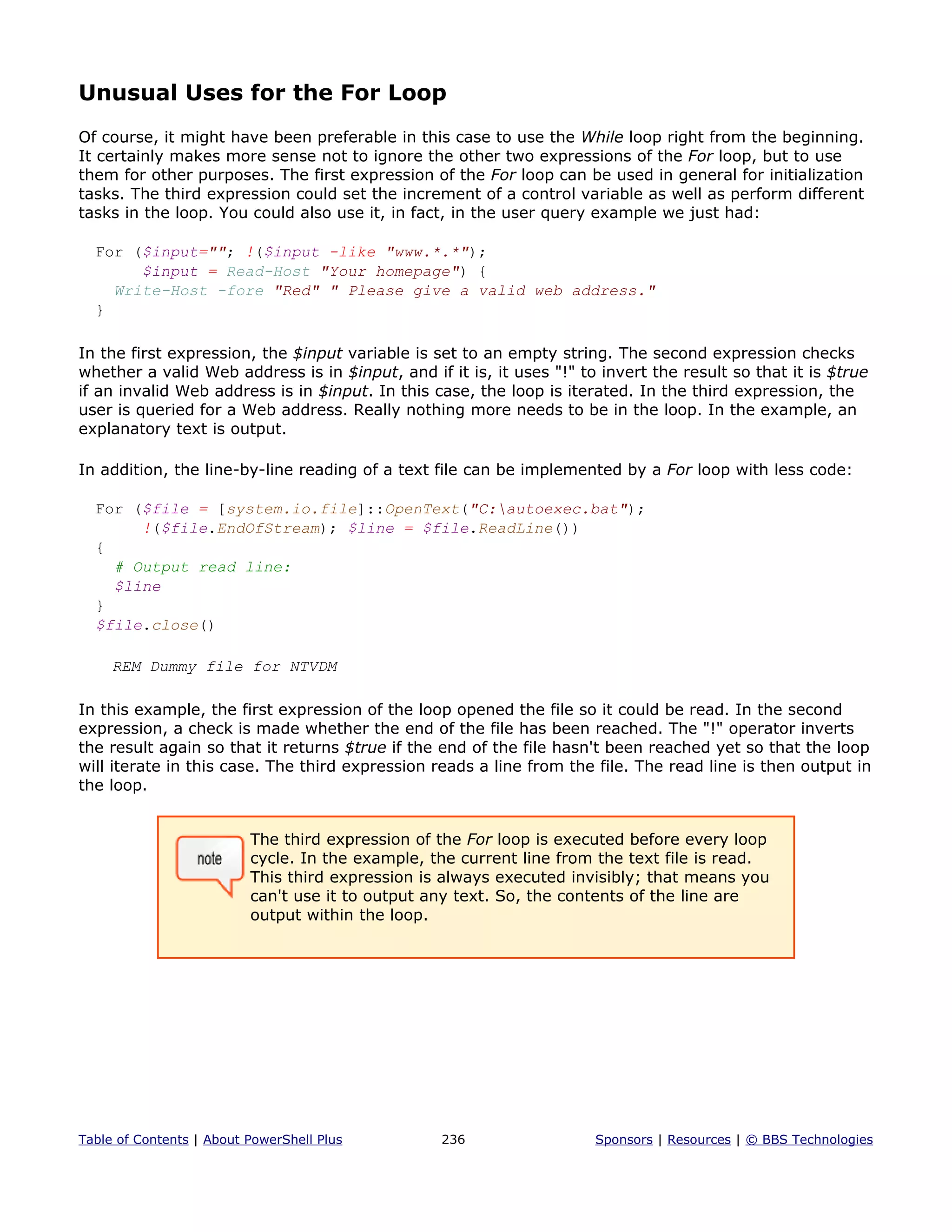 Unusual Uses for the For Loop
Of course, it might have been preferable in this case to use the While loop right from the beginning.
It certainly makes more sense not to ignore the other two expressions of the For loop, but to use
them for other purposes. The first expression of the For loop can be used in general for initialization
tasks. The third expression could set the increment of a control variable as well as perform different
tasks in the loop. You could also use it, in fact, in the user query example we just had:
For ($input=""; !($input -like "www.*.*");
$input = Read-Host "Your homepage") {
Write-Host -fore "Red" " Please give a valid web address."
}
In the first expression, the $input variable is set to an empty string. The second expression checks
whether a valid Web address is in $input, and if it is, it uses "!" to invert the result so that it is $true
if an invalid Web address is in $input. In this case, the loop is iterated. In the third expression, the
user is queried for a Web address. Really nothing more needs to be in the loop. In the example, an
explanatory text is output.
In addition, the line-by-line reading of a text file can be implemented by a For loop with less code:
For ($file = [system.io.file]::OpenText("C:autoexec.bat");
!($file.EndOfStream); $line = $file.ReadLine())
{
# Output read line:
$line
}
$file.close()
REM Dummy file for NTVDM
In this example, the first expression of the loop opened the file so it could be read. In the second
expression, a check is made whether the end of the file has been reached. The "!" operator inverts
the result again so that it returns $true if the end of the file hasn't been reached yet so that the loop
will iterate in this case. The third expression reads a line from the file. The read line is then output in
the loop.
The third expression of the For loop is executed before every loop
cycle. In the example, the current line from the text file is read.
This third expression is always executed invisibly; that means you
can't use it to output any text. So, the contents of the line are
output within the loop.
Table of Contents | About PowerShell Plus 236 Sponsors | Resources | © BBS Technologies
 