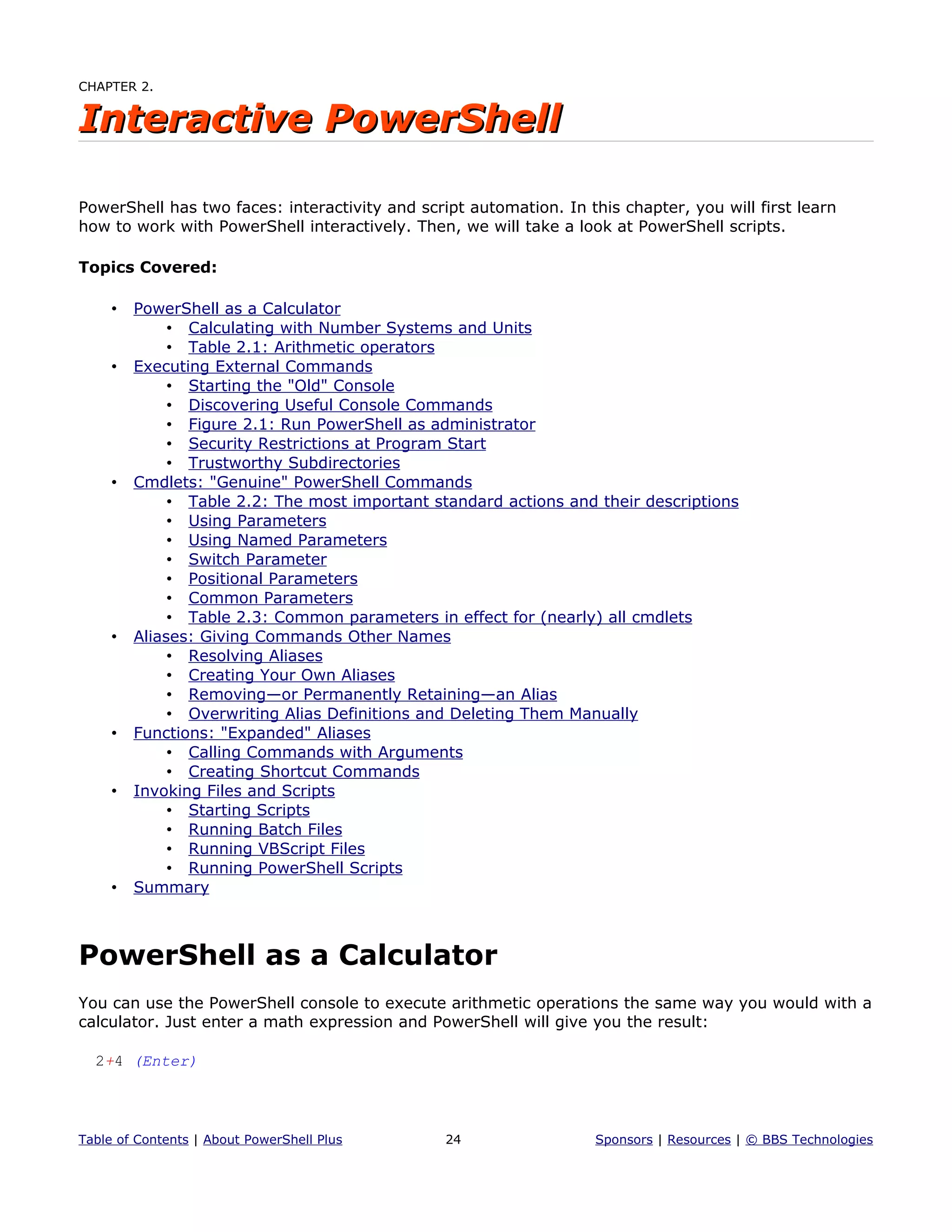 CHAPTER 2.
Interactive PowerShellInteractive PowerShell
PowerShell has two faces: interactivity and script automation. In this chapter, you will first learn
how to work with PowerShell interactively. Then, we will take a look at PowerShell scripts.
Topics Covered:
• PowerShell as a Calculator
• Calculating with Number Systems and Units
• Table 2.1: Arithmetic operators
• Executing External Commands
• Starting the "Old" Console
• Discovering Useful Console Commands
• Figure 2.1: Run PowerShell as administrator
• Security Restrictions at Program Start
• Trustworthy Subdirectories
• Cmdlets: "Genuine" PowerShell Commands
• Table 2.2: The most important standard actions and their descriptions
• Using Parameters
• Using Named Parameters
• Switch Parameter
• Positional Parameters
• Common Parameters
• Table 2.3: Common parameters in effect for (nearly) all cmdlets
• Aliases: Giving Commands Other Names
• Resolving Aliases
• Creating Your Own Aliases
• Removing—or Permanently Retaining—an Alias
• Overwriting Alias Definitions and Deleting Them Manually
• Functions: "Expanded" Aliases
• Calling Commands with Arguments
• Creating Shortcut Commands
• Invoking Files and Scripts
• Starting Scripts
• Running Batch Files
• Running VBScript Files
• Running PowerShell Scripts
• Summary
PowerShell as a Calculator
You can use the PowerShell console to execute arithmetic operations the same way you would with a
calculator. Just enter a math expression and PowerShell will give you the result:
2+4 (Enter)
Table of Contents | About PowerShell Plus 24 Sponsors | Resources | © BBS Technologies
 