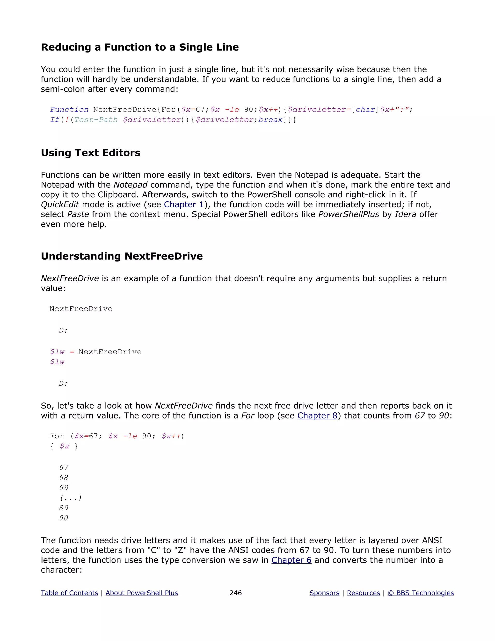 Reducing a Function to a Single Line
You could enter the function in just a single line, but it's not necessarily wise because then the
function will hardly be understandable. If you want to reduce functions to a single line, then add a
semi-colon after every command:
Function NextFreeDrive{For($x=67;$x -le 90;$x++){$driveletter=[char]$x+":";
If(!(Test-Path $driveletter)){$driveletter;break}}}
Using Text Editors
Functions can be written more easily in text editors. Even the Notepad is adequate. Start the
Notepad with the Notepad command, type the function and when it's done, mark the entire text and
copy it to the Clipboard. Afterwards, switch to the PowerShell console and right-click in it. If
QuickEdit mode is active (see Chapter 1), the function code will be immediately inserted; if not,
select Paste from the context menu. Special PowerShell editors like PowerShellPlus by Idera offer
even more help.
Understanding NextFreeDrive
NextFreeDrive is an example of a function that doesn't require any arguments but supplies a return
value:
NextFreeDrive
D:
$lw = NextFreeDrive
$lw
D:
So, let's take a look at how NextFreeDrive finds the next free drive letter and then reports back on it
with a return value. The core of the function is a For loop (see Chapter 8) that counts from 67 to 90:
For ($x=67; $x -le 90; $x++)
{ $x }
67
68
69
(...)
89
90
The function needs drive letters and it makes use of the fact that every letter is layered over ANSI
code and the letters from "C" to "Z" have the ANSI codes from 67 to 90. To turn these numbers into
letters, the function uses the type conversion we saw in Chapter 6 and converts the number into a
character:
Table of Contents | About PowerShell Plus 246 Sponsors | Resources | © BBS Technologies
 