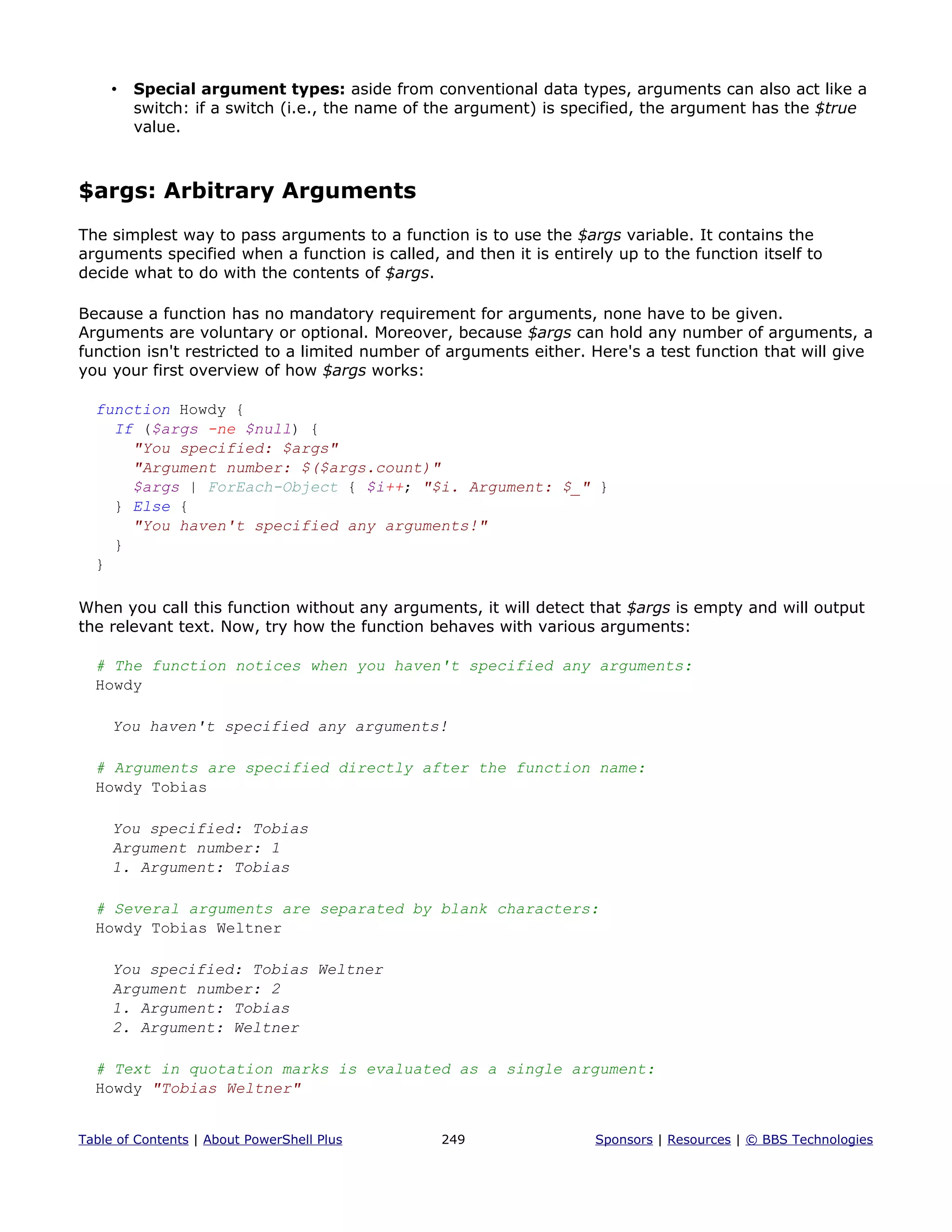 • Special argument types: aside from conventional data types, arguments can also act like a
switch: if a switch (i.e., the name of the argument) is specified, the argument has the $true
value.
$args: Arbitrary Arguments
The simplest way to pass arguments to a function is to use the $args variable. It contains the
arguments specified when a function is called, and then it is entirely up to the function itself to
decide what to do with the contents of $args.
Because a function has no mandatory requirement for arguments, none have to be given.
Arguments are voluntary or optional. Moreover, because $args can hold any number of arguments, a
function isn't restricted to a limited number of arguments either. Here's a test function that will give
you your first overview of how $args works:
function Howdy {
If ($args -ne $null) {
"You specified: $args"
"Argument number: $($args.count)"
$args | ForEach-Object { $i++; "$i. Argument: $_" }
} Else {
"You haven't specified any arguments!"
}
}
When you call this function without any arguments, it will detect that $args is empty and will output
the relevant text. Now, try how the function behaves with various arguments:
# The function notices when you haven't specified any arguments:
Howdy
You haven't specified any arguments!
# Arguments are specified directly after the function name:
Howdy Tobias
You specified: Tobias
Argument number: 1
1. Argument: Tobias
# Several arguments are separated by blank characters:
Howdy Tobias Weltner
You specified: Tobias Weltner
Argument number: 2
1. Argument: Tobias
2. Argument: Weltner
# Text in quotation marks is evaluated as a single argument:
Howdy "Tobias Weltner"
Table of Contents | About PowerShell Plus 249 Sponsors | Resources | © BBS Technologies
 