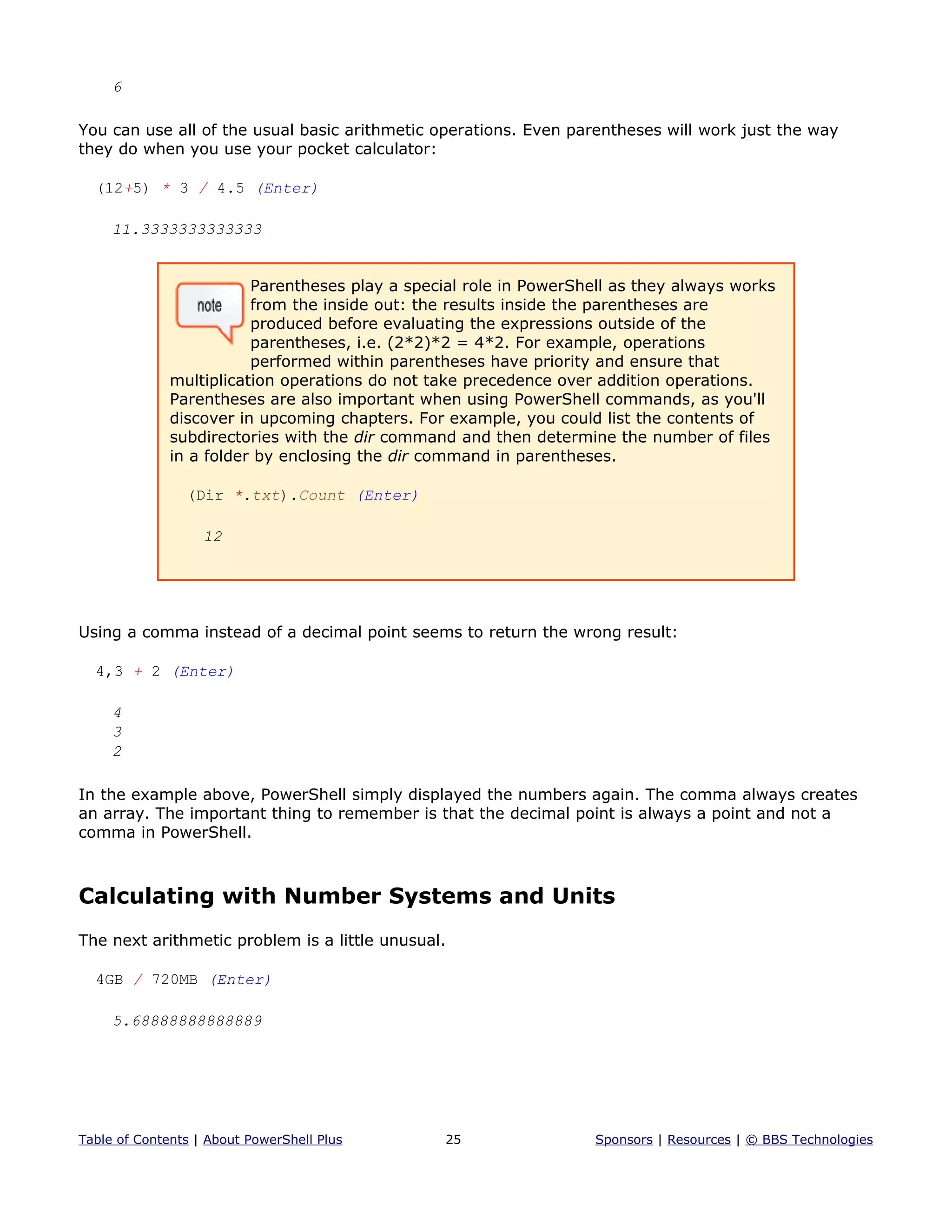 6
You can use all of the usual basic arithmetic operations. Even parentheses will work just the way
they do when you use your pocket calculator:
(12+5) * 3 / 4.5 (Enter)
11.3333333333333
Parentheses play a special role in PowerShell as they always works
from the inside out: the results inside the parentheses are
produced before evaluating the expressions outside of the
parentheses, i.e. (2*2)*2 = 4*2. For example, operations
performed within parentheses have priority and ensure that
multiplication operations do not take precedence over addition operations.
Parentheses are also important when using PowerShell commands, as you'll
discover in upcoming chapters. For example, you could list the contents of
subdirectories with the dir command and then determine the number of files
in a folder by enclosing the dir command in parentheses.
(Dir *.txt).Count (Enter)
12
Using a comma instead of a decimal point seems to return the wrong result:
4,3 + 2 (Enter)
4
3
2
In the example above, PowerShell simply displayed the numbers again. The comma always creates
an array. The important thing to remember is that the decimal point is always a point and not a
comma in PowerShell.
Calculating with Number Systems and Units
The next arithmetic problem is a little unusual.
4GB / 720MB (Enter)
5.68888888888889
Table of Contents | About PowerShell Plus 25 Sponsors | Resources | © BBS Technologies
 