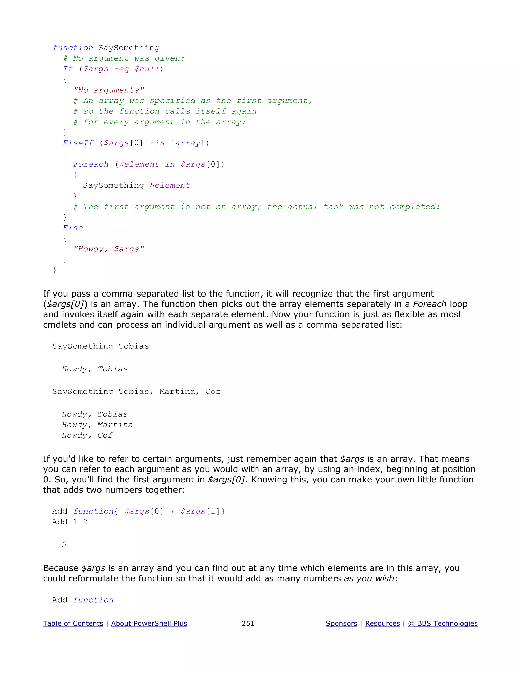 function SaySomething {
# No argument was given:
If ($args -eq $null)
{
"No arguments"
# An array was specified as the first argument,
# so the function calls itself again
# for every argument in the array:
}
ElseIf ($args[0] -is [array])
{
Foreach ($element in $args[0])
{
SaySomething $element
}
# The first argument is not an array; the actual task was not completed:
}
Else
{
"Howdy, $args"
}
}
If you pass a comma-separated list to the function, it will recognize that the first argument
($args[0]) is an array. The function then picks out the array elements separately in a Foreach loop
and invokes itself again with each separate element. Now your function is just as flexible as most
cmdlets and can process an individual argument as well as a comma-separated list:
SaySomething Tobias
Howdy, Tobias
SaySomething Tobias, Martina, Cof
Howdy, Tobias
Howdy, Martina
Howdy, Cof
If you'd like to refer to certain arguments, just remember again that $args is an array. That means
you can refer to each argument as you would with an array, by using an index, beginning at position
0. So, you'll find the first argument in $args[0]. Knowing this, you can make your own little function
that adds two numbers together:
Add function{ $args[0] + $args[1]}
Add 1 2
3
Because $args is an array and you can find out at any time which elements are in this array, you
could reformulate the function so that it would add as many numbers as you wish:
Add function
Table of Contents | About PowerShell Plus 251 Sponsors | Resources | © BBS Technologies
 