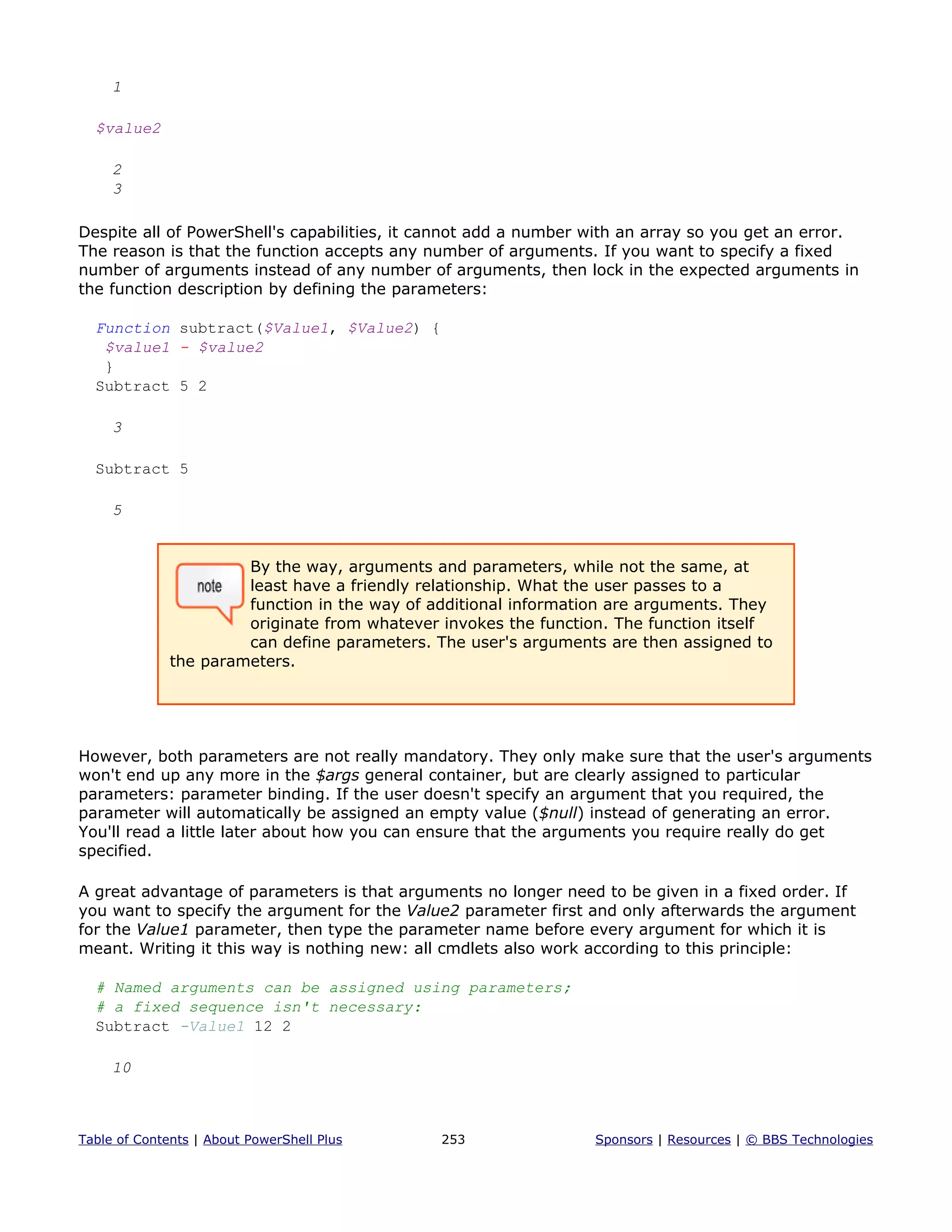 1
$value2
2
3
Despite all of PowerShell's capabilities, it cannot add a number with an array so you get an error.
The reason is that the function accepts any number of arguments. If you want to specify a fixed
number of arguments instead of any number of arguments, then lock in the expected arguments in
the function description by defining the parameters:
Function subtract($Value1, $Value2) {
$value1 - $value2
}
Subtract 5 2
3
Subtract 5
5
By the way, arguments and parameters, while not the same, at
least have a friendly relationship. What the user passes to a
function in the way of additional information are arguments. They
originate from whatever invokes the function. The function itself
can define parameters. The user's arguments are then assigned to
the parameters.
However, both parameters are not really mandatory. They only make sure that the user's arguments
won't end up any more in the $args general container, but are clearly assigned to particular
parameters: parameter binding. If the user doesn't specify an argument that you required, the
parameter will automatically be assigned an empty value ($null) instead of generating an error.
You'll read a little later about how you can ensure that the arguments you require really do get
specified.
A great advantage of parameters is that arguments no longer need to be given in a fixed order. If
you want to specify the argument for the Value2 parameter first and only afterwards the argument
for the Value1 parameter, then type the parameter name before every argument for which it is
meant. Writing it this way is nothing new: all cmdlets also work according to this principle:
# Named arguments can be assigned using parameters;
# a fixed sequence isn't necessary:
Subtract -Value1 12 2
10
Table of Contents | About PowerShell Plus 253 Sponsors | Resources | © BBS Technologies
 