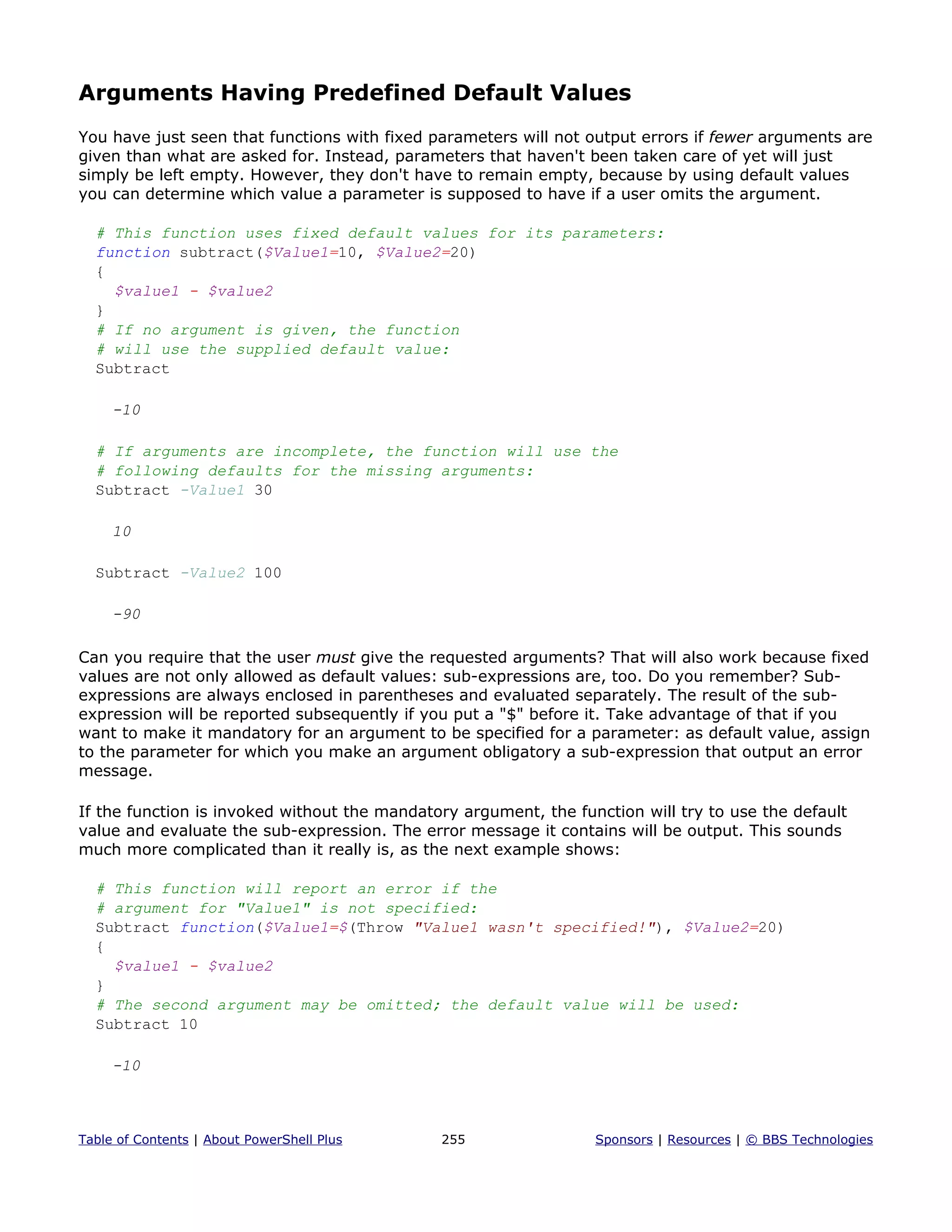 Arguments Having Predefined Default Values
You have just seen that functions with fixed parameters will not output errors if fewer arguments are
given than what are asked for. Instead, parameters that haven't been taken care of yet will just
simply be left empty. However, they don't have to remain empty, because by using default values
you can determine which value a parameter is supposed to have if a user omits the argument.
# This function uses fixed default values for its parameters:
function subtract($Value1=10, $Value2=20)
{
$value1 - $value2
}
# If no argument is given, the function
# will use the supplied default value:
Subtract
-10
# If arguments are incomplete, the function will use the
# following defaults for the missing arguments:
Subtract -Value1 30
10
Subtract -Value2 100
-90
Can you require that the user must give the requested arguments? That will also work because fixed
values are not only allowed as default values: sub-expressions are, too. Do you remember? Sub-
expressions are always enclosed in parentheses and evaluated separately. The result of the sub-
expression will be reported subsequently if you put a "$" before it. Take advantage of that if you
want to make it mandatory for an argument to be specified for a parameter: as default value, assign
to the parameter for which you make an argument obligatory a sub-expression that output an error
message.
If the function is invoked without the mandatory argument, the function will try to use the default
value and evaluate the sub-expression. The error message it contains will be output. This sounds
much more complicated than it really is, as the next example shows:
# This function will report an error if the
# argument for "Value1" is not specified:
Subtract function($Value1=$(Throw "Value1 wasn't specified!"), $Value2=20)
{
$value1 - $value2
}
# The second argument may be omitted; the default value will be used:
Subtract 10
-10
Table of Contents | About PowerShell Plus 255 Sponsors | Resources | © BBS Technologies
 