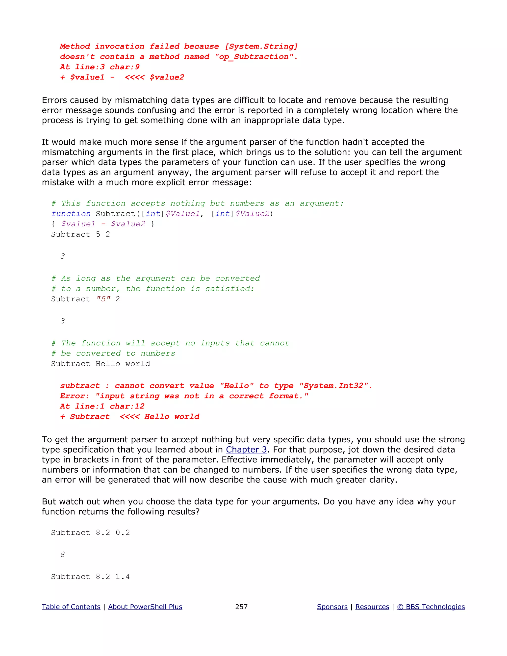 Method invocation failed because [System.String]
doesn't contain a method named "op_Subtraction".
At line:3 char:9
+ $value1 - <<<< $value2
Errors caused by mismatching data types are difficult to locate and remove because the resulting
error message sounds confusing and the error is reported in a completely wrong location where the
process is trying to get something done with an inappropriate data type.
It would make much more sense if the argument parser of the function hadn't accepted the
mismatching arguments in the first place, which brings us to the solution: you can tell the argument
parser which data types the parameters of your function can use. If the user specifies the wrong
data types as an argument anyway, the argument parser will refuse to accept it and report the
mistake with a much more explicit error message:
# This function accepts nothing but numbers as an argument:
function Subtract([int]$Value1, [int]$Value2)
{ $value1 - $value2 }
Subtract 5 2
3
# As long as the argument can be converted
# to a number, the function is satisfied:
Subtract "5" 2
3
# The function will accept no inputs that cannot
# be converted to numbers
Subtract Hello world
subtract : cannot convert value "Hello" to type "System.Int32".
Error: "input string was not in a correct format."
At line:1 char:12
+ Subtract <<<< Hello world
To get the argument parser to accept nothing but very specific data types, you should use the strong
type specification that you learned about in Chapter 3. For that purpose, jot down the desired data
type in brackets in front of the parameter. Effective immediately, the parameter will accept only
numbers or information that can be changed to numbers. If the user specifies the wrong data type,
an error will be generated that will now describe the cause with much greater clarity.
But watch out when you choose the data type for your arguments. Do you have any idea why your
function returns the following results?
Subtract 8.2 0.2
8
Subtract 8.2 1.4
Table of Contents | About PowerShell Plus 257 Sponsors | Resources | © BBS Technologies
 