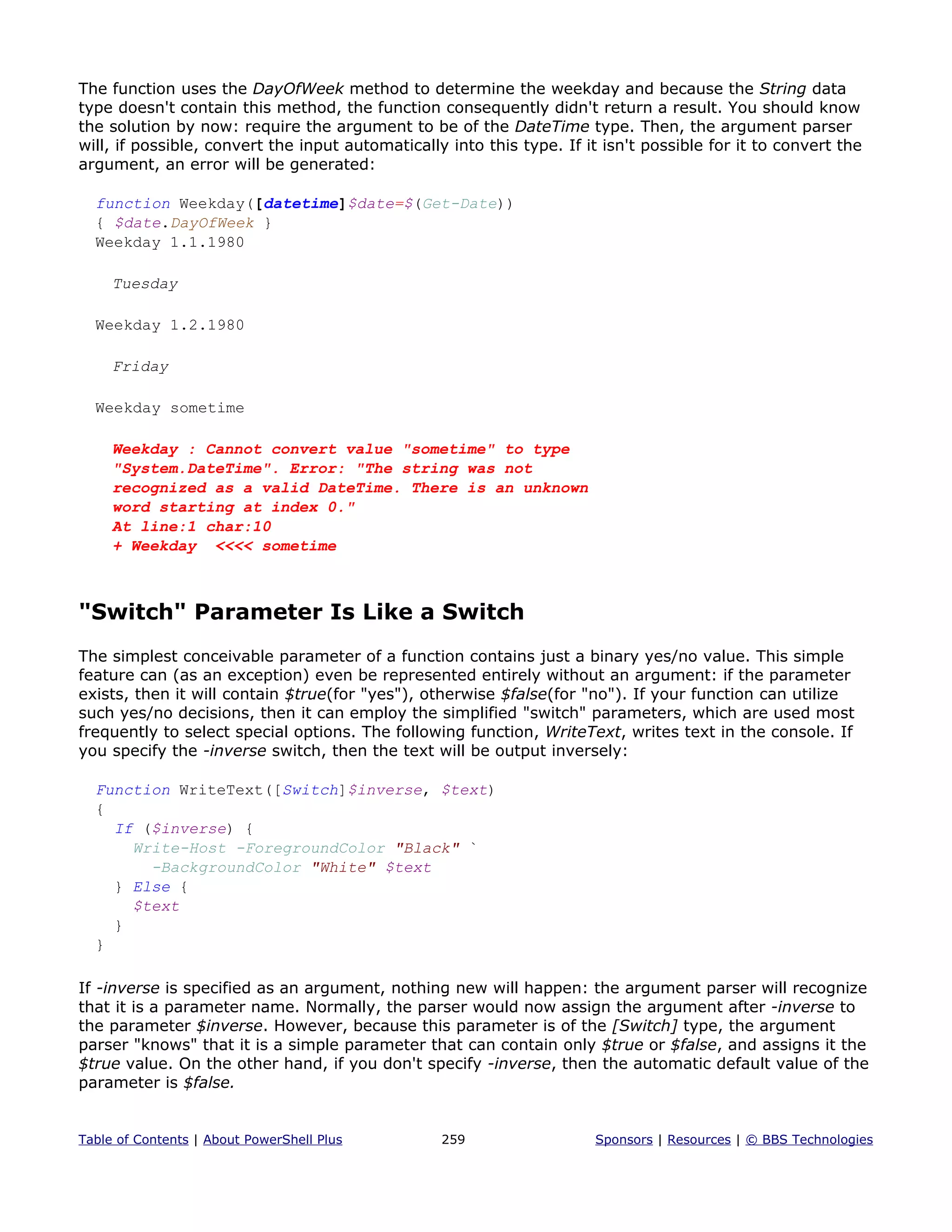 The function uses the DayOfWeek method to determine the weekday and because the String data
type doesn't contain this method, the function consequently didn't return a result. You should know
the solution by now: require the argument to be of the DateTime type. Then, the argument parser
will, if possible, convert the input automatically into this type. If it isn't possible for it to convert the
argument, an error will be generated:
function Weekday([datetime]$date=$(Get-Date))
{ $date.DayOfWeek }
Weekday 1.1.1980
Tuesday
Weekday 1.2.1980
Friday
Weekday sometime
Weekday : Cannot convert value "sometime" to type
"System.DateTime". Error: "The string was not
recognized as a valid DateTime. There is an unknown
word starting at index 0."
At line:1 char:10
+ Weekday <<<< sometime
"Switch" Parameter Is Like a Switch
The simplest conceivable parameter of a function contains just a binary yes/no value. This simple
feature can (as an exception) even be represented entirely without an argument: if the parameter
exists, then it will contain $true(for "yes"), otherwise $false(for "no"). If your function can utilize
such yes/no decisions, then it can employ the simplified "switch" parameters, which are used most
frequently to select special options. The following function, WriteText, writes text in the console. If
you specify the -inverse switch, then the text will be output inversely:
Function WriteText([Switch]$inverse, $text)
{
If ($inverse) {
Write-Host -ForegroundColor "Black" `
-BackgroundColor "White" $text
} Else {
$text
}
}
If -inverse is specified as an argument, nothing new will happen: the argument parser will recognize
that it is a parameter name. Normally, the parser would now assign the argument after -inverse to
the parameter $inverse. However, because this parameter is of the [Switch] type, the argument
parser "knows" that it is a simple parameter that can contain only $true or $false, and assigns it the
$true value. On the other hand, if you don't specify -inverse, then the automatic default value of the
parameter is $false.
Table of Contents | About PowerShell Plus 259 Sponsors | Resources | © BBS Technologies
 