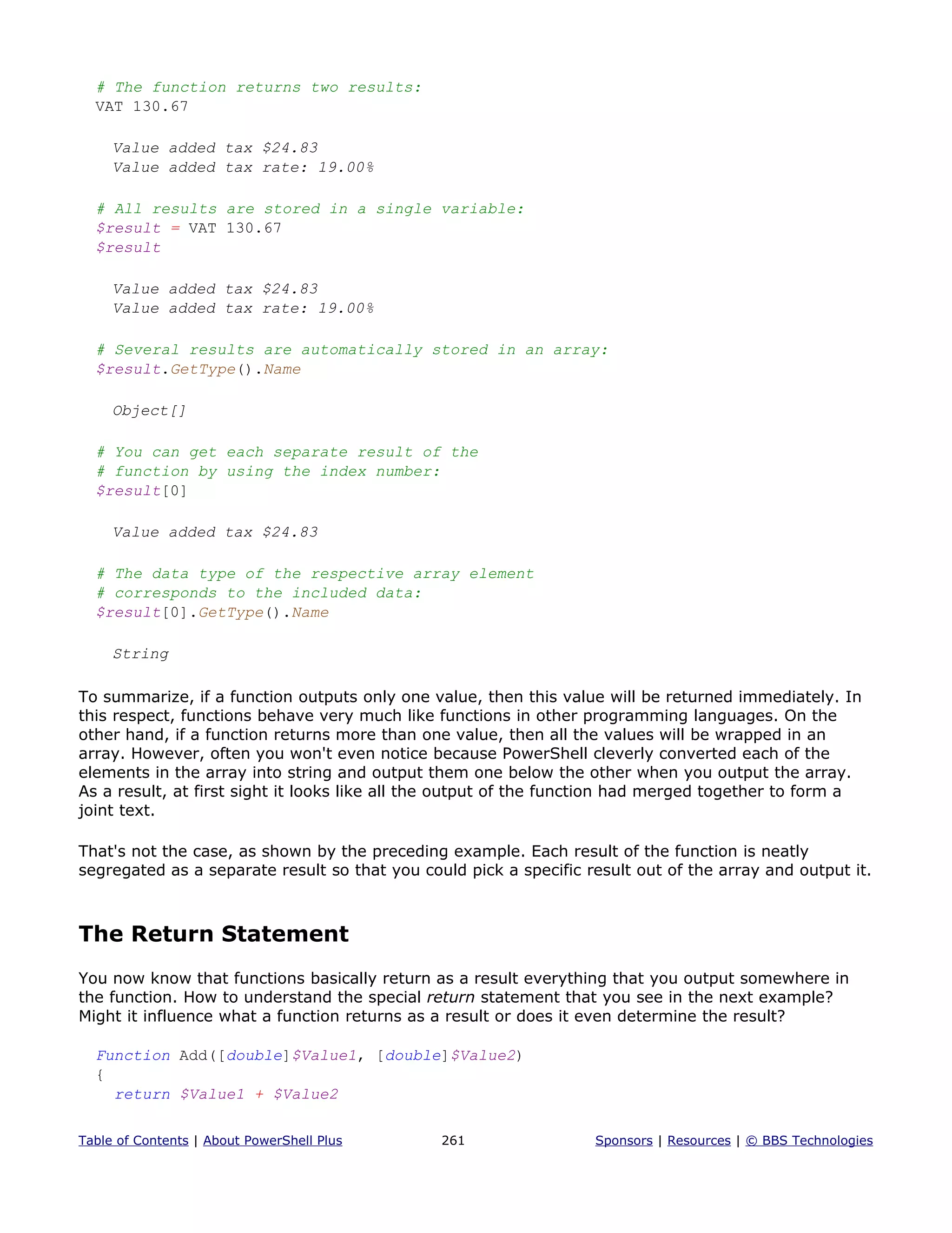 # The function returns two results:
VAT 130.67
Value added tax $24.83
Value added tax rate: 19.00%
# All results are stored in a single variable:
$result = VAT 130.67
$result
Value added tax $24.83
Value added tax rate: 19.00%
# Several results are automatically stored in an array:
$result.GetType().Name
Object[]
# You can get each separate result of the
# function by using the index number:
$result[0]
Value added tax $24.83
# The data type of the respective array element
# corresponds to the included data:
$result[0].GetType().Name
String
To summarize, if a function outputs only one value, then this value will be returned immediately. In
this respect, functions behave very much like functions in other programming languages. On the
other hand, if a function returns more than one value, then all the values will be wrapped in an
array. However, often you won't even notice because PowerShell cleverly converted each of the
elements in the array into string and output them one below the other when you output the array.
As a result, at first sight it looks like all the output of the function had merged together to form a
joint text.
That's not the case, as shown by the preceding example. Each result of the function is neatly
segregated as a separate result so that you could pick a specific result out of the array and output it.
The Return Statement
You now know that functions basically return as a result everything that you output somewhere in
the function. How to understand the special return statement that you see in the next example?
Might it influence what a function returns as a result or does it even determine the result?
Function Add([double]$Value1, [double]$Value2)
{
return $Value1 + $Value2
Table of Contents | About PowerShell Plus 261 Sponsors | Resources | © BBS Technologies
 