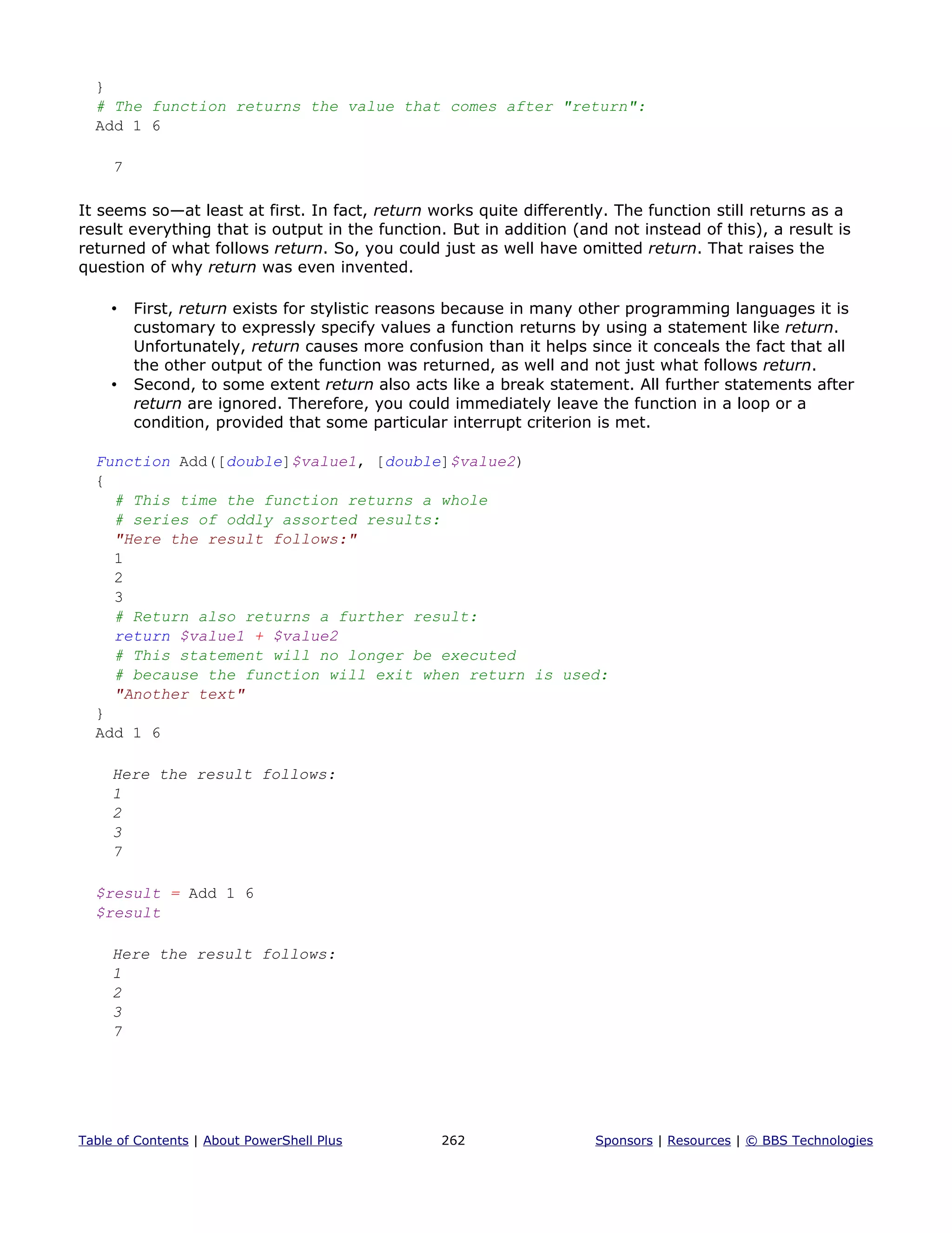 }
# The function returns the value that comes after "return":
Add 1 6
7
It seems so—at least at first. In fact, return works quite differently. The function still returns as a
result everything that is output in the function. But in addition (and not instead of this), a result is
returned of what follows return. So, you could just as well have omitted return. That raises the
question of why return was even invented.
• First, return exists for stylistic reasons because in many other programming languages it is
customary to expressly specify values a function returns by using a statement like return.
Unfortunately, return causes more confusion than it helps since it conceals the fact that all
the other output of the function was returned, as well and not just what follows return.
• Second, to some extent return also acts like a break statement. All further statements after
return are ignored. Therefore, you could immediately leave the function in a loop or a
condition, provided that some particular interrupt criterion is met.
Function Add([double]$value1, [double]$value2)
{
# This time the function returns a whole
# series of oddly assorted results:
"Here the result follows:"
1
2
3
# Return also returns a further result:
return $value1 + $value2
# This statement will no longer be executed
# because the function will exit when return is used:
"Another text"
}
Add 1 6
Here the result follows:
1
2
3
7
$result = Add 1 6
$result
Here the result follows:
1
2
3
7
Table of Contents | About PowerShell Plus 262 Sponsors | Resources | © BBS Technologies
 