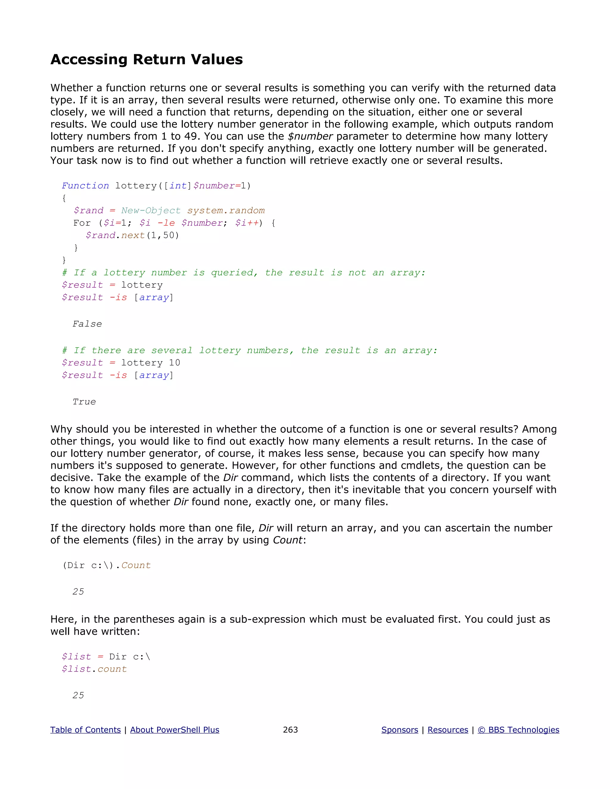 Accessing Return Values
Whether a function returns one or several results is something you can verify with the returned data
type. If it is an array, then several results were returned, otherwise only one. To examine this more
closely, we will need a function that returns, depending on the situation, either one or several
results. We could use the lottery number generator in the following example, which outputs random
lottery numbers from 1 to 49. You can use the $number parameter to determine how many lottery
numbers are returned. If you don't specify anything, exactly one lottery number will be generated.
Your task now is to find out whether a function will retrieve exactly one or several results.
Function lottery([int]$number=1)
{
$rand = New-Object system.random
For ($i=1; $i -le $number; $i++) {
$rand.next(1,50)
}
}
# If a lottery number is queried, the result is not an array:
$result = lottery
$result -is [array]
False
# If there are several lottery numbers, the result is an array:
$result = lottery 10
$result -is [array]
True
Why should you be interested in whether the outcome of a function is one or several results? Among
other things, you would like to find out exactly how many elements a result returns. In the case of
our lottery number generator, of course, it makes less sense, because you can specify how many
numbers it's supposed to generate. However, for other functions and cmdlets, the question can be
decisive. Take the example of the Dir command, which lists the contents of a directory. If you want
to know how many files are actually in a directory, then it's inevitable that you concern yourself with
the question of whether Dir found none, exactly one, or many files.
If the directory holds more than one file, Dir will return an array, and you can ascertain the number
of the elements (files) in the array by using Count:
(Dir c:).Count
25
Here, in the parentheses again is a sub-expression which must be evaluated first. You could just as
well have written:
$list = Dir c:
$list.count
25
Table of Contents | About PowerShell Plus 263 Sponsors | Resources | © BBS Technologies
 
