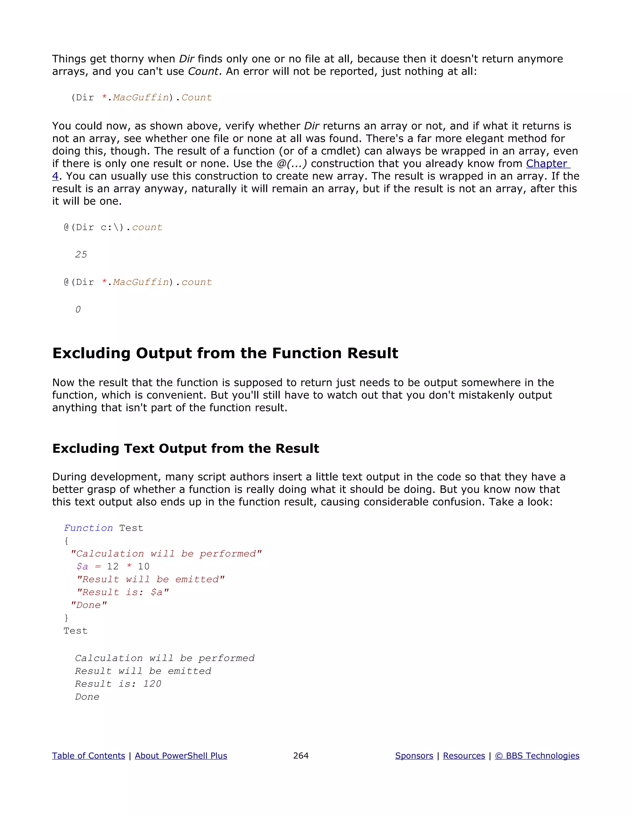Things get thorny when Dir finds only one or no file at all, because then it doesn't return anymore
arrays, and you can't use Count. An error will not be reported, just nothing at all:
(Dir *.MacGuffin).Count
You could now, as shown above, verify whether Dir returns an array or not, and if what it returns is
not an array, see whether one file or none at all was found. There's a far more elegant method for
doing this, though. The result of a function (or of a cmdlet) can always be wrapped in an array, even
if there is only one result or none. Use the @(...) construction that you already know from Chapter
4. You can usually use this construction to create new array. The result is wrapped in an array. If the
result is an array anyway, naturally it will remain an array, but if the result is not an array, after this
it will be one.
@(Dir c:).count
25
@(Dir *.MacGuffin).count
0
Excluding Output from the Function Result
Now the result that the function is supposed to return just needs to be output somewhere in the
function, which is convenient. But you'll still have to watch out that you don't mistakenly output
anything that isn't part of the function result.
Excluding Text Output from the Result
During development, many script authors insert a little text output in the code so that they have a
better grasp of whether a function is really doing what it should be doing. But you know now that
this text output also ends up in the function result, causing considerable confusion. Take a look:
Function Test
{
"Calculation will be performed"
$a = 12 * 10
"Result will be emitted"
"Result is: $a"
"Done"
}
Test
Calculation will be performed
Result will be emitted
Result is: 120
Done
Table of Contents | About PowerShell Plus 264 Sponsors | Resources | © BBS Technologies
 
