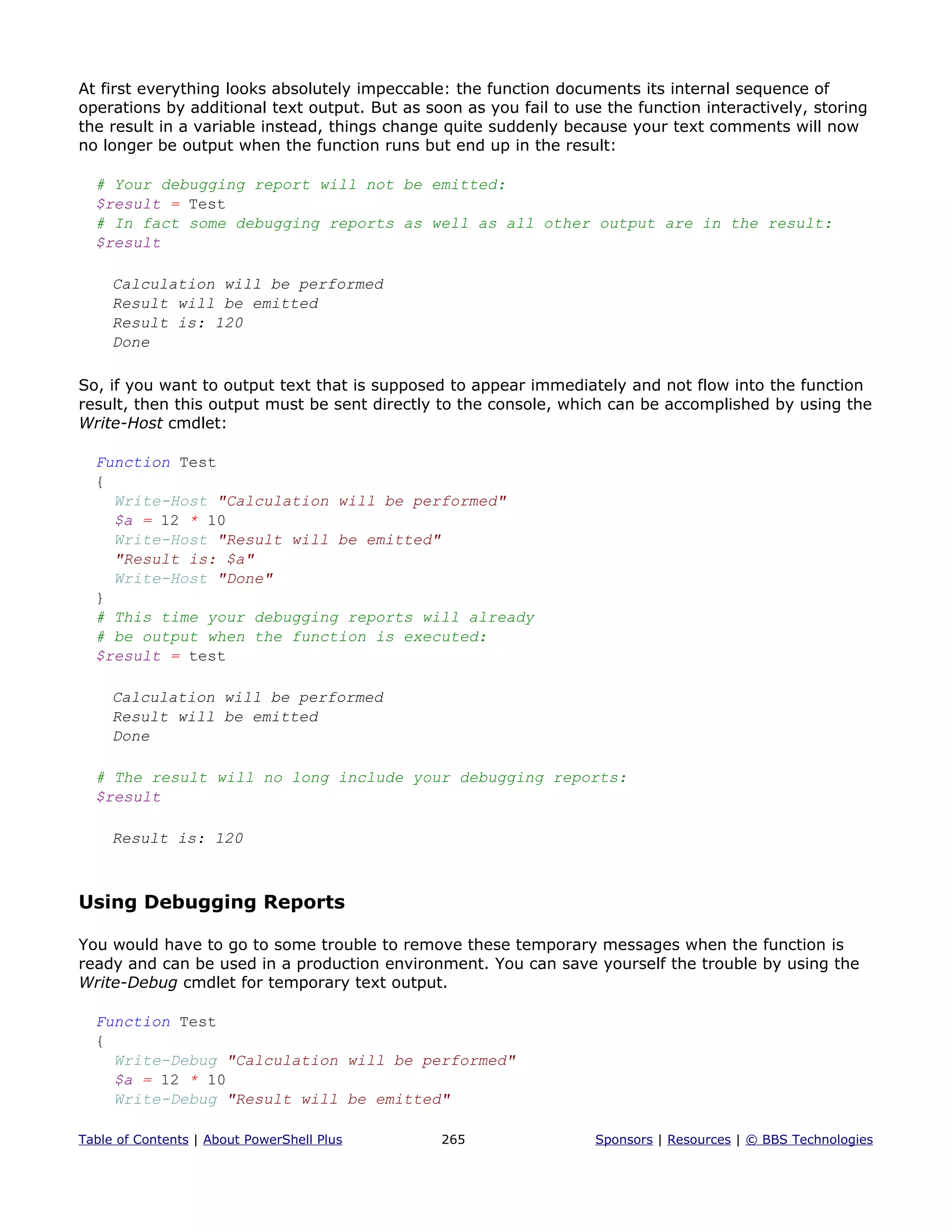 At first everything looks absolutely impeccable: the function documents its internal sequence of
operations by additional text output. But as soon as you fail to use the function interactively, storing
the result in a variable instead, things change quite suddenly because your text comments will now
no longer be output when the function runs but end up in the result:
# Your debugging report will not be emitted:
$result = Test
# In fact some debugging reports as well as all other output are in the result:
$result
Calculation will be performed
Result will be emitted
Result is: 120
Done
So, if you want to output text that is supposed to appear immediately and not flow into the function
result, then this output must be sent directly to the console, which can be accomplished by using the
Write-Host cmdlet:
Function Test
{
Write-Host "Calculation will be performed"
$a = 12 * 10
Write-Host "Result will be emitted"
"Result is: $a"
Write-Host "Done"
}
# This time your debugging reports will already
# be output when the function is executed:
$result = test
Calculation will be performed
Result will be emitted
Done
# The result will no long include your debugging reports:
$result
Result is: 120
Using Debugging Reports
You would have to go to some trouble to remove these temporary messages when the function is
ready and can be used in a production environment. You can save yourself the trouble by using the
Write-Debug cmdlet for temporary text output.
Function Test
{
Write-Debug "Calculation will be performed"
$a = 12 * 10
Write-Debug "Result will be emitted"
Table of Contents | About PowerShell Plus 265 Sponsors | Resources | © BBS Technologies
 